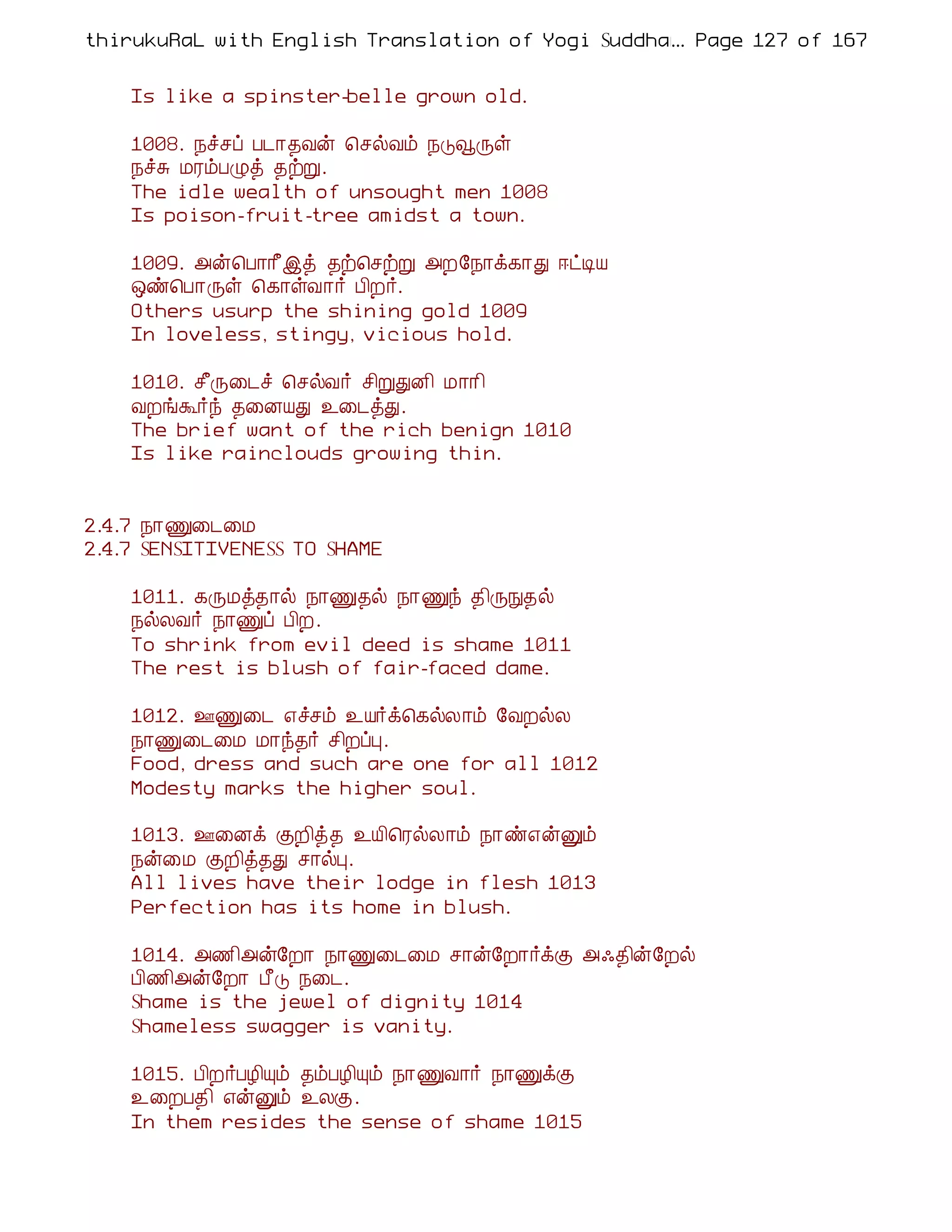 thirukuRaL with English Translation of Yogi Suddhanantha Bharathiar
                                                  ... Page 127 of 167


    Is like a spinster-belle grown old.

    1008. ¿îºô À¼¡¾Åý ¦ºøÅõ ¿ÎçÕû
    ¿îÍ ÁÃõÀØò ¾üÚ.
    The idle wealth of unsought men 1008
    Is poison-fruit-tree amidst a town.

    1009. «ý¦À¡¡£þò ¾ü¦ºüÚ «È§¿¡ì¸¡Ð ®ðÊÂ
    ´ñ¦À¡Õû ¦¸¡ûÅ¡÷ À¢È÷.
    Others usurp the shining gold 1009
    In loveless, stingy, vicious hold.

    1010. º£Õ¨¼î ¦ºøÅ÷ º¢ÚÐÉ¢ Á¡¡¢
    ÅÈíÜ÷ó ¾¨ÉÂÐ ¯¨¼òÐ.
    The brief want of the rich benign 1010
    Is like rainclouds growing thin.


2.4.7 ¿¡Ï¨¼¨Á
2.4.7 SENSITIVENESS TO SHAME

    1011. ¸ÕÁò¾¡ø ¿¡Ï¾ø ¿¡Ïó ¾¢ÕÑ¾ø
    ¿øÄÅ÷ ¿¡Ïô À¢È.
    To shrink from evil deed is shame 1011
    The rest is blush of fair-faced dame.

    1012. °Ï¨¼ ±îºõ ¯Â÷ì¦¸øÄ¡õ §ÅÈøÄ
    ¿¡Ï¨¼¨Á Á¡ó¾÷ º¢ÈôÒ.
    Food, dress and such are one for all 1012
    Modesty marks the higher soul.

    1013. °¨Éì ÌÈ¢ò¾ ¯Â¢¦ÃøÄ¡õ ¿¡ñ±ýÛõ
    ¿ý¨Á ÌÈ¢ò¾Ð º¡øÒ.
    All lives have their lodge in flesh 1013
    Perfection has its home in blush.

    1014. «½¢«ý§È¡ ¿¡Ï¨¼¨Á º¡ý§È¡÷ìÌ «·¾¢ý§Èø
    À¢½¢«ý§È¡ À£Î ¿¨¼.
    Shame is the jewel of dignity 1014
    Shameless swagger is vanity.

    1015. À¢È÷ÀÆ¢Ôõ ¾õÀÆ¢Ôõ ¿¡ÏÅ¡÷ ¿¡ÏìÌ
    ¯¨ÈÀ¾¢ ±ýÛõ ¯ÄÌ.
    In them resides the sense of shame 1015
 