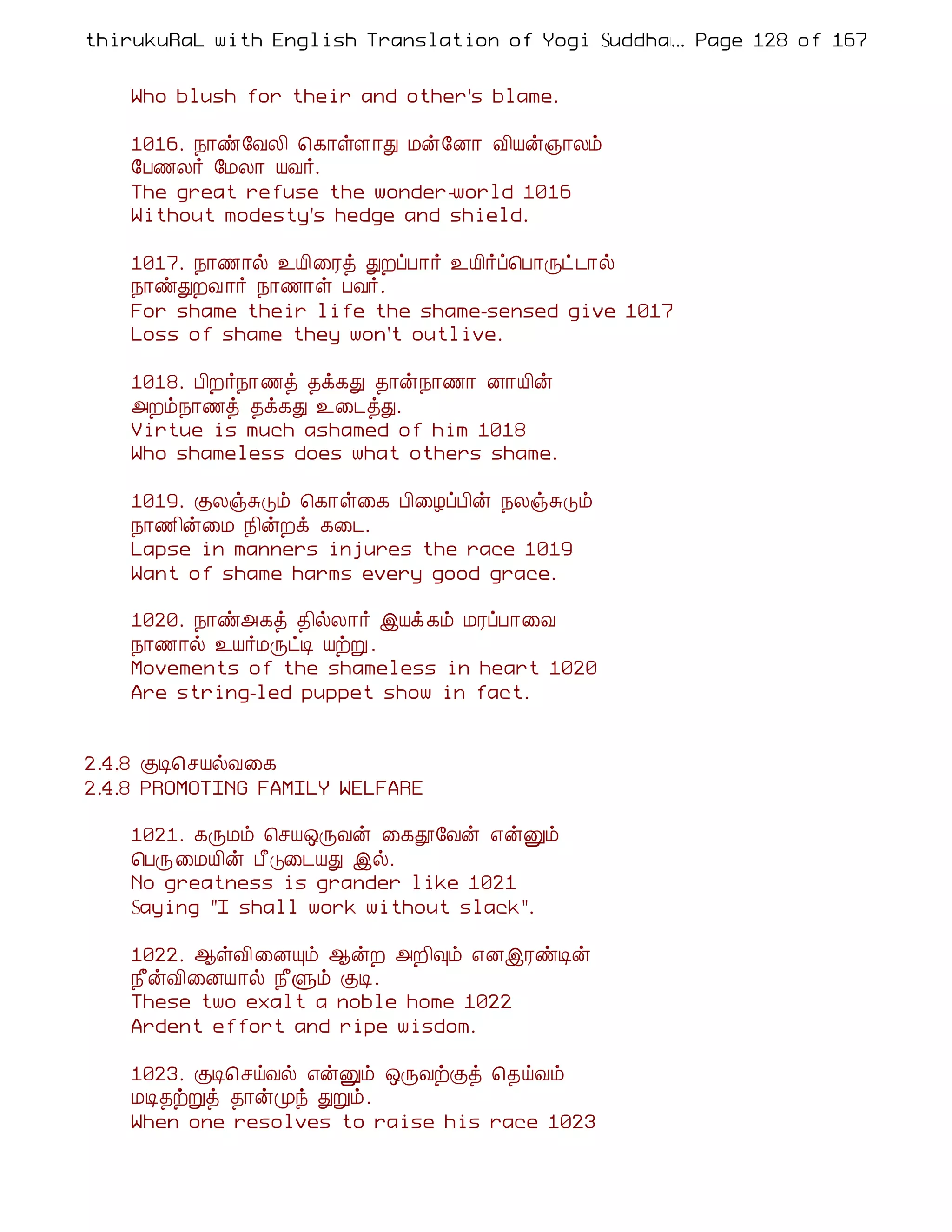 thirukuRaL with English Translation of Yogi Suddhanantha Bharathiar
                                                  ... Page 128 of 167


    Who blush for their and other's blame.

    1016. ¿¡ñ§ÅÄ¢ ¦¸¡ûÇ¡Ð Áý§É¡ Å¢Âý»¡Äõ
    §À½Ä÷ §ÁÄ¡ ÂÅ÷.
    The great refuse the wonder-world 1016
    Without modesty's hedge and shield.

    1017. ¿¡½¡ø ¯Â¢¨Ãò ÐÈôÀ¡÷ ¯Â¢÷ô¦À¡Õð¼¡ø
    ¿¡ñÐÈÅ ¡÷ ¿¡½¡û ÀÅ÷.
    For shame their life the shame-sensed give 1017
    Loss of shame they won't outlive.

    1018. À¢È÷¿¡½ò ¾ì¸Ð ¾¡ý¿¡½¡ É¡Â¢ý
    «Èõ¿¡½ò ¾ì¸Ð ¯¨¼òÐ.
    Virtue is much ashamed of him 1018
    Who shameless does what others shame.

    1019. ÌÄïÍÎõ ¦¸¡û¨¸ À¢¨ÆôÀ¢ý ¿ÄïÍÎõ
    ¿¡½¢ý¨Á ¿¢ýÈì ¸¨¼.
    Lapse in manners injures the race 1019
    Want of shame harms every good grace.

    1020. ¿¡ñ«¸ò ¾¢øÄ¡÷ þÂì¸õ ÁÃôÀ¡¨Å
    ¿¡½¡ø ¯Â÷ÁÕðÊ ÂüÚ .
    Movements of the shameless in heart 1020
    Are string-led puppet show in fact.


2.4.8 ÌÊ¦ºÂøÅ¨¸
2.4.8 PROMOTING FAMILY WELFARE

    1021. ¸ÕÁõ ¦ºÂ´ÕÅý ¨¸à§Åý ±ýÛõ
    ¦ÀÕ¨ÁÂ¢ý À£Î¨¼ÂÐ þø.
    No greatness is grander like 1021
    Saying "I shall work without slack".

    1022. ¬ûÅ¢¨ÉÔõ ¬ýÈ «È¢×õ ±ÉþÃñÊý
    ¿£ýÅ¢¨ÉÂ¡ø ¿£Ùõ ÌÊ.
    These two exalt a noble home 1022
    Ardent effort and ripe wisdom.

    1023. ÌÊ¦ºöÅø ±ýÛõ ´ÕÅüÌò ¦¾öÅõ
    ÁÊ¾üÚò ¾¡ýÓó ÐÚõ.
    When one resolves to raise his race 1023
 