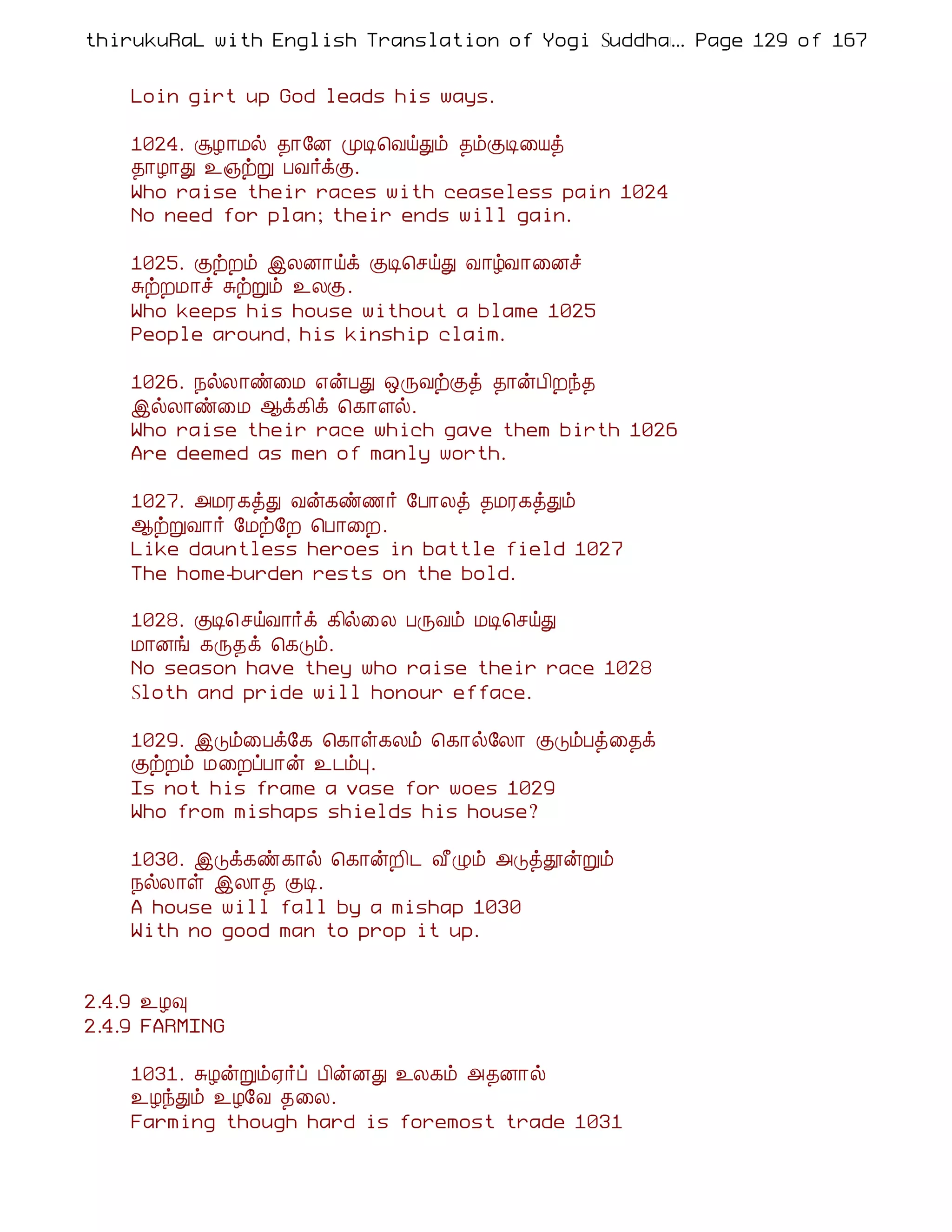 thirukuRaL with English Translation of Yogi Suddhanantha Bharathiar
                                                  ... Page 129 of 167


    Loin girt up God leads his ways.

    1024. ÝÆ¡Áø ¾¡§É ÓÊ¦ÅöÐõ ¾õÌÊ¨Âò
    ¾¡Æ¡Ð ¯»üÚ ÀÅ÷ìÌ.
    Who raise their races with ceaseless pain 1024
    No need for plan; their ends will gain.

    1025. ÌüÈõ þÄÉ¡öì ÌÊ¦ºöÐ Å¡úÅ¡¨Éî
    ÍüÈÁ¡î ÍüÚõ ¯ÄÌ.
    Who keeps his house without a blame 1025
    People around, his kinship claim.

    1026. ¿øÄ¡ñ¨Á ±ýÀÐ ´ÕÅüÌò ¾¡ýÀ¢Èó¾
    þøÄ¡ñ¨Á ¬ì¸¢ì ¦¸¡Çø.
    Who raise their race which gave them birth 1026
    Are deemed as men of manly worth.

    1027. «ÁÃ¸òÐ Åý¸ñ½÷ §À¡Äò ¾ÁÃ¸òÐõ
    ¬üÚÅ¡÷ §Áü§È ¦À¡¨È.
    Like dauntless heroes in battle field 1027
    The home-burden rests on the bold.

    1028. ÌÊ¦ºöÅ¡÷ì ¸¢ø¨Ä ÀÕÅõ ÁÊ¦ºöÐ
    Á¡Éí ¸Õ¾ì ¦¸Îõ.
    No season have they who raise their race 1028
    Sloth and pride will honour efface.

    1029. þÎõ¨Àì§¸ ¦¸¡û¸Äõ ¦¸¡ø§Ä¡ ÌÎõÀò¨¾ì
    ÌüÈõ Á¨ÈôÀ¡ý ¯¼õÒ.
    Is not his frame a vase for woes 1029
    Who from mishaps shields his house?

    1030. þÎì¸ñ¸¡ø ¦¸¡ýÈ¢¼ Å£Øõ «ÎòàýÚõ
    ¿øÄ¡û þÄ¡¾ ÌÊ.
    A house will fall by a mishap 1030
    With no good man to prop it up.


2.4.9 ¯Æ×
2.4.9 FARMING

    1031. ÍÆýÚõ²÷ô À¢ýÉÐ ¯Ä¸õ «¾É¡ø
    ¯ÆóÐõ ¯Æ§Å ¾¨Ä.
    Farming though hard is foremost trade 1031
 