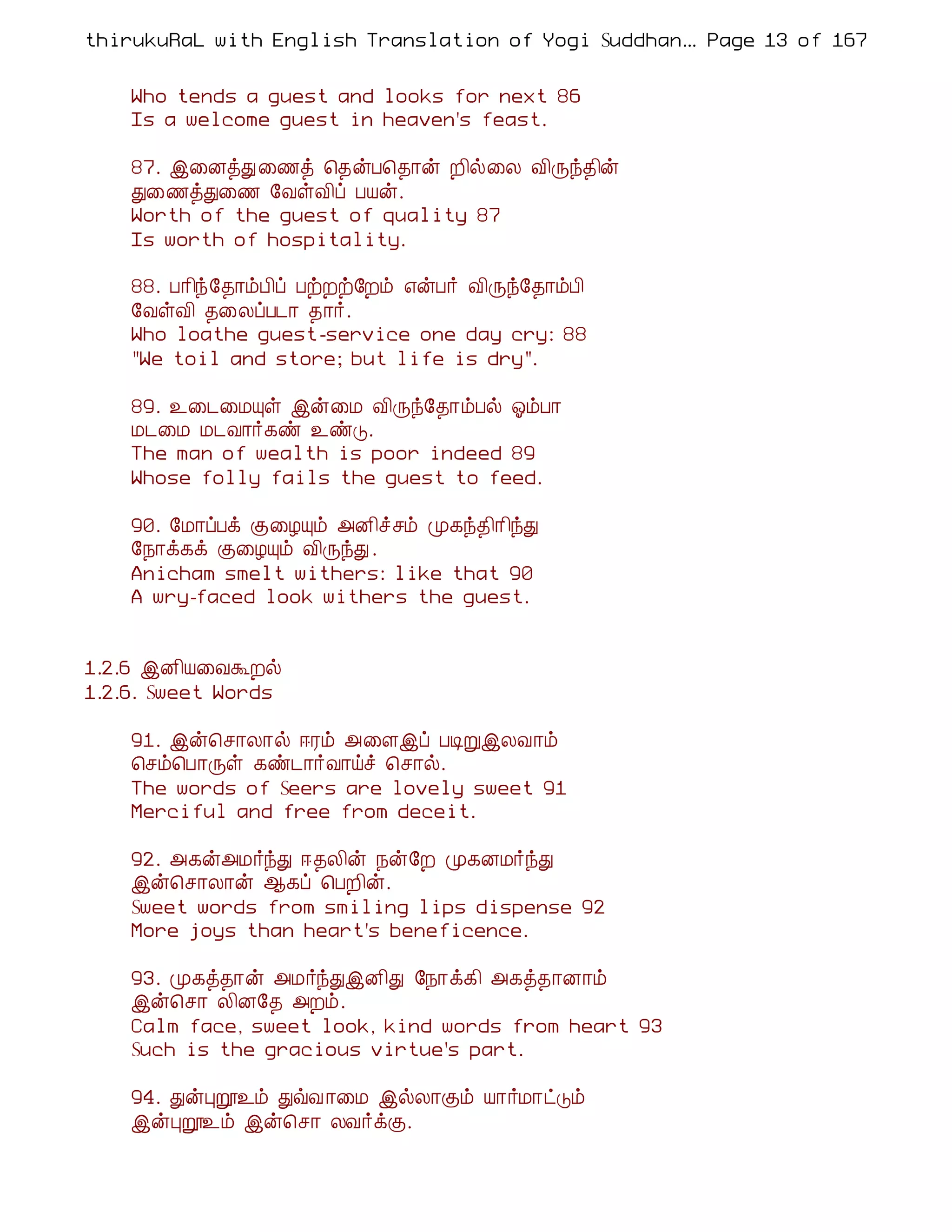 thirukuRaL with English Translation of Yogi Suddhanantha Bharathiar
                                                   ... Page 13 of 167


    Who tends a guest and looks for next 86
    Is a welcome guest in heaven's feast.

    87. þ¨ÉòÐ ¨½ò ¦¾ýÀ¦¾¡ý È¢ø¨Ä Å¢Õó¾¢ý
    Ð¨½òÐ¨½ §ÅûÅ¢ô ÀÂý.
    Worth of the guest of quality 87
    Is worth of hospitality.

    88. À¡¢ó§¾¡õÀ¢ô ÀüÈü§Èõ ±ýÀ÷ Å¢Õó§¾¡õÀ¢
    §ÅûÅ¢ ¾¨ÄôÀ¼¡ ¾¡÷.
    Who loathe guest-service one day cry: 88
    "We toil and store; but life is dry".

    89. ¯¨¼¨ÁÔû þý¨Á Å¢Õó§¾¡õÀø µõÀ¡
    Á¼¨Á Á¼Å¡÷¸ñ ¯ñÎ.
    The man of wealth is poor indeed 89
    Whose folly fails the guest to feed.

    90. §Á¡ôÀì Ì¨ÆÔõ «É¢îºõ Ó¸ó¾¢¡¢óÐ
    §¿¡ì¸ì Ì¨ÆÔõ Å¢ÕóÐ .
    Anicham smelt withers: like that 90
    A wry-faced look withers the guest.


1.2.6 þÉ¢Â¨ÅÜÈø
1.2.6. Sweet Words

    91. þý¦º¡Ä¡ø ®Ãõ «¨Çþô ÀÊÚþÄÅ¡õ
    ¦ºõ¦À¡Õû ¸ñ¼¡÷Å¡öî ¦º¡ø.
    The words of Seers are lovely sweet 91
    Merciful and free from deceit.

    92. «¸ý«Á÷óÐ ®¾Ä¢ý ¿ý§È Ó¸ÉÁ÷óÐ
    þý¦º¡Ä¡ý ¬¸ô ¦ÀÈ¢ý.
    Sweet words from smiling lips dispense 92
    More joys than heart's beneficence.

    93. Ó¸ò¾¡ý «Á÷óÐþÉ¢Ð §¿¡ì¸¢ «¸ò¾¡É¡õ
    þý¦º¡ Ä¢É§¾ «Èõ.
    Calm face, sweet look, kind words from heart 93
    Such is the gracious virtue's part.

    94. ÐýÒê¯õ ÐùÅ ¡¨Á þøÄ¡Ìõ Â¡÷Á¡ðÎõ
    þýÒê¯õ þý¦º¡ ÄÅ÷ìÌ.
 