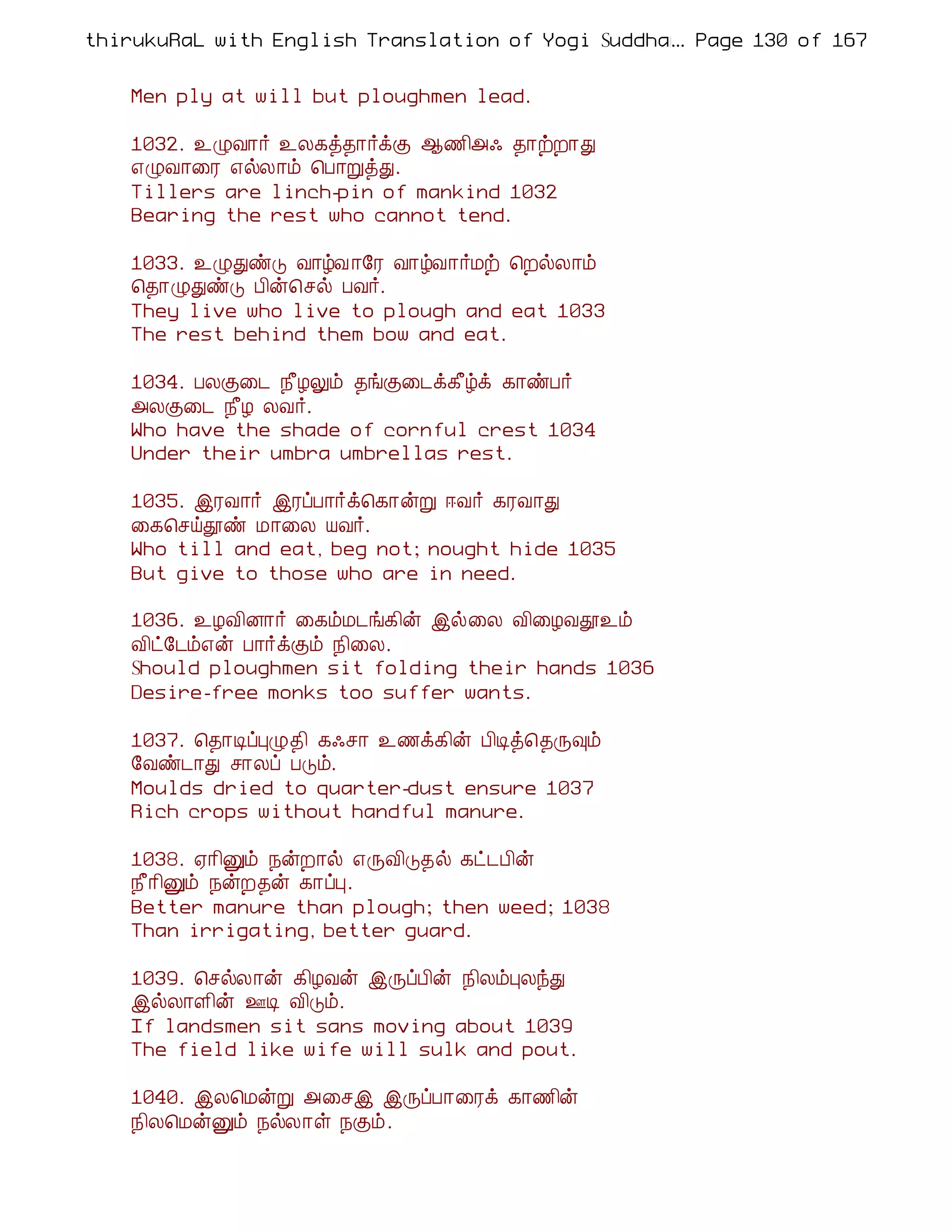 thirukuRaL with English Translation of Yogi Suddhanantha Bharathiar
                                                  ... Page 130 of 167


    Men ply at will but ploughmen lead.

    1032. ¯ØÅ¡÷ ¯Ä¸ò¾¡÷ìÌ ¬½¢«· ¾¡üÈ¡Ð
    ±ØÅ¡¨Ã ±øÄ¡õ ¦À¡ÚòÐ.
    Tillers are linch-pin of mankind 1032
    Bearing the rest who cannot tend.

    1033. ¯ØÐñÎ Å¡úÅ ¡§Ã Å¡úÅ¡÷Áü ¦ÈøÄ¡õ
    ¦¾¡ØÐñÎ À¢ý¦ºø ÀÅ÷.
    They live who live to plough and eat 1033
    The rest behind them bow and eat.

    1034. ÀÄÌ¨¼ ¿£ÆÖõ ¾íÌ¨¼ì¸£úì ¸¡ñÀ÷
    «ÄÌ¨¼ ¿£Æ ÄÅ÷.
    Who have the shade of cornful crest 1034
    Under their umbra umbrellas rest.

    1035. þÃÅ¡÷ þÃôÀ¡÷ì¦¸¡ýÚ ®Å÷ ¸ÃÅ¡Ð
    ¨¸¦ºöàñ Á¡¨Ä ÂÅ÷.
    Who till and eat, beg not; nought hide 1035
    But give to those who are in need.

    1036. ¯ÆÅ¢É¡÷ ¨¸õÁ¼í¸¢ý þø¨Ä Å¢¨ÆÅà¯õ
    Å¢ð§¼õ±ý À¡÷ìÌõ ¿¢¨Ä.
    Should ploughmen sit folding their hands 1036
    Desire-free monks too suffer wants.

    1037. ¦¾¡ÊôÒØ¾¢ ¸·º¡ ¯½ì¸¢ý À¢Êò¦¾Õ×õ
    §Åñ¼¡Ð º¡Äô ÀÎõ.
    Moulds dried to quarter-dust ensure 1037
    Rich crops without handful manure.

    1038. ²¡¢Ûõ ¿ýÈ¡ø ±ÕÅ¢Î¾ø ¸ð¼À¢ý
    ¿£¡¢Ûõ ¿ýÈ¾ý ¸¡ôÒ.
    Better manure than plough; then weed; 1038
    Than irrigating, better guard.

    1039. ¦ºøÄ¡ý ¸¢ÆÅý þÕôÀ¢ý ¿¢ÄõÒÄóÐ
    þøÄ¡Ç¢ý °Ê Å¢Îõ.
    If landsmen sit sans moving about 1039
    The field like wife will sulk and pout.

    1040. þÄ¦ÁýÚ «¨ºþ þÕôÀ¡¨Ãì ¸¡½¢ý
    ¿¢Ä¦ÁýÛõ ¿øÄ¡û ¿Ìõ.
 