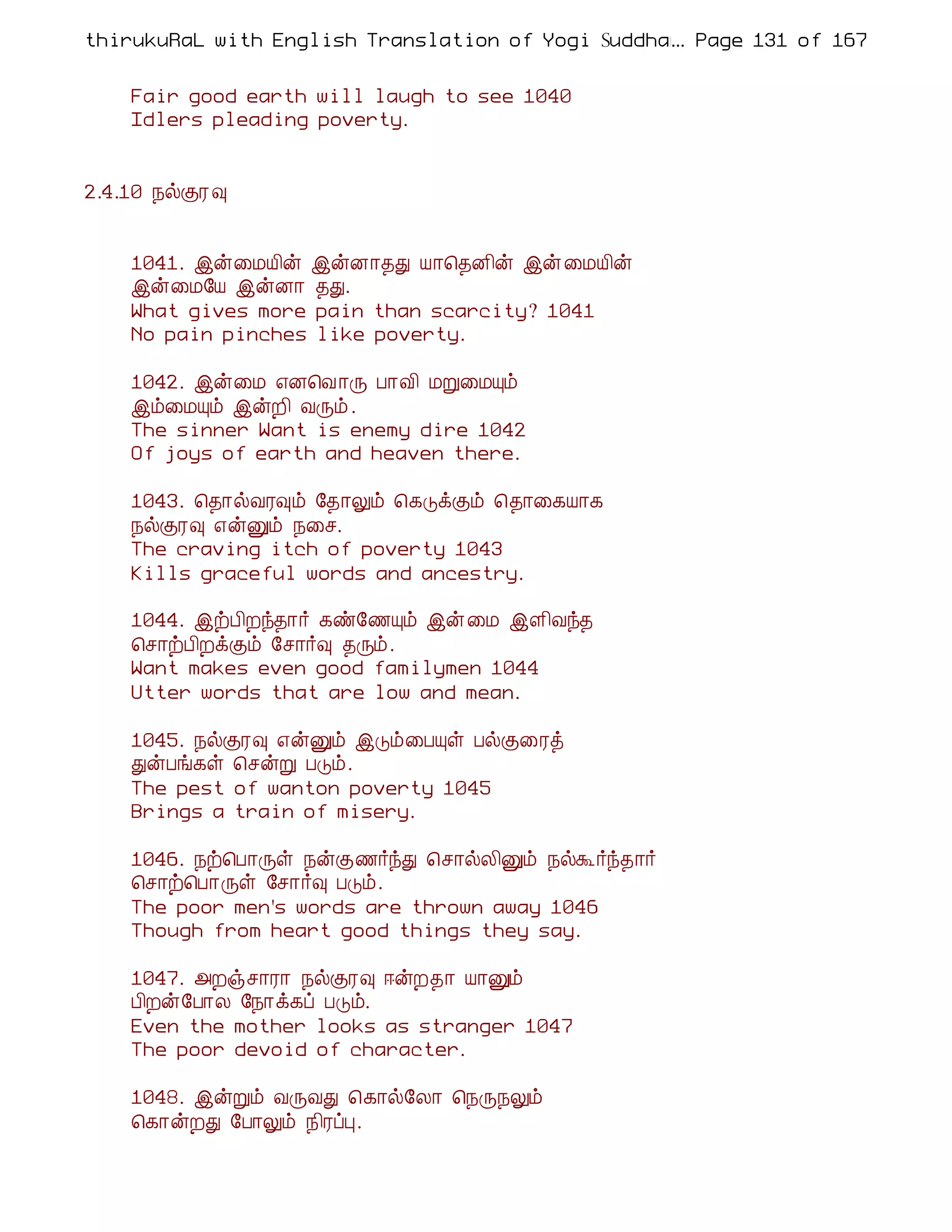 thirukuRaL with English Translation of Yogi Suddhanantha Bharathiar
                                                  ... Page 131 of 167


    Fair good earth will laugh to see 1040
    Idlers pleading poverty.


2.4.10 ¿øÌÃ ×


    1041. þý¨ÁÂ¢ý þýÉ¡¾Ð Â¡¦¾É¢ý þý ¨ÁÂ¢ý
    þý¨Á§Â þýÉ¡ ¾Ð.
    What gives more pain than scarcity? 1041
    No pain pinches like poverty.

    1042. þý¨Á ±É¦Å ¡Õ À¡Å¢ ÁÚ¨ÁÔõ
    þõ¨ÁÔõ þýÈ¢ ÅÕõ .
    The sinner Want is enemy dire 1042
    Of joys of earth and heaven there.

    1043. ¦¾¡øÅÃ×õ §¾¡Öõ ¦¸ÎìÌõ ¦¾¡¨¸Â¡¸
    ¿øÌÃ× ±ýÛõ ¿¨º.
    The craving itch of poverty 1043
    Kills graceful words and ancestry.

    1044. þüÀ¢Èó¾¡÷ ¸ñ§½Ôõ þý ¨Á þÇ¢Åó¾
    ¦º¡üÀ¢ÈìÌõ §º¡÷× ¾Õõ.
    Want makes even good familymen 1044
    Utter words that are low and mean.

    1045. ¿øÌÃ× ±ýÛõ þÎõ¨ÀÔû ÀøÌ¨Ãò
    ÐýÀí¸û ¦ºýÚ ÀÎõ.
    The pest of wanton poverty 1045
    Brings a train of misery.

    1046. ¿ü¦À¡Õû ¿ýÌ½÷óÐ ¦º¡øÄ¢Ûõ ¿øÜ÷ó¾¡÷
    ¦º¡ü¦À¡Õû §º¡÷× ÀÎõ.
    The poor men's words are thrown away 1046
    Though from heart good things they say.

    1047. «Èïº¡Ã¡ ¿øÌÃ× ®ýÈ¾¡ Â¡Ûõ
    À¢Èý§À¡Ä §¿¡ì¸ô ÀÎõ.
    Even the mother looks as stranger 1047
    The poor devoid of character.

    1048. þýÚõ ÅÕÅÐ ¦¸¡ø§Ä¡ ¦¿Õ¿Öõ
    ¦¸¡ýÈÐ §À¡Öõ ¿¢ÃôÒ.
 