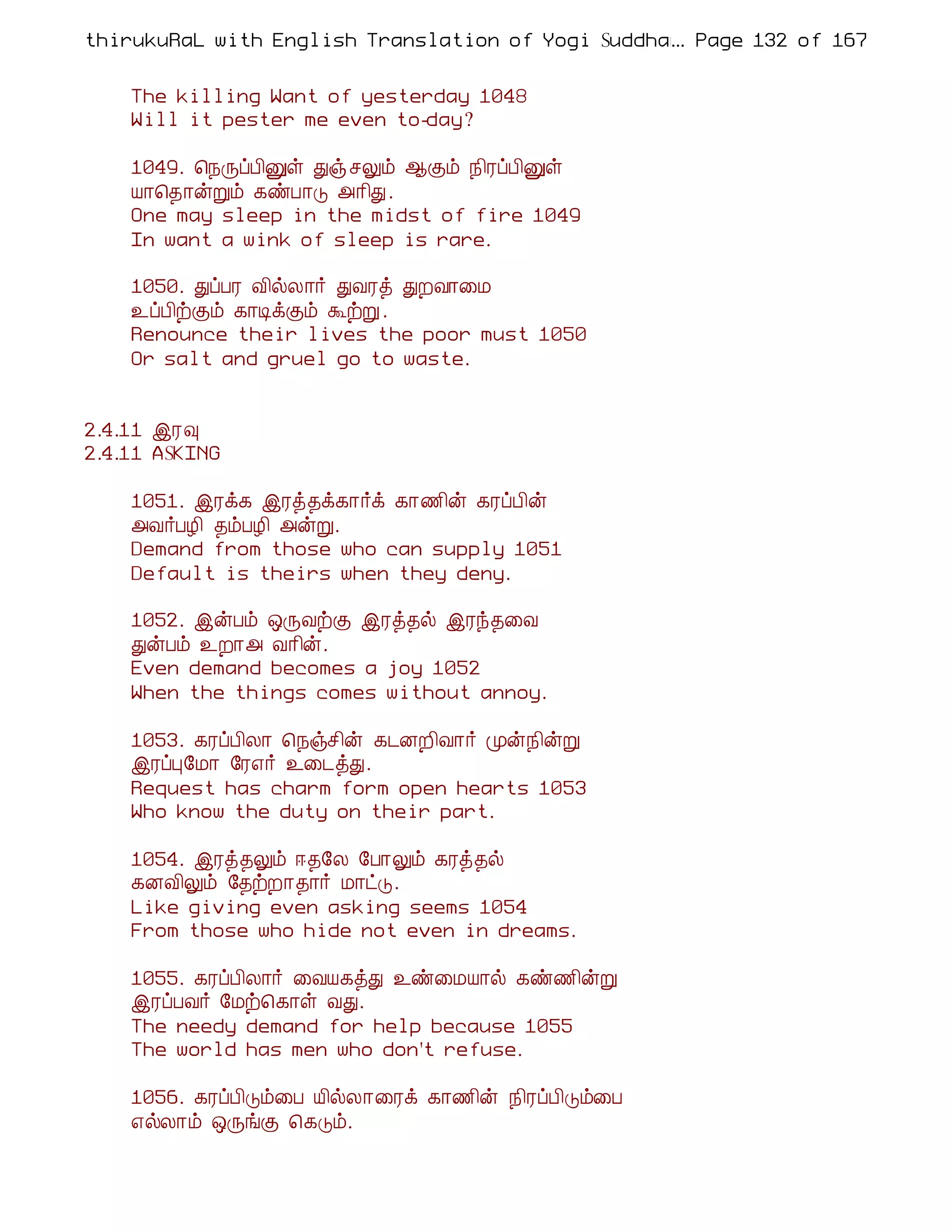 thirukuRaL with English Translation of Yogi Suddhanantha Bharathiar
                                                  ... Page 132 of 167


    The killing Want of yesterday 1048
    Will it pester me even to-day?

    1049. ¦¿ÕôÀ¢Ûû Ðï ºÖõ ¬Ìõ ¿¢ÃôÀ¢Ûû
    Â¡¦¾¡ýÚõ ¸ñÀ¡Î «¡¢Ð.
    One may sleep in the midst of fire 1049
    In want a wink of sleep is rare.

    1050. ÐôÀÃ Å¢øÄ¡÷ ÐÅÃò ÐÈÅ¡¨Á
    ¯ôÀ¢üÌõ ¸¡ÊìÌõ ÜüÚ .
    Renounce their lives the poor must 1050
    Or salt and gruel go to waste.


2.4.11 þÃ×
2.4.11 ASKING

    1051. þÃì¸ þÃò¾ì¸¡÷ì ¸¡½¢ý ¸ÃôÀ¢ý
    «Å÷ÀÆ¢ ¾õÀÆ¢ «ýÚ.
    Demand from those who can supply 1051
    Default is theirs when they deny.

    1052. þýÀõ ´ÕÅüÌ þÃò¾ø þÃó¾¨Å
    ÐýÀõ ¯È¡« Å¡¢ý.
    Even demand becomes a joy 1052
    When the things comes without annoy.

    1053. ¸ÃôÀ¢Ä¡ ¦¿ïº¢ý ¸¼ÉÈ¢Å¡÷ Óý¿¢ýÚ
    þÃôÒ§Á¡ §Ã±÷ ¯¨¼òÐ.
    Request has charm form open hearts 1053
    Who know the duty on their part.

    1054. þÃò¾Öõ ®¾§Ä §À¡Öõ ¸Ãò¾ø
    ¸ÉÅ¢Öõ §¾üÈ¡¾¡÷ Á¡ðÎ.
    Like giving even asking seems 1054
    From those who hide not even in dreams.

    1055. ¸ÃôÀ¢Ä¡÷ ¨ÅÂ¸òÐ ¯ñ¨ÁÂ¡ø ¸ñ½¢ýÚ
    þÃôÀÅ÷ §Áü¦¸¡û ÅÐ.
    The needy demand for help because 1055
    The world has men who don't refuse.

    1056. ¸ÃôÀ¢Îõ¨À Â¢øÄ¡¨Ãì ¸¡½¢ý ¿¢ÃôÀ¢Îõ¨À
    ±øÄ¡õ ´ÕíÌ ¦¸Îõ.
 