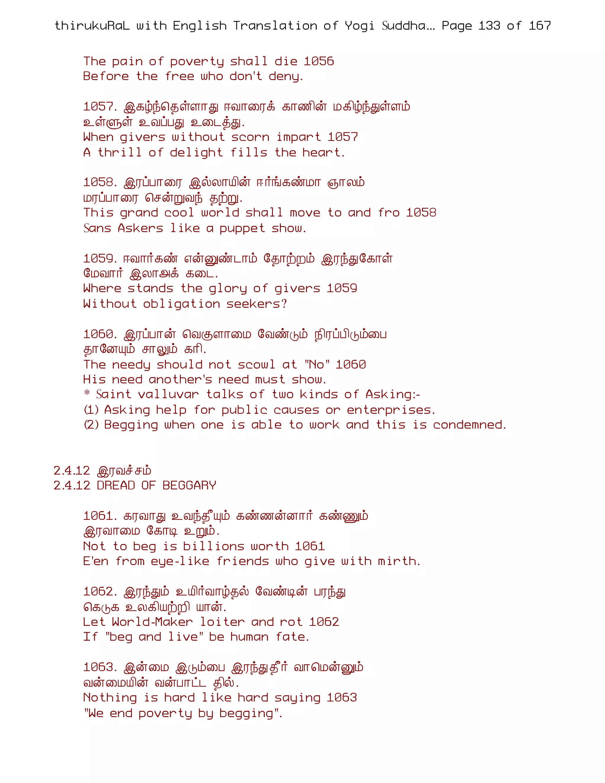 thirukuRaL with English Translation of Yogi Suddhanantha Bharathiar
                                                  ... Page 133 of 167


    The pain of poverty shall die 1056
    Before the free who don't deny.

    1057. þ¸úó¦¾ûÇ¡Ð ®Å¡¨Ãì ¸¡½¢ý Á¸¢úóÐûÇõ
    ¯ûÙû ¯ÅôÀÐ ¯¨¼òÐ.
    When givers without scorn impart 1057
    A thrill of delight fills the heart.

    1058. þÃôÀ¡¨Ã þøÄ¡Â¢ý ® ÷í¸ñÁ¡ »¡Äõ
    ÁÃôÀ¡¨Ã ¦ºýÚÅó ¾üÚ.
    This grand cool world shall move to and fro 1058
    Sans Askers like a puppet show.

    1059. ®Å¡÷¸ñ ±ýÛñ¼¡õ §¾¡üÈõ þÃóÐ§¸¡û
    §ÁÅ¡÷ þÄ¡«ì ¸¨¼.
    Where stands the glory of givers 1059
    Without obligation seekers?

    1060. þÃôÀ¡ý ¦ÅÌÇ¡¨Á §ÅñÎõ ¿¢ÃôÀ¢Îõ¨À
    ¾¡§ÉÔõ º¡Öõ ¸¡¢.
    The needy should not scowl at "No" 1060
    His need another's need must show.
    * Saint valluvar talks of two kinds of Asking:-
    (1) Asking help for public causes or enterprises.
    (2) Begging when one is able to work and this is condemned.


2.4.12 þÃÅî ºõ
2.4.12 DREAD OF BEGGARY

    1061. ¸ÃÅ¡Ð ¯Åó¾£Ôõ ¸ñ½ýÉ¡÷ ¸ñÏõ
    þÃÅ¡¨Á §¸¡Ê ¯Úõ.
    Not to beg is billions worth 1061
    E'en from eye-like friends who give with mirth.

    1062. þÃóÐõ ¯Â¢÷Å¡ú¾ø §ÅñÊý ÀÃóÐ
    ¦¸Î¸ ¯Ä¸¢ÂüÈ¢ Â¡ý.
    Let World-Maker loiter and rot 1062
    If "beg and live" be human fate.

    1063. þý¨Á þÎõ¨À þÃóÐ ¾£÷ Å¡¦ÁýÛõ
    Åý¨ÁÂ¢ý ÅýÀ¡ð¼ ¾¢ø.
    Nothing is hard like hard saying 1063
    "We end poverty by begging".
 