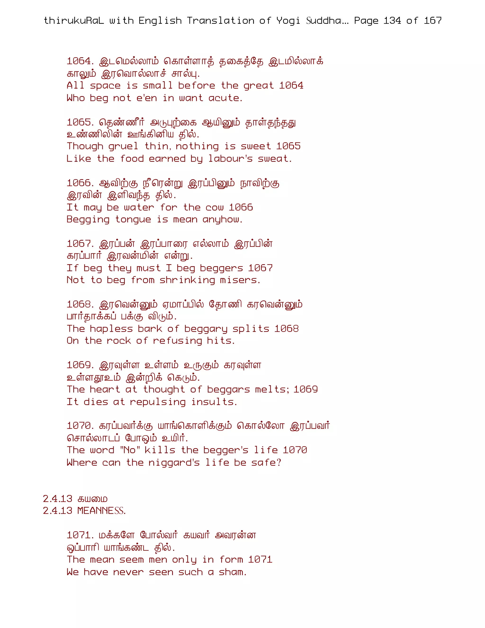 thirukuRaL with English Translation of Yogi Suddhanantha Bharathiar
                                                  ... Page 134 of 167



    1064. þ¼¦ÁøÄ¡õ ¦¸¡ûÇ¡ò ¾¨¸ò§¾ þ¼Á¢øÄ¡ì
    ¸¡Öõ þÃ¦Å¡øÄ¡î º¡øÒ.
    All space is small before the great 1064
    Who beg not e'en in want acute.

    1065. ¦¾ñ½£÷ «ÎÒü¨¸ ¬Â¢Ûõ ¾¡û¾ó¾Ð
    ¯ñ½¢Ä¢ý °í¸¢É¢Â ¾¢ø.
    Though gruel thin, nothing is sweet 1065
    Like the food earned by labour's sweat.

    1066. ¬Å¢üÌ ¿£¦ÃýÚ þÃôÀ¢Ûõ ¿¡Å¢üÌ
    þÃÅ¢ý þÇ¢Åó¾ ¾¢ø.
    It may be water for the cow 1066
    Begging tongue is mean anyhow.

    1067. þÃôÀý þÃôÀ¡¨Ã ±øÄ¡õ þÃôÀ¢ý
    ¸ÃôÀ¡÷ þÃÅýÁ¢ý ±ýÚ.
    If beg they must I beg beggers 1067
    Not to beg from shrinking misers.

    1068. þÃ¦ÅýÛõ ²Á¡ôÀ¢ø §¾¡½¢ ¸Ã¦ÅýÛõ
    À¡÷¾¡ì¸ô ÀìÌ Å¢Îõ.
    The hapless bark of beggary splits 1068
    On the rock of refusing hits.

    1069. þÃ×ûÇ ¯ûÇõ ¯ÕÌõ ¸Ã×ûÇ
    ¯ûÇà¯õ þýÈ¢ì ¦¸Îõ.
    The heart at thought of beggars melts; 1069
    It dies at repulsing insults.

    1070. ¸ÃôÀÅ÷ìÌ Â¡í¦¸¡Ç¢ìÌõ ¦¸¡ø§Ä¡ þÃôÀÅ÷
    ¦º¡øÄ¡¼ô §À¡´õ ¯Â¢÷.
    The word "No" kills the begger's life 1070
    Where can the niggard's life be safe?


2.4.13 ¸Â¨Á
2.4.13 MEANNESS.

    1071. Áì¸§Ç §À¡øÅ÷ ¸ÂÅ÷ «ÅÃýÉ
    ´ôÀ¡¡¢ Â¡í¸ñ¼ ¾¢ø.
    The mean seem men only in form 1071
    We have never seen such a sham.
 