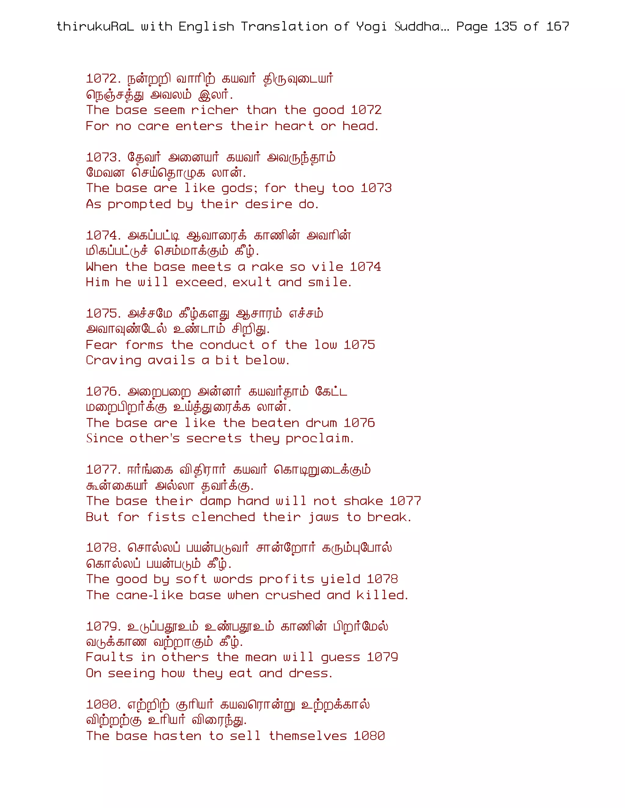 thirukuRaL with English Translation of Yogi Suddhanantha Bharathiar
                                                  ... Page 135 of 167



    1072. ¿ýÈÈ¢ Å ¡¡¢ü ¸ÂÅ÷ ¾¢Õ×¨¼Â÷
    ¦¿ïºòÐ «ÅÄõ þÄ÷.
    The base seem richer than the good 1072
    For no care enters their heart or head.

    1073. §¾Å÷ «¨ÉÂ÷ ¸ÂÅ÷ «ÅÕó¾¡õ
    §ÁÅÉ ¦ºö¦¾¡Ø¸ Ä¡ý.
    The base are like gods; for they too 1073
    As prompted by their desire do.

    1074. «¸ôÀðÊ ¬Å¡¨Ãì ¸¡½¢ý «Å¡¢ý
    Á¢¸ôÀðÎî ¦ºõÁ¡ìÌõ ¸£ú.
    When the base meets a rake so vile 1074
    Him he will exceed, exult and smile.

    1075. «îº§Á ¸£ú¸ÇÐ ¬º¡Ãõ ±îºõ
    «Å¡×ñ§¼ø ¯ñ¼¡õ º¢È¢Ð.
    Fear forms the conduct of the low 1075
    Craving avails a bit below.

    1076. «¨ÈÀ¨È «ýÉ÷ ¸ÂÅ÷¾¡õ §¸ð¼
    Á¨ÈÀ¢È÷ìÌ ¯öòÐ¨Ãì¸ Ä¡ý.
    The base are like the beaten drum 1076
    Since other's secrets they proclaim.

    1077. ®÷í¨¸ Å¢¾¢Ã¡÷ ¸ÂÅ÷ ¦¸¡ÊÚ¨¼ìÌõ
    Üý¨¸Â÷ «øÄ¡ ¾Å÷ìÌ.
    The base their damp hand will not shake 1077
    But for fists clenched their jaws to break.

    1078. ¦º¡øÄô ÀÂýÀÎÅ÷ º¡ý§È¡÷ ¸ÕõÒ§À¡ø
    ¦¸¡øÄô ÀÂýÀÎõ ¸£ú.
    The good by soft words profits yield 1078
    The cane-like base when crushed and killed.

    1079. ¯ÎôÀà¯õ ¯ñÀà¯õ ¸¡½¢ý À¢È÷§Áø
    ÅÎì¸¡½ ÅüÈ¡Ìõ ¸£ú.
    Faults in others the mean will guess 1079
    On seeing how they eat and dress.

    1080. ±üÈ¢ü Ì¡¢Â÷ ¸ÂÅ¦Ã¡ýÚ ¯üÈì¸¡ø
    Å¢üÈüÌ ¯¡¢Â÷ Å¢¨ÃóÐ.
    The base hasten to sell themselves 1080
 