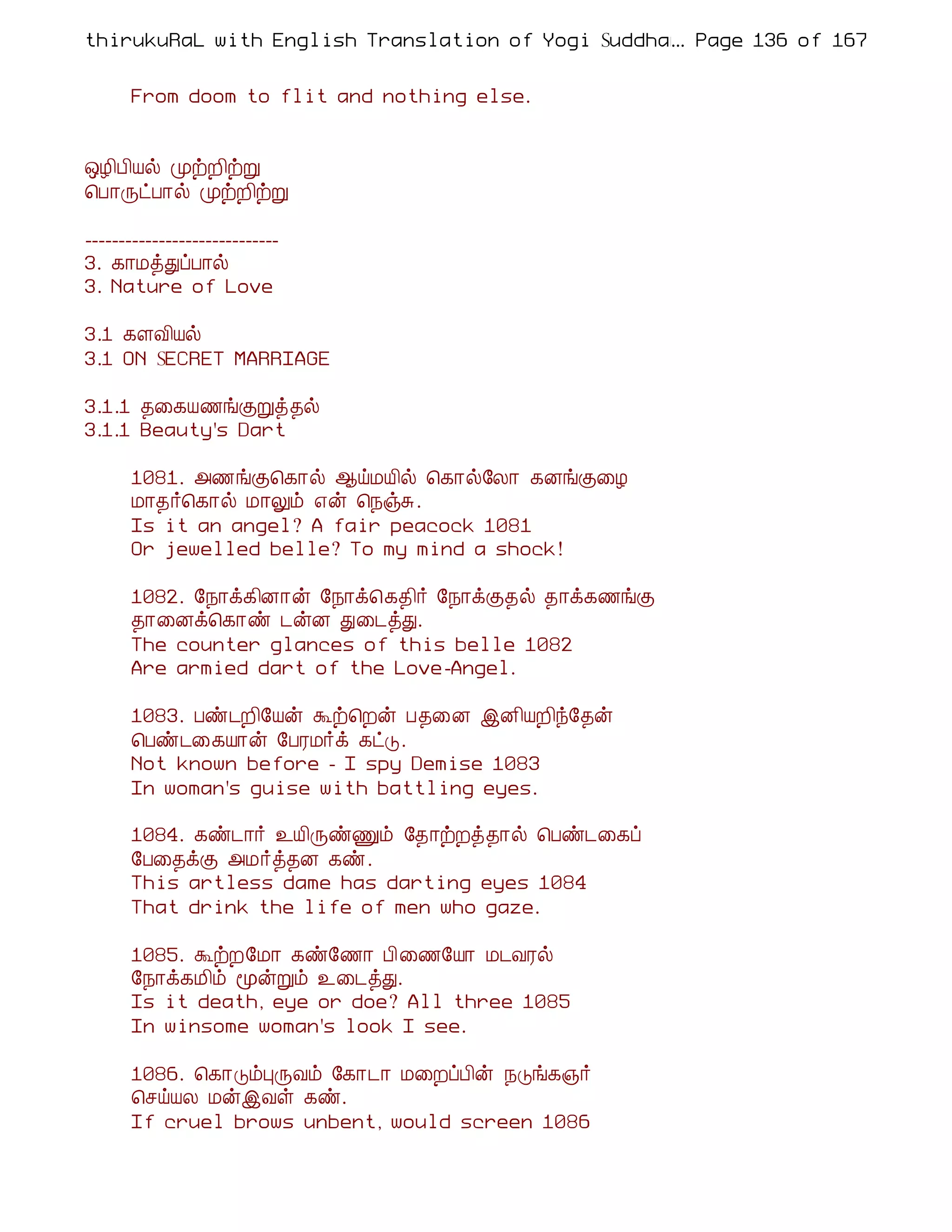 thirukuRaL with English Translation of Yogi Suddhanantha Bharathiar
                                                  ... Page 136 of 167


      From doom to flit and nothing else.


´Æ¢À¢Âø ÓüÈ¢üÚ
¦À¡ÕðÀ¡ø ÓüÈ¢üÚ

-----------------------------
3. ¸¡ÁòÐôÀ¡ø
3. Nature of Love

3.1 ¸ÇÅ¢Âø
3.1 ON SECRET MARRIAGE

3.1.1 ¾¨¸Â½íÌÚò¾ø
3.1.1 Beauty's Dart

      1081. «½íÌ¦¸¡ø ¬öÁÂ¢ø ¦¸¡ø§Ä¡ ¸ÉíÌ¨Æ
      Á¡¾÷¦¸¡ø Á¡Öõ ±ý ¦¿ïÍ.
      Is it an angel? A fair peacock 1081
      Or jewelled belle? To my mind a shock!

      1082. §¿¡ì¸¢É¡ý §¿¡ì¦¸¾¢÷ §¿¡ìÌ¾ø ¾¡ì¸½íÌ
      ¾¡¨Éì¦¸¡ñ ¼ýÉ Ð¨¼òÐ.
      The counter glances of this belle 1082
      Are armied dart of the Love-Angel.

      1083. Àñ¼È¢§Âý Üü¦Èý À¾¨É þÉ¢ÂÈ¢ó§¾ý
      ¦Àñ¼¨¸Â¡ý §ÀÃÁ÷ì ¸ðÎ.
      Not known before - I spy Demise 1083
      In woman's guise with battling eyes.

      1084. ¸ñ¼¡÷ ¯Â¢ÕñÏõ §¾¡üÈò¾¡ø ¦Àñ¼¨¸ô
      §À¨¾ìÌ «Á÷ò¾É ¸ñ.
      This artless dame has darting eyes 1084
      That drink the life of men who gaze.

      1085. ÜüÈ§Á¡ ¸ñ§½¡ À¢¨½§Â¡ Á¼ÅÃø
      §¿¡ì¸Á¢õ ãýÚõ ¯¨¼òÐ.
      Is it death, eye or doe? All three 1085
      In winsome woman's look I see.

      1086. ¦¸¡ÎõÒÕÅõ §¸¡¼¡ Á¨ÈôÀ¢ý ¿Îí¸»÷
      ¦ºöÂÄ ÁýþÅû ¸ñ.
      If cruel brows unbent, would screen 1086
 