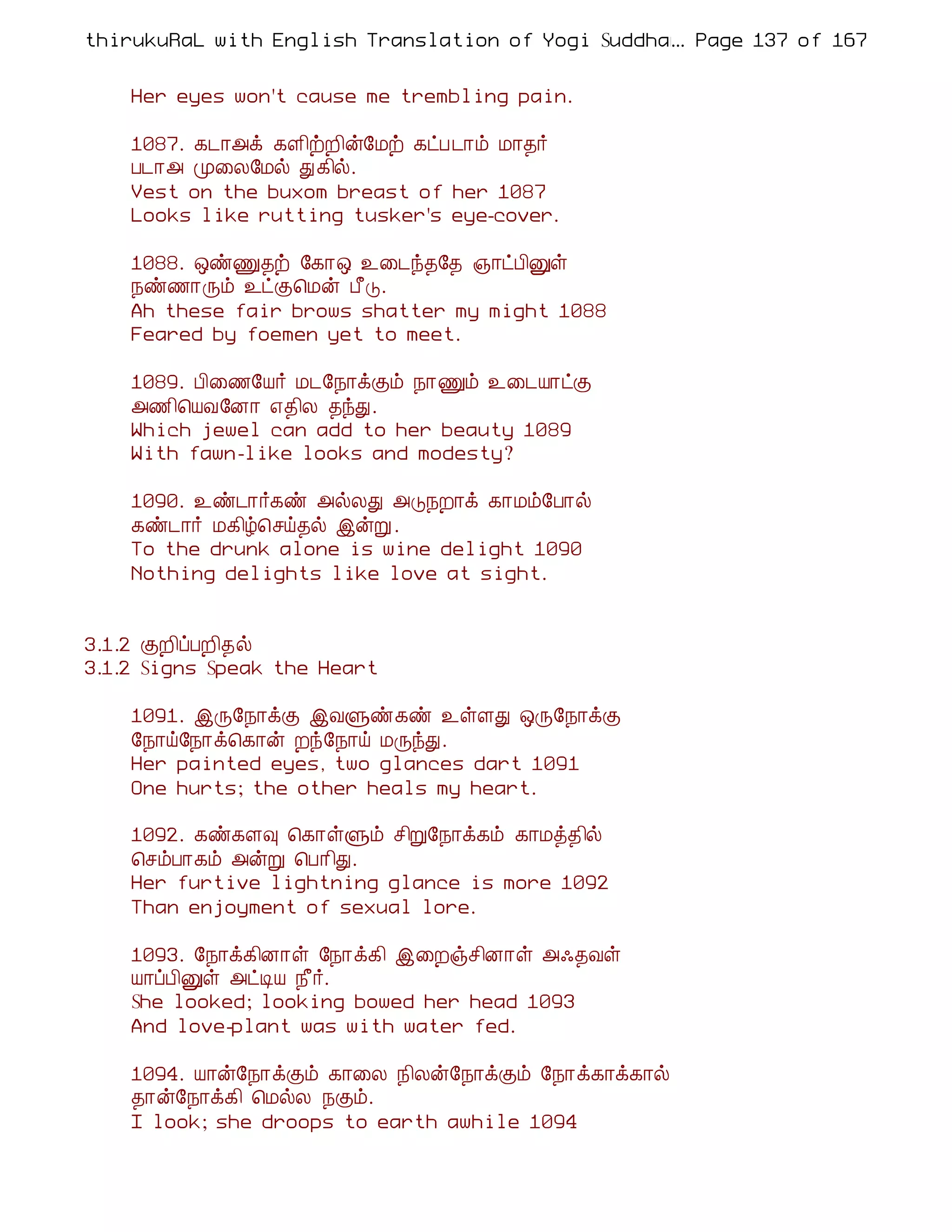 thirukuRaL with English Translation of Yogi Suddhanantha Bharathiar
                                                  ... Page 137 of 167


    Her eyes won't cause me trembling pain.

    1087. ¸¼¡«ì ¸Ç¢üÈ¢ý§Áü ¸ðÀ¼¡õ Á¡¾÷
    À¼¡« Ó¨Ä§Áø Ð¸¢ø.
    Vest on the buxom breast of her 1087
    Looks like rutting tusker's eye-cover.

    1088. ´ñÏ¾ü §¸¡´ ¯¨¼ó¾§¾ »¡ðÀ¢Ûû
    ¿ñ½¡Õõ ¯ðÌ¦Áý À£Î.
    Ah these fair brows shatter my might 1088
    Feared by foemen yet to meet.

    1089. À¢¨½§Â÷ Á¼§¿¡ìÌõ ¿¡Ïõ ¯¨¼Â¡ðÌ
    «½¢¦ÂÅ§É¡ ±¾¢Ä ¾óÐ.
    Which jewel can add to her beauty 1089
    With fawn-like looks and modesty?

    1090. ¯ñ¼¡÷¸ñ «øÄÐ «Î¿È¡ì ¸¡Áõ§À¡ø
    ¸ñ¼¡÷ Á¸¢ú¦ºö¾ø þýÚ .
    To the drunk alone is wine delight 1090
    Nothing delights like love at sight.


3.1.2 ÌÈ¢ôÀÈ¢¾ø
3.1.2 Signs Speak the Heart

    1091. þÕ§¿¡ìÌ þÅÙñ¸ñ ¯ûÇÐ ´Õ§¿¡ìÌ
    §¿¡ö§¿¡ì¦¸¡ý Èó§¿¡ö ÁÕóÐ.
    Her painted eyes, two glances dart 1091
    One hurts; the other heals my heart.

    1092. ¸ñ¸Ç× ¦¸¡ûÙõ º¢Ú§¿¡ì¸õ ¸¡Áò¾¢ø
    ¦ºõÀ¡¸õ «ýÚ ¦À¡¢Ð.
    Her furtive lightning glance is more 1092
    Than enjoyment of sexual lore.

    1093. §¿¡ì¸¢É¡û §¿¡ì¸¢ þ¨Èïº¢É¡û «·¾Åû
    Â¡ôÀ¢Ûû «ðÊÂ ¿£÷.
    She looked; looking bowed her head 1093
    And love-plant was with water fed.

    1094. Â¡ý§¿¡ìÌõ ¸¡¨Ä ¿¢Äý§¿¡ìÌõ §¿¡ì¸¡ì¸¡ø
    ¾¡ý§¿¡ì¸¢ ¦ÁøÄ ¿Ìõ.
    I look; she droops to earth awhile 1094
 