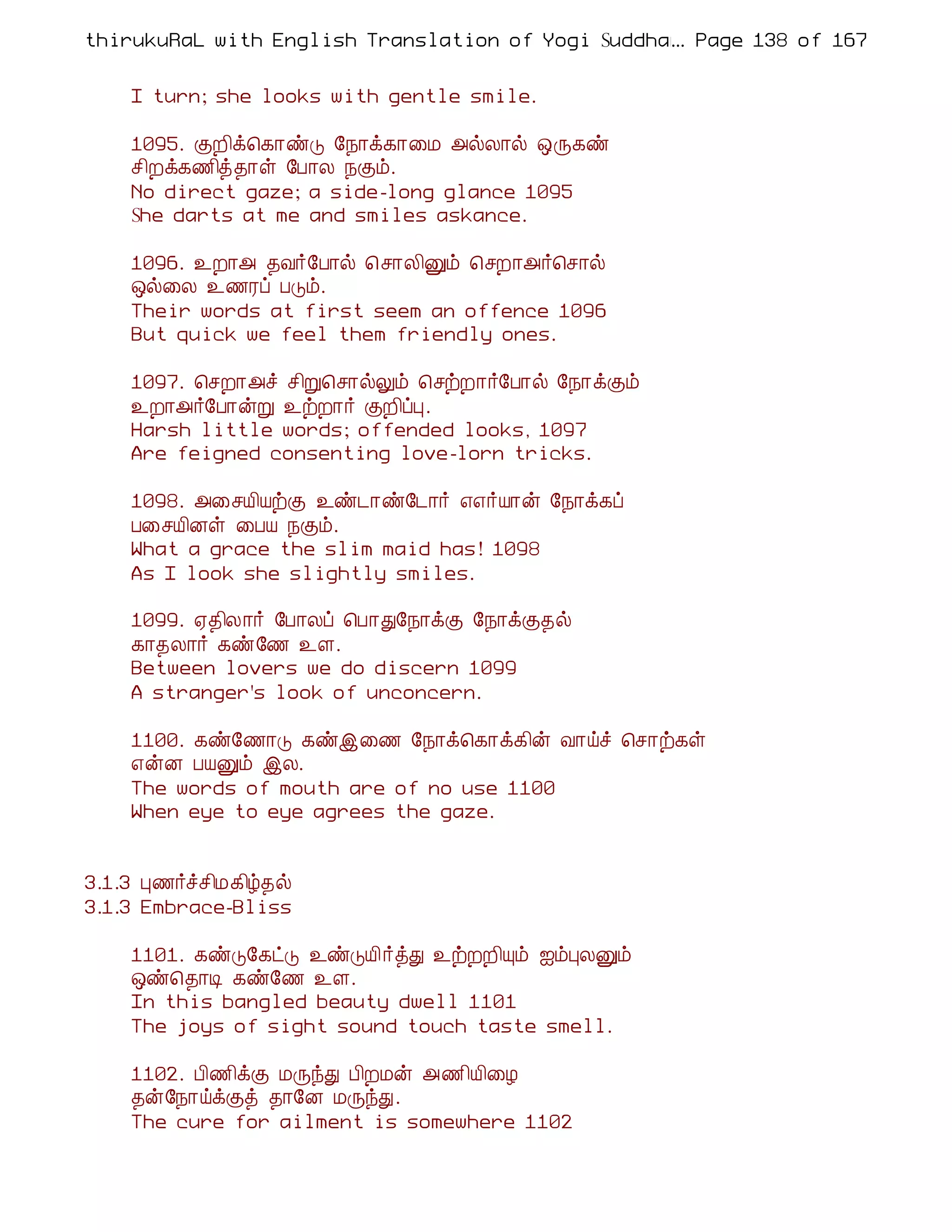 thirukuRaL with English Translation of Yogi Suddhanantha Bharathiar
                                                  ... Page 138 of 167


    I turn; she looks with gentle smile.

    1095. ÌÈ¢ì¦¸¡ñÎ §¿¡ì¸¡¨Á «øÄ¡ø ´Õ¸ñ
    º¢Èì¸½¢ò¾¡û §À¡Ä ¿Ìõ.
    No direct gaze; a side-long glance 1095
    She darts at me and smiles askance.

    1096. ¯È¡« ¾Å÷§À¡ø ¦º¡Ä¢Ûõ ¦ºÈ¡«÷¦º¡ø
    ´ø¨Ä ¯½Ãô ÀÎõ.
    Their words at first seem an offence 1096
    But quick we feel them friendly ones.

    1097. ¦ºÈ¡«î º¢Ú¦º¡øÖõ ¦ºüÈ¡÷§À¡ø §¿¡ìÌõ
    ¯È¡«÷§À¡ýÚ ¯üÈ¡÷ ÌÈ¢ôÒ.
    Harsh little words; offended looks, 1097
    Are feigned consenting love-lorn tricks.

    1098. «¨ºÂ¢ÂüÌ ¯ñ¼¡ñ§¼¡÷ ±±÷Â¡ý §¿¡ì¸ô
    À¨ºÂ¢Éû ¨ÀÂ ¿Ìõ.
    What a grace the slim maid has! 1098
    As I look she slightly smiles.

    1099. ²¾¢Ä¡÷ §À¡Äô ¦À¡Ð§¿¡ìÌ §¿¡ìÌ¾ø
    ¸¡¾Ä¡÷ ¸ñ§½ ¯Ç.
    Between lovers we do discern 1099
    A stranger's look of unconcern.

    1100. ¸ñ§½¡Î ¸ñþ¨½ §¿¡ì¦¸¡ì¸¢ý Å¡öî ¦º¡ü¸û
    ±ýÉ ÀÂÛõ þÄ.
    The words of mouth are of no use 1100
    When eye to eye agrees the gaze.


3.1.3 Ò½÷îº¢Á¸¢ú¾ø
3.1.3 Embrace-Bliss

    1101. ¸ñÎ§¸ðÎ ¯ñÎÂ¢÷òÐ ¯üÈÈ¢Ôõ ³õÒÄÛõ
    ´ñ¦¾¡Ê ¸ñ§½ ¯Ç.
    In this bangled beauty dwell 1101
    The joys of sight sound touch taste smell.

    1102. À¢½¢ìÌ ÁÕóÐ À¢ÈÁý «½¢Â¢¨Æ
    ¾ý§¿¡öìÌò ¾¡§É ÁÕóÐ.
    The cure for ailment is somewhere 1102
 