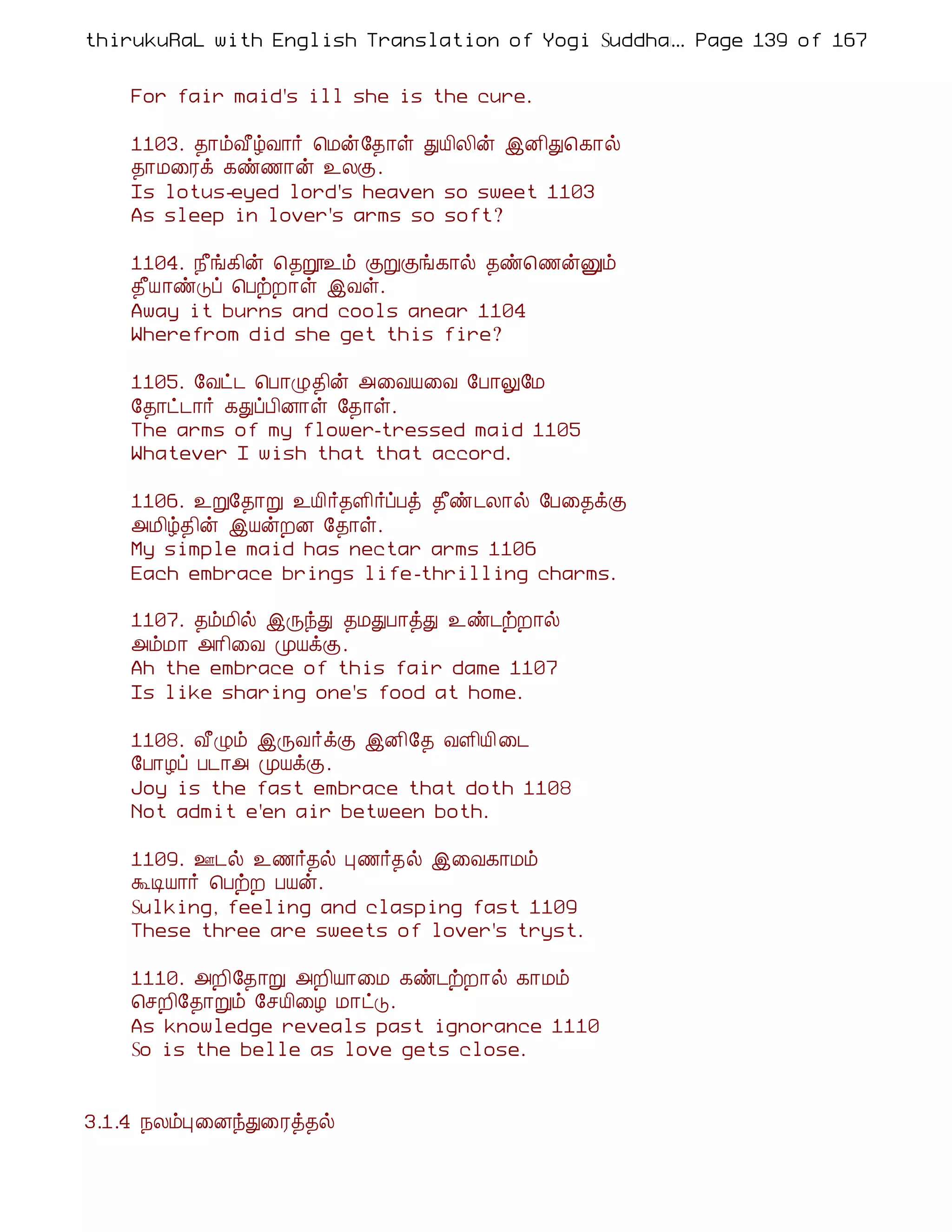 thirukuRaL with English Translation of Yogi Suddhanantha Bharathiar
                                                  ... Page 139 of 167


    For fair maid's ill she is the cure.

    1103. ¾¡õÅ£úÅ¡÷ ¦Áý§¾¡û ÐÂ¢Ä¢ý þÉ¢Ð¦¸¡ø
    ¾¡Á¨Ãì ¸ñ½¡ý ¯ÄÌ.
    Is lotus-eyed lord's heaven so sweet 1103
    As sleep in lover's arms so soft?

    1104. ¿£í¸¢ý ¦¾ê¯õ ÌÚÌí¸¡ø ¾ñ¦½ýÛõ
    ¾£Â¡ñÎô ¦ÀüÈ¡û þÅû.
    Away it burns and cools anear 1104
    Wherefrom did she get this fire?

    1105. §Åð¼ ¦À¡Ø¾¢ý «¨ÅÂ¨Å §À¡Ö§Á
    §¾¡ð¼¡÷ ¸ÐôÀ¢É¡û §¾¡û.
    The arms of my flower-tressed maid 1105
    Whatever I wish that that accord.

    1106. ¯Ú§¾¡Ú ¯Â¢÷¾Ç¢÷ôÀò ¾£ñ¼Ä¡ø §À¨¾ìÌ
    «Á¢ú¾¢ý þÂýÈÉ §¾¡û.
    My simple maid has nectar arms 1106
    Each embrace brings life-thrilling charms.

    1107. ¾õÁ¢ø þÕóÐ ¾ÁÐÀ¡òÐ ¯ñ¼üÈ¡ø
    «õÁ¡ «¡¢¨Å ÓÂìÌ.
    Ah the embrace of this fair dame 1107
    Is like sharing one's food at home.

    1108. Å£Øõ þÕÅ÷ìÌ þÉ¢§¾ ÅÇ¢Â¢ ¨¼
    §À¡Æô À¼¡« ÓÂìÌ.
    Joy is the fast embrace that doth 1108
    Not admit e'en air between both.

    1109. °¼ø ¯½÷¾ø Ò½÷¾ø þ¨Å¸¡Áõ
    ÜÊÂ¡÷ ¦ÀüÈ ÀÂý.
    Sulking, feeling and clasping fast 1109
    These three are sweets of lover's tryst.

    1110. «È¢§¾¡Ú «È¢Â¡¨Á ¸ñ¼üÈ¡ø ¸¡Áõ
    ¦ºÈ¢§¾¡Úõ §ºÂ¢¨Æ Á¡ðÎ.
    As knowledge reveals past ignorance 1110
    So is the belle as love gets close.


3.1.4 ¿ÄõÒ¨ÉóÐ¨Ãò¾ø
 
