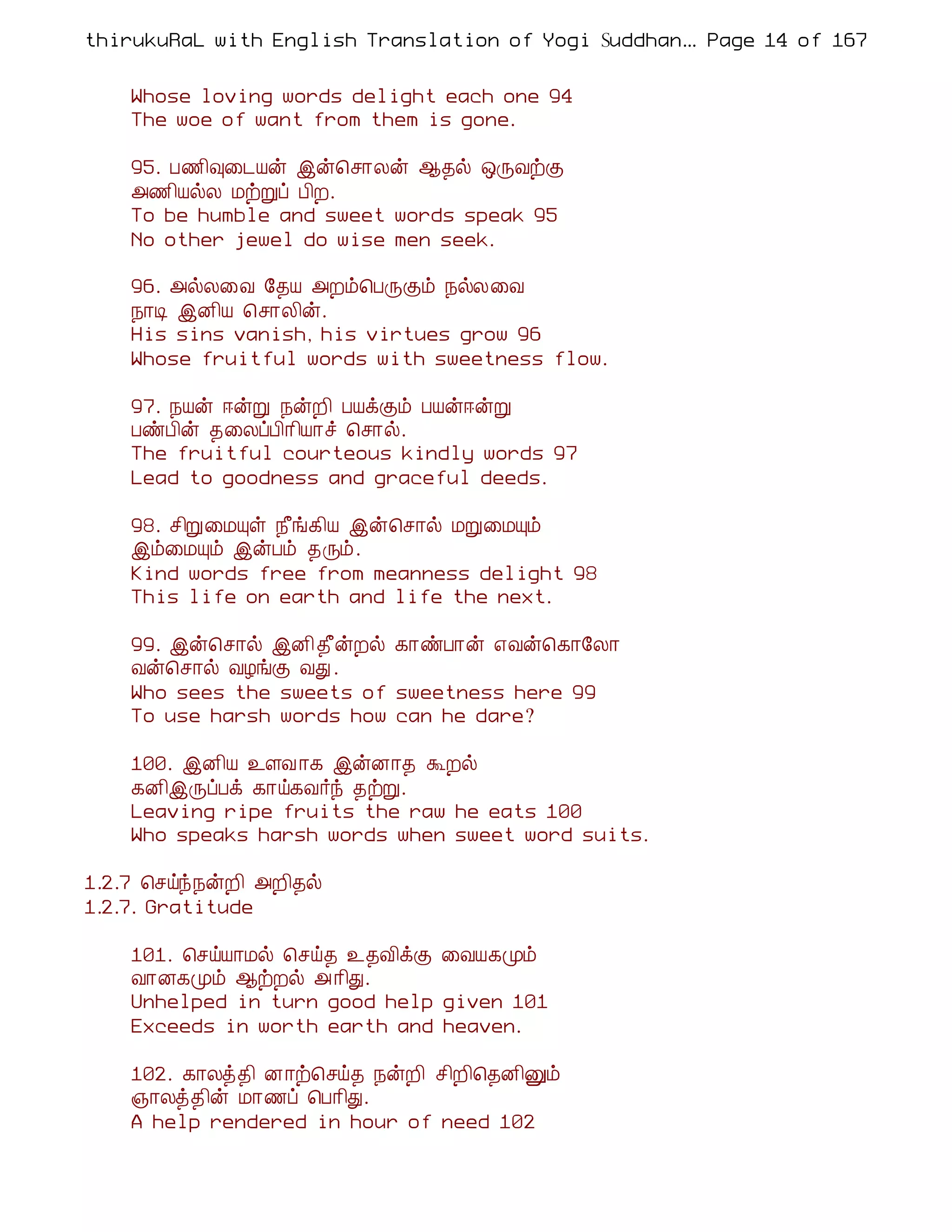 thirukuRaL with English Translation of Yogi Suddhanantha Bharathiar
                                                   ... Page 14 of 167


    Whose loving words delight each one 94
    The woe of want from them is gone.

    95. À½¢×¨¼Âý þý¦º¡Äý ¬¾ø ´ÕÅüÌ
    «½¢ÂøÄ ÁüÚô À¢È.
    To be humble and sweet words speak 95
    No other jewel do wise men seek.

    96. «øÄ¨Å §¾Â «Èõ¦ÀÕÌõ ¿øÄ¨Å
    ¿¡Ê þÉ¢Â ¦º¡Ä¢ý.
    His sins vanish, his virtues grow 96
    Whose fruitful words with sweetness flow.

    97. ¿Âý ®ýÚ ¿ýÈ¢ ÀÂìÌõ ÀÂý®ýÚ
    ÀñÀ¢ý ¾¨ÄôÀ¢¡¢Â¡î ¦º¡ø.
    The fruitful courteous kindly words 97
    Lead to goodness and graceful deeds.

    98. º¢Ú¨ÁÔû ¿£í¸¢Â þý¦º¡ø ÁÚ¨ÁÔõ
    þõ¨ÁÔõ þýÀõ ¾Õõ.
    Kind words free from meanness delight 98
    This life on earth and life the next.

    99. þý¦º¡ø þÉ¢ ¾£ýÈø ¸¡ñÀ¡ý ±Åý¦¸¡§Ä¡
    Åý¦º¡ø ÅÆíÌ ÅÐ .
    Who sees the sweets of sweetness here 99
    To use harsh words how can he dare?

    100. þÉ¢Â ¯ÇÅ ¡¸ þýÉ¡¾ ÜÈø
    ¸É¢þÕôÀì ¸¡ö¸Å÷ó ¾üÚ.
    Leaving ripe fruits the raw he eats 100
    Who speaks harsh words when sweet word suits.

1.2.7 ¦ºöó¿ýÈ¢ «È¢¾ø
1.2.7. Gratitude

    101. ¦ºöÂ¡Áø ¦ºö¾ ¯¾Å¢ìÌ ¨ÅÂ¸Óõ
    Å¡É¸Óõ ¬üÈø « ¡¢Ð.
    Unhelped in turn good help given 101
    Exceeds in worth earth and heaven.

    102. ¸¡Äò¾¢ É¡ü¦ºö¾ ¿ýÈ¢ º¢È¢¦¾É¢Ûõ
    »¡Äò¾¢ý Á¡½ô ¦À¡¢Ð.
    A help rendered in hour of need 102
 