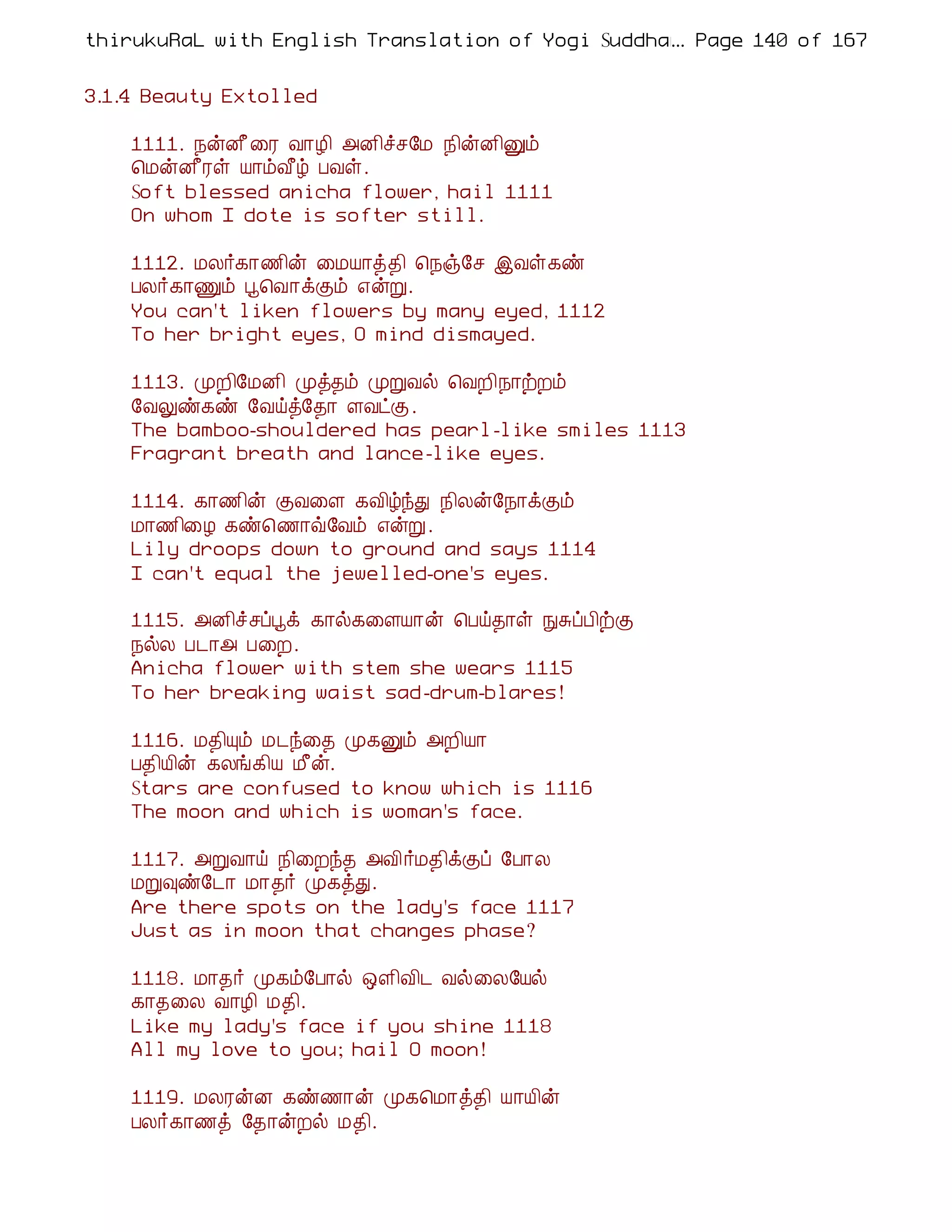 thirukuRaL with English Translation of Yogi Suddhanantha Bharathiar
                                                  ... Page 140 of 167


3.1.4 Beauty Extolled

    1111. ¿ýÉ£¨Ã Å¡Æ¢ «É¢îº§Á ¿¢ýÉ¢Ûõ
    ¦ÁýÉ£Ãû Â¡õÅ£ú ÀÅû.
    Soft blessed anicha flower, hail 1111
    On whom I dote is softer still.

    1112. ÁÄ÷¸¡½¢ý ¨ÁÂ¡ò¾¢ ¦¿ï§º þÅû¸ñ
    ÀÄ÷¸¡Ïõ â¦Å¡ìÌõ ±ýÚ.
    You can't liken flowers by many eyed, 1112
    To her bright eyes, O mind dismayed.

    1113. ÓÈ¢§ÁÉ¢ Óò¾õ ÓÚÅø ¦ÅÈ¢¿¡üÈõ
    §ÅÖñ¸ñ §Åöò§¾¡ ÇÅðÌ.
    The bamboo-shouldered has pearl-like smiles 1113
    Fragrant breath and lance-like eyes.

    1114. ¸¡½¢ý ÌÅ¨Ç ¸Å¢úóÐ ¿¢Äý§¿¡ìÌõ
    Á¡½¢¨Æ ¸ñ¦½¡ù§Åõ ±ýÚ.
    Lily droops down to ground and says 1114
    I can't equal the jewelled-one's eyes.

    1115. «É¢îºôâì ¸¡ø¸¨ÇÂ¡ý ¦Àö¾¡û ÑÍôÀ¢üÌ
    ¿øÄ À¼¡« À¨È.
    Anicha flower with stem she wears 1115
    To her breaking waist sad-drum-blares!

    1116. Á¾¢Ôõ Á¼ó¨¾ Ó¸Ûõ «È¢Â¡
    À¾¢Â¢ý ¸Äí¸¢Â Á£ý.
    Stars are confused to know which is 1116
    The moon and which is woman's face.

    1117. «ÚÅ¡ö ¿¢¨Èó¾ «Å¢÷Á¾¢ìÌô §À¡Ä
    ÁÚ×ñ§¼¡ Á¡¾÷ Ó¸òÐ.
    Are there spots on the lady's face 1117
    Just as in moon that changes phase?

    1118. Á¡¾÷ Ó¸õ§À¡ø ´Ç¢Å¢¼ Åø¨Ä§Âø
    ¸¡¾¨Ä Å¡Æ¢ Á¾¢.
    Like my lady's face if you shine 1118
    All my love to you; hail O moon!

    1119. ÁÄÃýÉ ¸ñ½¡ý Ó¸¦Á¡ò¾¢ Â¡Â¢ý
    ÀÄ÷¸¡½ò §¾¡ýÈø Á¾¢.
 