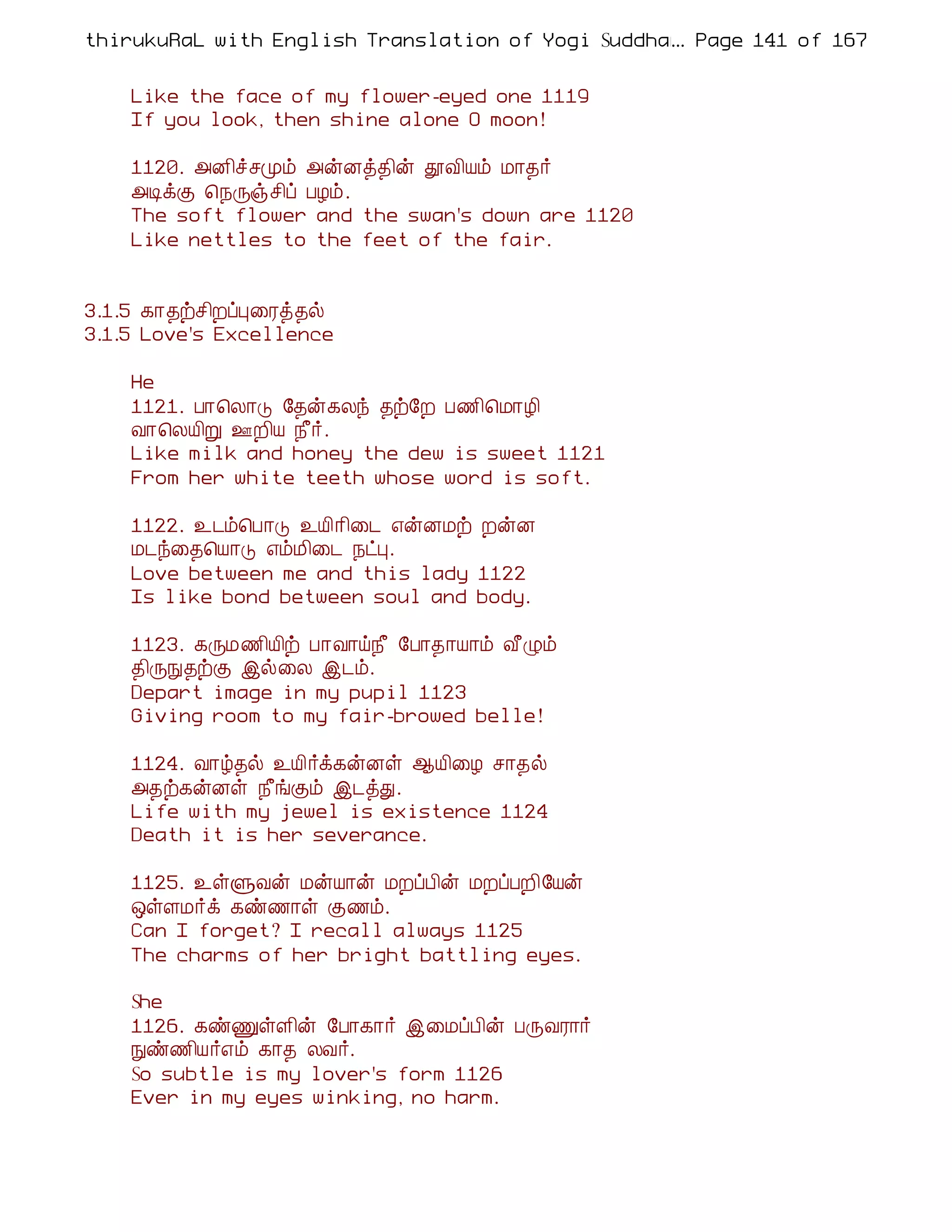 thirukuRaL with English Translation of Yogi Suddhanantha Bharathiar
                                                  ... Page 141 of 167


    Like the face of my flower-eyed one 1119
    If you look, then shine alone O moon!

    1120. «É¢îºÓõ «ýÉò¾¢ý àÅ¢Âõ Á¡¾÷
    «ÊìÌ ¦¿Õïº¢ô ÀÆõ.
    The soft flower and the swan's down are 1120
    Like nettles to the feet of the fair.


3.1.5 ¸¡¾üº¢ÈôÒ¨Ãò¾ø
3.1.5 Love's Excellence

    He
    1121. À¡¦Ä¡Î §¾ý¸Äó ¾ü§È À½¢¦Á¡Æ¢
    Å¡¦ÄÂ¢Ú °È¢Â ¿£÷.
    Like milk and honey the dew is sweet 1121
    From her white teeth whose word is soft.

    1122. ¯¼õ¦À¡Î ¯Â¢¡¢¨¼ ±ýÉÁü ÈýÉ
    Á¼ó¨¾¦Â¡Î ±õÁ¢¨¼ ¿ðÒ.
    Love between me and this lady 1122
    Is like bond between soul and body.

    1123. ¸ÕÁ½¢Â¢ü À¡Å¡ö¿£ §À¡¾¡Â¡õ Å£Øõ
    ¾¢ÕÑ¾üÌ þø¨Ä þ¼õ.
    Depart image in my pupil 1123
    Giving room to my fair-browed belle!

    1124. Å¡ú¾ø ¯Â¢÷ì¸ýÉû ¬Â¢¨Æ º¡¾ø
    «¾ü¸ýÉû ¿£íÌõ þ¼òÐ.
    Life with my jewel is existence 1124
    Death it is her severance.

    1125. ¯ûÙÅý ÁýÂ¡ý ÁÈôÀ¢ý ÁÈôÀÈ¢§Âý
    ´ûÇÁ÷ì ¸ñ½¡û Ì½õ.
    Can I forget? I recall always 1125
    The charms of her bright battling eyes.

    She
    1126. ¸ñÏûÇ¢ý §À¡¸¡÷ þ¨ÁôÀ¢ý ÀÕÅÃ¡÷
    Ññ½¢Â÷±õ ¸¡¾ ÄÅ÷.
    So subtle is my lover's form 1126
    Ever in my eyes winking, no harm.
 