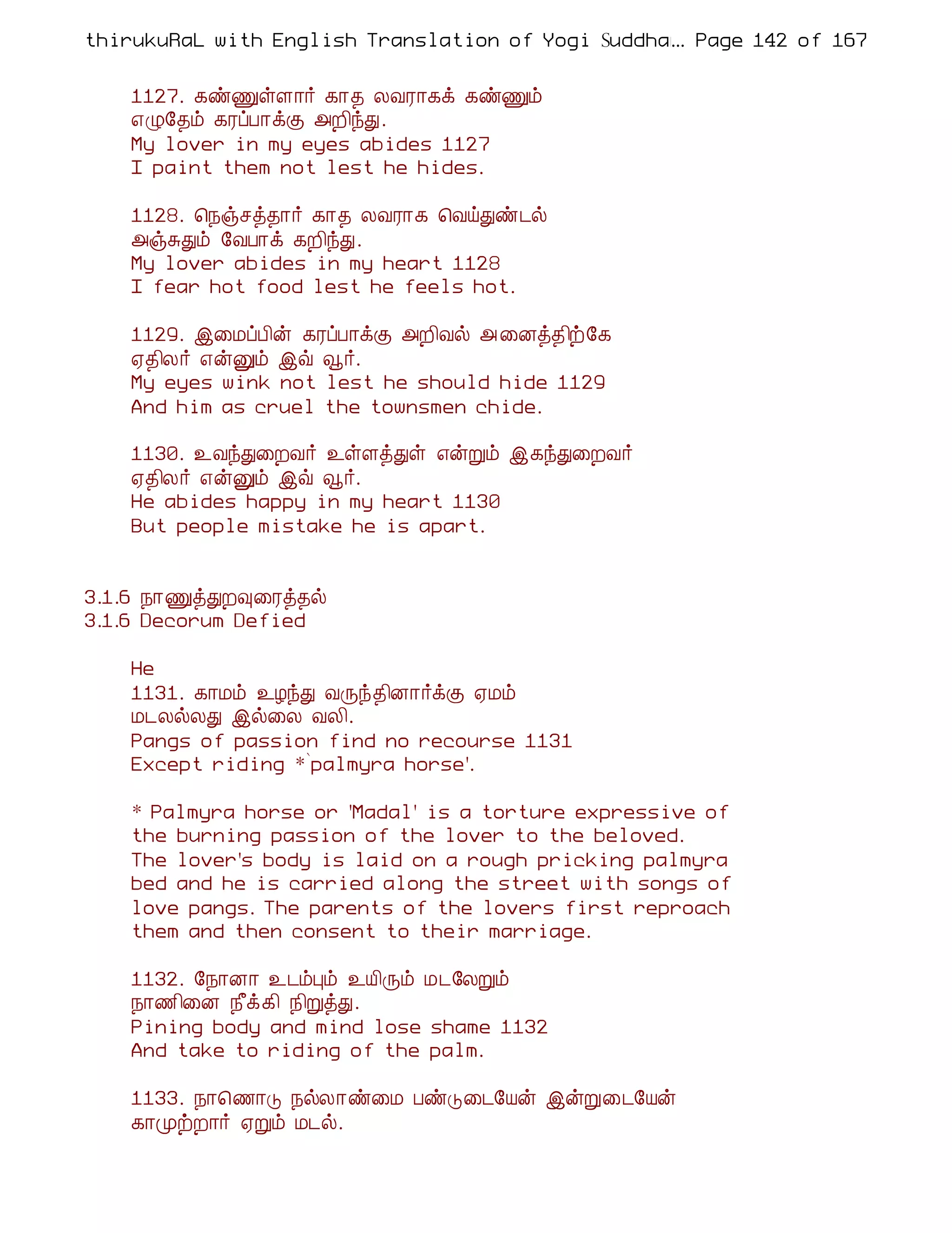 thirukuRaL with English Translation of Yogi Suddhanantha Bharathiar
                                                  ... Page 142 of 167


    1127. ¸ñÏûÇ¡÷ ¸¡¾ ÄÅÃ¡¸ì ¸ñÏõ
    ±Ø§¾õ ¸ÃôÀ¡ìÌ «È¢óÐ.
    My lover in my eyes abides 1127
    I paint them not lest he hides.

    1128. ¦¿ïºò¾¡÷ ¸¡¾ ÄÅÃ¡¸ ¦ÅöÐñ¼ø
    «ïÍÐõ §ÅÀ¡ì ¸È¢óÐ.
    My lover abides in my heart 1128
    I fear hot food lest he feels hot.

    1129. þ¨ÁôÀ¢ý ¸ÃôÀ¡ìÌ «È¢Åø « ¨Éò¾¢ü§¸
    ²¾¢Ä÷ ±ýÛõ þù ç÷.
    My eyes wink not lest he should hide 1129
    And him as cruel the townsmen chide.

    1130. ¯ÅóÐ¨ÈÅ÷ ¯ûÇòÐû ±ýÚõ þ¸óÐ¨ÈÅ÷
    ²¾¢Ä÷ ±ýÛõ þù ç÷.
    He abides happy in my heart 1130
    But people mistake he is apart.


3.1.6 ¿¡ÏòÐÈ×¨Ãò¾ø
3.1.6 Decorum Defied

    He
    1131. ¸¡Áõ ¯ÆóÐ ÅÕó¾¢É¡÷ìÌ ²Áõ
    Á¼ÄøÄÐ þø¨Ä ÅÄ¢.
    Pangs of passion find no recourse 1131
    Except riding *`palmyra horse'.

    * Palmyra horse or 'Madal' is a torture expressive of
    the burning passion of the lover to the beloved.
    The lover's body is laid on a rough pricking palmyra
    bed and he is carried along the street with songs of
    love pangs. The parents of the lovers first reproach
    them and then consent to their marriage.

    1132. §¿¡É¡ ¯¼õÒõ ¯Â¢Õõ Á¼§ÄÚõ
    ¿¡½¢¨É ¿£ì¸¢ ¿¢ÚòÐ.
    Pining body and mind lose shame 1132
    And take to riding of the palm.

    1133. ¿¡¦½¡Î ¿øÄ¡ñ¨Á ÀñÎ¨¼§Âý þýÚ¨¼§Âý
    ¸¡ÓüÈ¡÷ ²Úõ Á¼ø.
 
