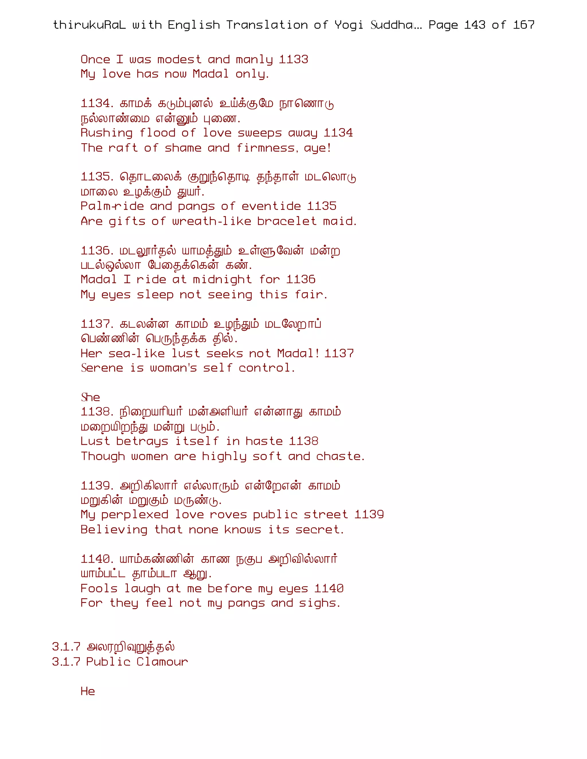 thirukuRaL with English Translation of Yogi Suddhanantha Bharathiar
                                                  ... Page 143 of 167


    Once I was modest and manly 1133
    My love has now Madal only.

    1134. ¸¡Áì ¸ÎõÒÉø ¯öìÌ§Á ¿¡¦½¡Î
    ¿øÄ¡ñ¨Á ±ýÛõ Ò¨½.
    Rushing flood of love sweeps away 1134
    The raft of shame and firmness, aye!

    1135. ¦¾¡¼¨Äì ÌÚó¦¾¡Ê ¾ó¾¡û Á¼¦Ä¡Î
    Á¡¨Ä ¯ÆìÌõ ÐÂ÷.
    Palm-ride and pangs of eventide 1135
    Are gifts of wreath-like bracelet maid.

    1136. Á¼æ÷¾ø Â¡ÁòÐõ ¯ûÙ§Åý ÁýÈ
    À¼ø´øÄ¡ §À¨¾ì¦¸ý ¸ñ.
    Madal I ride at midnight for 1136
    My eyes sleep not seeing this fair.

    1137. ¸¼ÄýÉ ¸¡Áõ ¯ÆóÐõ Á¼§ÄÈ ¡ô
    ¦Àñ½¢ý ¦ÀÕó¾ì¸ ¾¢ø.
    Her sea-like lust seeks not Madal! 1137
    Serene is woman's self control.

    She
    1138. ¿¢¨ÈÂ¡¢Â÷ Áý«Ç¢Â÷ ±ýÉ¡Ð ¸¡Áõ
    Á¨ÈÂ¢ÈóÐ ÁýÚ ÀÎõ.
    Lust betrays itself in haste 1138
    Though women are highly soft and chaste.

    1139. «È¢¸¢Ä¡÷ ±øÄ¡Õõ ±ý§È±ý ¸¡Áõ
    ÁÚ¸¢ý ÁÚÌõ ÁÕñÎ.
    My perplexed love roves public street 1139
    Believing that none knows its secret.

    1140. Â¡õ¸ñ½¢ý ¸¡½ ¿ÌÀ «È¢Å¢øÄ¡÷
    Â¡õÀð¼ ¾¡õÀ¼¡ ¬Ú.
    Fools laugh at me before my eyes 1140
    For they feel not my pangs and sighs.


3.1.7 «ÄÃÈ¢×Úò¾ø
3.1.7 Public Clamour

    He
 
