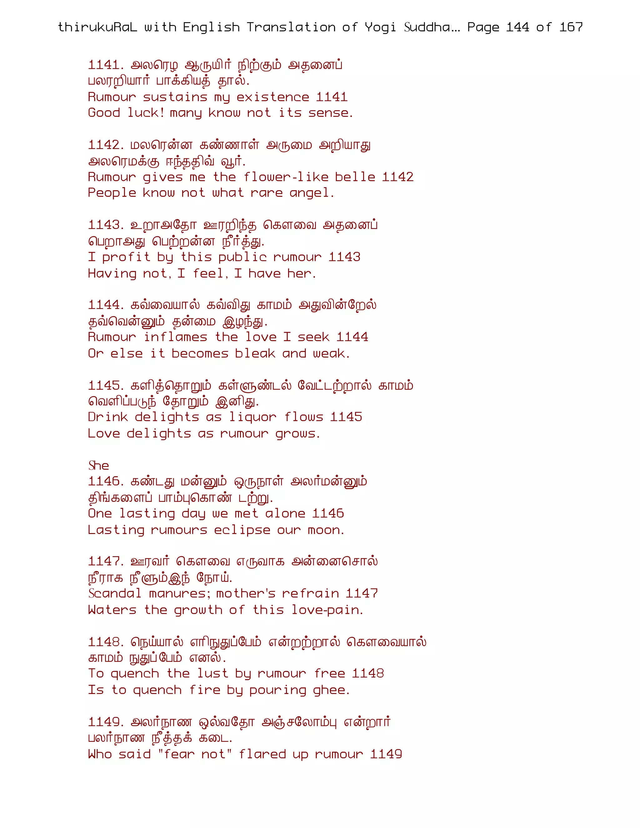 thirukuRaL with English Translation of Yogi Suddhanantha Bharathiar
                                                  ... Page 144 of 167


    1141. «Ä¦ÃÆ ¬ÕÂ¢ ÷ ¿¢üÌõ «¾¨Éô
    ÀÄÃÈ¢Â¡÷ À¡ì¸¢Âò ¾¡ø.
    Rumour sustains my existence 1141
    Good luck! many know not its sense.

    1142. ÁÄ¦ÃýÉ ¸ñ½¡û «Õ¨Á «È¢Â¡Ð
    «Ä¦ÃÁìÌ ®ó¾¾¢ù ç÷.
    Rumour gives me the flower-like belle 1142
    People know not what rare angel.

    1143. ¯È¡«§¾¡ °ÃÈ¢ó¾ ¦¸Ç¨Å «¾¨Éô
    ¦ÀÈ¡«Ð ¦ÀüÈýÉ ¿£÷òÐ.
    I profit by this public rumour 1143
    Having not, I feel, I have her.

    1144. ¸ù¨ÅÂ¡ø ¸ùÅ¢Ð ¸¡Áõ «ÐÅ¢ý§Èø
    ¾ù¦ÅýÛõ ¾ý¨Á þÆóÐ.
    Rumour inflames the love I seek 1144
    Or else it becomes bleak and weak.

    1145. ¸Ç¢ò¦¾¡Úõ ¸ûÙñ¼ø §Åð¼üÈ¡ø ¸¡Áõ
    ¦ÅÇ¢ôÀÎó §¾¡Úõ þÉ¢Ð.
    Drink delights as liquor flows 1145
    Love delights as rumour grows.

    She
    1146. ¸ñ¼Ð ÁýÛõ ´Õ¿¡û «Ä÷ÁýÛõ
    ¾¢í¸¨Çô À¡õÒ¦¸¡ñ ¼üÚ.
    One lasting day we met alone 1146
    Lasting rumours eclipse our moon.

    1147. °ÃÅ÷ ¦¸Ç¨Å ±ÕÅ¡¸ «ý¨É¦º¡ø
    ¿£Ã¡¸ ¿£Ùõþó §¿¡ö.
    Scandal manures; mother's refrain 1147
    Waters the growth of this love-pain.

    1148. ¦¿öÂ¡ø ±¡¢ÑÐô§Àõ ±ýÈüÈ¡ø ¦¸Ç¨ÅÂ¡ø
    ¸¡Áõ ÑÐô §Àõ ±Éø.
    To quench the lust by rumour free 1148
    Is to quench fire by pouring ghee.

    1149. «Ä÷¿¡½ ´øÅ§¾¡ «ïº§Ä¡õÒ ±ýÈ¡÷
    ÀÄ÷¿¡½ ¿£ò¾ì ¸¨¼.
    Who said "fear not" flared up rumour 1149
 