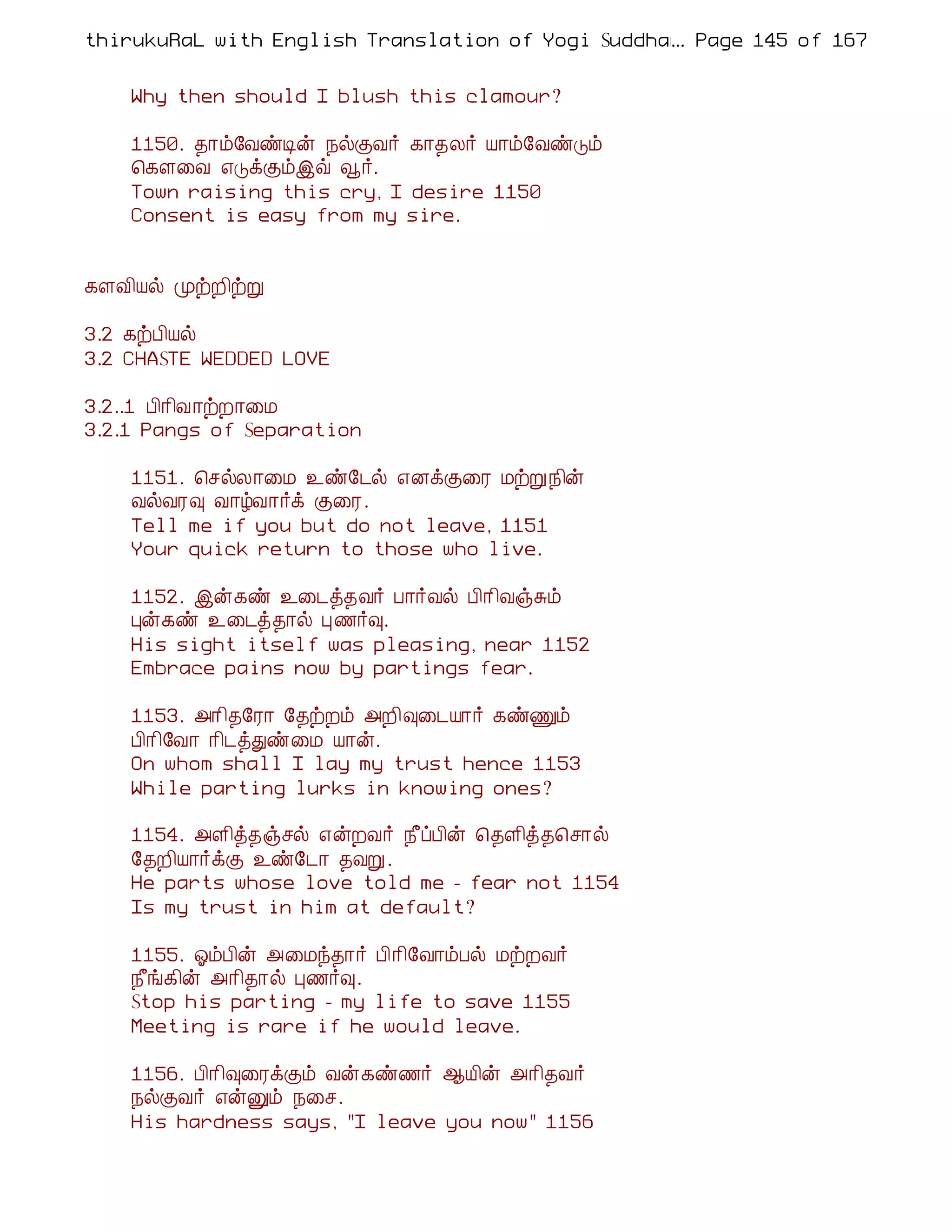 thirukuRaL with English Translation of Yogi Suddhanantha Bharathiar
                                                  ... Page 145 of 167


    Why then should I blush this clamour?

    1150. ¾¡õ§ÅñÊý ¿øÌÅ÷ ¸¡¾Ä÷ Â¡õ§ÅñÎõ
    ¦¸Ç¨Å ±ÎìÌõþù ç÷.
    Town raising this cry, I desire 1150
    Consent is easy from my sire.


¸ÇÅ¢Âø ÓüÈ¢üÚ

3.2 ¸üÀ¢Âø
3.2 CHASTE WEDDED LOVE

3.2..1 À¢¡¢Å¡üÈ¡¨Á
3.2.1 Pangs of Separation

    1151. ¦ºøÄ¡¨Á ¯ñ§¼ø ±ÉìÌ¨Ã ÁüÚ ¿¢ý
    ÅøÅÃ× Å¡úÅ¡÷ì Ì¨Ã.
    Tell me if you but do not leave, 1151
    Your quick return to those who live.

    1152. þý¸ñ ¯¨¼ò¾Å÷ À¡÷Åø À¢¡¢ÅïÍõ
    Òý¸ñ ¯¨¼ò¾¡ø Ò½÷×.
    His sight itself was pleasing, near 1152
    Embrace pains now by partings fear.

    1153. «¡¢¾§Ã¡ §¾üÈõ «È¢×¨¼Â¡÷ ¸ñÏõ
    À¢¡¢§Å¡ ¡¢¼òÐñ¨Á Â¡ý.
    On whom shall I lay my trust hence 1153
    While parting lurks in knowing ones?

    1154. «Ç¢ò¾ïºø ±ýÈÅ÷ ¿£ôÀ¢ý ¦¾Ç¢ò¾¦º¡ø
    §¾È¢Â¡÷ìÌ ¯ñ§¼¡ ¾ÅÚ.
    He parts whose love told me - fear not 1154
    Is my trust in him at default?

    1155. µõÀ¢ý «¨Áó¾¡÷ À¢¡¢§Å¡õÀø ÁüÈÅ÷
    ¿£í¸¢ý «¡¢¾¡ø Ò½÷×.
    Stop his parting - my life to save 1155
    Meeting is rare if he would leave.

    1156. À¢¡¢×¨ÃìÌõ Åý¸ñ½÷ ¬Â¢ý «¡¢¾Å÷
    ¿øÌÅ÷ ±ýÛõ ¿¨º.
    His hardness says, "I leave you now" 1156
 