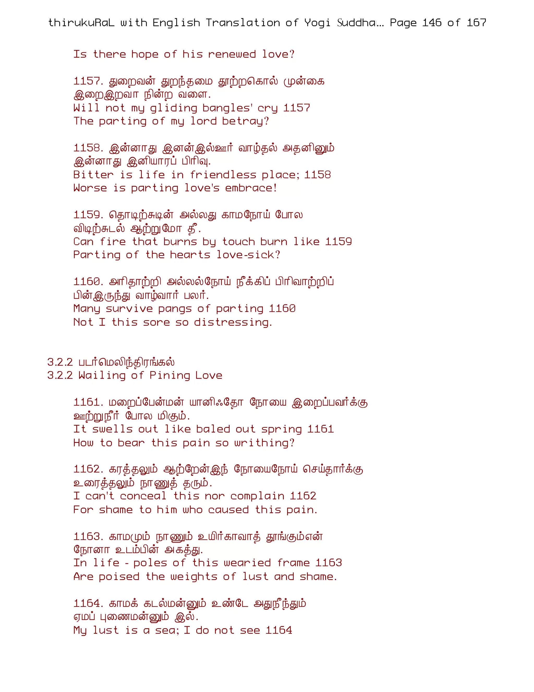 thirukuRaL with English Translation of Yogi Suddhanantha Bharathiar
                                                  ... Page 146 of 167


    Is there hope of his renewed love?

    1157. Ð¨ÈÅý ÐÈó¾¨Á àüÈ¦¸¡ø Óý¨¸
    þ¨ÈþÈÅ ¡ ¿¢ýÈ Å¨Ç.
    Will not my gliding bangles' cry 1157
    The parting of my lord betray?

    1158. þýÉ¡Ð þÉýþø°÷ Å¡ú¾ø «¾É¢Ûõ
    þýÉ¡Ð þÉ¢Â¡Ãô À¢¡¢×.
    Bitter is life in friendless place; 1158
    Worse is parting love's embrace!

    1159. ¦¾¡ÊüÍÊý «øÄÐ ¸¡Á§¿¡ö §À¡Ä
    Å¢ÊüÍ¼ø ¬üÚ§Á¡ ¾£.
    Can fire that burns by touch burn like 1159
    Parting of the hearts love-sick?

    1160. «¡¢¾¡üÈ¢ «øÄø§¿¡ö ¿£ì¸¢ô À¢¡¢Å¡üÈ¢ô
    À¢ýþÕóÐ Å¡úÅ¡÷ ÀÄ÷.
    Many survive pangs of parting 1160
    Not I this sore so distressing.


3.2.2 À¼÷¦ÁÄ¢ó¾¢Ãí¸ø
3.2.2 Wailing of Pining Love

    1161. Á¨Èô§ÀýÁý Â¡É¢·§¾¡ §¿¡¨Â þ¨ÈôÀÅ÷ìÌ
    °üÚ¿£÷ §À¡Ä Á¢Ìõ.
    It swells out like baled out spring 1161
    How to bear this pain so writhing?

    1162. ¸Ãò¾Öõ ¬ü§Èýþó §¿¡¨Â§¿¡ö ¦ºö¾¡÷ìÌ
    ¯¨Ãò¾Öõ ¿¡Ïò ¾Õõ.
    I can't conceal this nor complain 1162
    For shame to him who caused this pain.

    1163. ¸¡ÁÓõ ¿¡Ïõ ¯Â¢÷¸¡Å¡ò àíÌõ±ý
    §¿¡É¡ ¯¼õÀ¢ý « ¸òÐ.
    In life - poles of this wearied frame 1163
    Are poised the weights of lust and shame.

    1164. ¸¡Áì ¸¼øÁýÛõ ¯ñ§¼ «Ð¿£óÐõ
    ²Áô Ò¨½ÁýÛõ þø.
    My lust is a sea; I do not see 1164
 