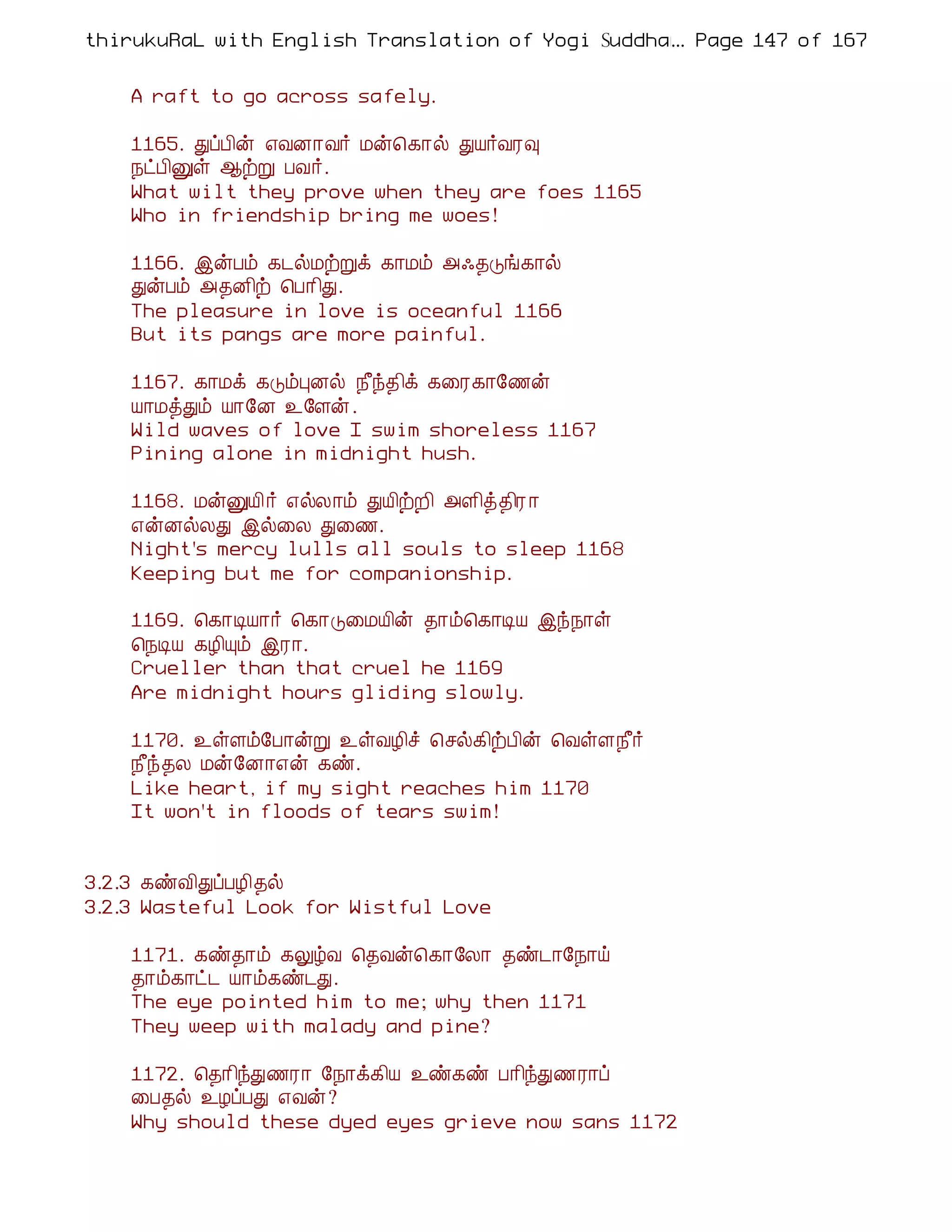 thirukuRaL with English Translation of Yogi Suddhanantha Bharathiar
                                                  ... Page 147 of 167


    A raft to go across safely.

    1165. ÐôÀ¢ý ±ÅÉ¡Å÷ Áý¦¸¡ø ÐÂ÷ÅÃ×
    ¿ðÀ¢Ûû ¬üÚ ÀÅ÷.
    What wilt they prove when they are foes 1165
    Who in friendship bring me woes!

    1166. þýÀõ ¸¼øÁüÚì ¸¡Áõ «·¾Îí¸¡ø
    ÐýÀõ «¾É¢ü ¦À¡¢Ð.
    The pleasure in love is oceanful 1166
    But its pangs are more painful.

    1167. ¸¡Áì ¸ÎõÒÉø ¿£ó¾¢ì ¸¨Ã¸¡§½ý
    Â¡ÁòÐõ Â¡§É ¯§Çý.
    Wild waves of love I swim shoreless 1167
    Pining alone in midnight hush.

    1168. ÁýÛÂ¢ ÷ ±øÄ¡õ ÐÂ¢üÈ¢ «Ç¢ò¾¢Ã ¡
    ±ýÉøÄÐ þø¨Ä Ð¨½.
    Night's mercy lulls all souls to sleep 1168
    Keeping but me for companionship.

    1169. ¦¸¡ÊÂ¡÷ ¦¸¡Î¨ÁÂ¢ý ¾¡õ¦¸¡ÊÂ þó¿¡û
    ¦¿ÊÂ ¸Æ¢Ôõ þÃ¡.
    Crueller than that cruel he 1169
    Are midnight hours gliding slowly.

    1170. ¯ûÇõ§À¡ýÚ ¯ûÅÆ¢î ¦ºø¸¢üÀ¢ý ¦ÅûÇ¿£÷
    ¿£ó¾Ä Áý§É¡±ý ¸ñ.
    Like heart, if my sight reaches him 1170
    It won't in floods of tears swim!


3.2.3 ¸ñÅ¢ÐôÀÆ¢¾ø
3.2.3 Wasteful Look for Wistful Love

    1171. ¸ñ¾¡õ ¸ÖúÅ ¦¾Åý¦¸¡§Ä¡ ¾ñ¼¡§¿¡ö
    ¾¡õ¸¡ð¼ Â¡õ¸ñ¼Ð.
    The eye pointed him to me; why then 1171
    They weep with malady and pine?

    1172. ¦¾¡¢óÐ½Ã¡ §¿¡ì¸¢Â ¯ñ¸ñ À¡¢óÐ½Ã¡ô
    ¨À¾ø ¯ÆôÀÐ ±Åý?
    Why should these dyed eyes grieve now sans 1172
 