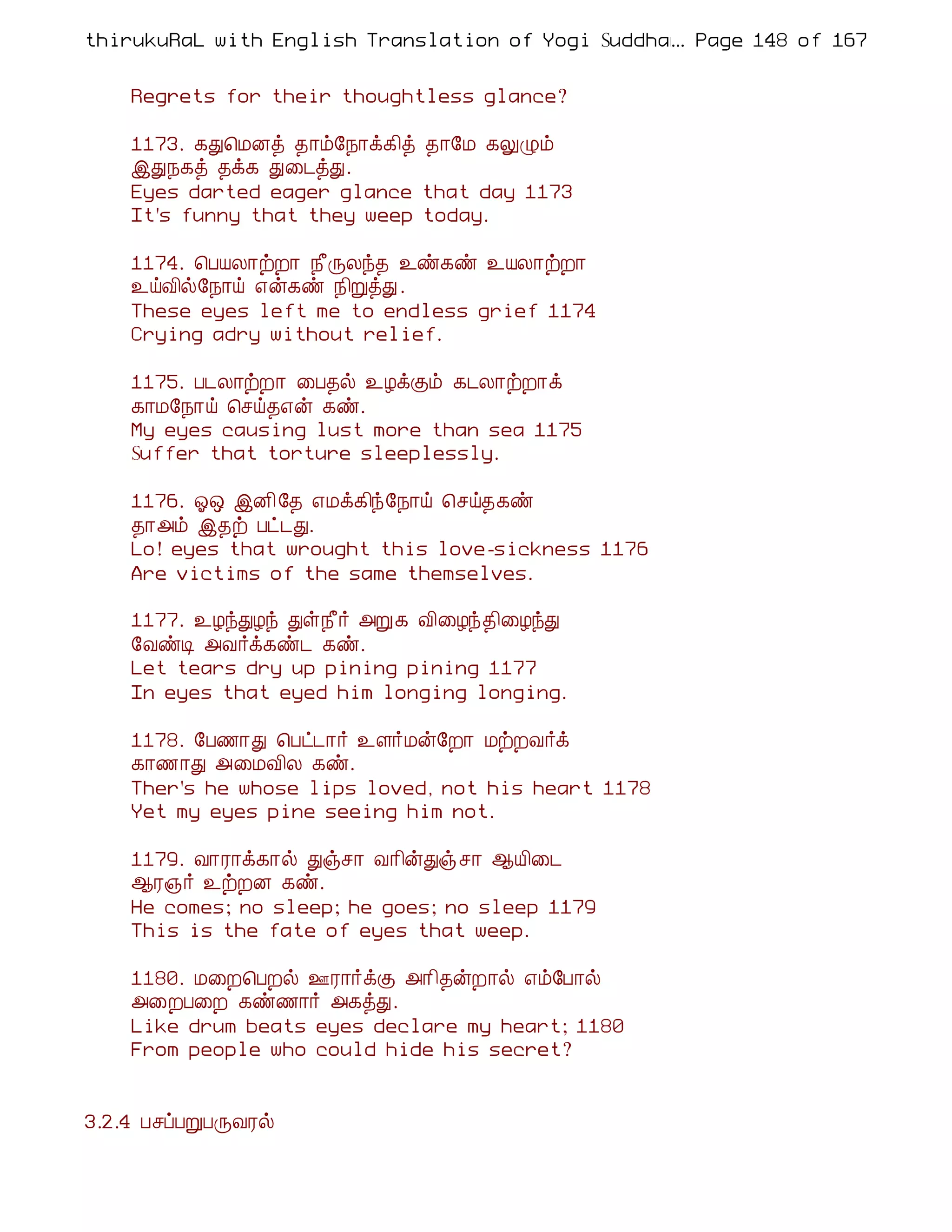 thirukuRaL with English Translation of Yogi Suddhanantha Bharathiar
                                                  ... Page 148 of 167


    Regrets for their thoughtless glance?

    1173. ¸Ð¦ÁÉò ¾¡õ§¿¡ì¸¢ò ¾¡§Á ¸ÖØõ
    þÐ¿¸ò ¾ì¸ Ð¨¼òÐ.
    Eyes darted eager glance that day 1173
    It's funny that they weep today.

    1174. ¦ÀÂÄ¡üÈ¡ ¿£ÕÄó¾ ¯ñ¸ñ ¯ÂÄ¡üÈ¡
    ¯öÅ¢ø§¿¡ö ±ý¸ñ ¿¢ÚòÐ .
    These eyes left me to endless grief 1174
    Crying adry without relief.

    1175. À¼Ä¡üÈ¡ ¨À¾ø ¯ÆìÌõ ¸¼Ä¡üÈ¡ì
    ¸¡Á§¿¡ö ¦ºö¾±ý ¸ñ.
    My eyes causing lust more than sea 1175
    Suffer that torture sleeplessly.

    1176. µ´ þÉ¢§¾ ±Áì¸¢ó§¿¡ö ¦ºö¾¸ñ
    ¾¡«õ þ¾ü Àð¼Ð.
    Lo! eyes that wrought this love-sickness 1176
    Are victims of the same themselves.

    1177. ¯ÆóÐÆó Ðû¿£÷ «Ú¸ Å¢¨Æó¾¢¨ÆóÐ
    §ÅñÊ «Å÷ì¸ñ¼ ¸ñ.
    Let tears dry up pining pining 1177
    In eyes that eyed him longing longing.

    1178. §À½¡Ð ¦Àð¼¡÷ ¯Ç÷Áý§È¡ ÁüÈÅ÷ì
    ¸¡½¡Ð «¨ÁÅ¢Ä ¸ñ.
    Ther's he whose lips loved, not his heart 1178
    Yet my eyes pine seeing him not.

    1179. Å¡Ã¡ì¸¡ø Ðïº¡ Å¡¢ýÐïº¡ ¬Â¢¨¼
    ¬Ã»÷ ¯üÈÉ ¸ñ.
    He comes; no sleep; he goes; no sleep 1179
    This is the fate of eyes that weep.

    1180. Á¨È¦ÀÈø °Ã¡÷ìÌ «¡¢¾ýÈ¡ø ±õ§À¡ø
    «¨ÈÀ¨È ¸ñ½¡÷ «¸òÐ.
    Like drum beats eyes declare my heart; 1180
    From people who could hide his secret?


3.2.4 ÀºôÀÚÀÕÅÃø
 