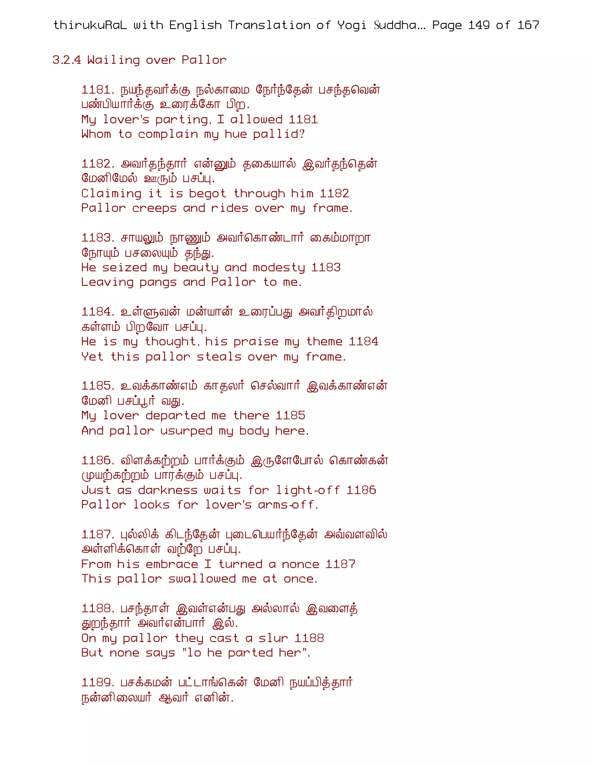 thirukuRaL with English Translation of Yogi Suddhanantha Bharathiar
                                                  ... Page 149 of 167


3.2.4 Wailing over Pallor

    1181. ¿Âó¾Å÷ìÌ ¿ø¸¡¨Á §¿÷ó§¾ý Àºó¾¦Åý
    ÀñÀ¢Â ¡÷ìÌ ¯¨Ãì§¸¡ À¢È.
    My lover's parting, I allowed 1181
    Whom to complain my hue pallid?

    1182. «Å÷¾ó¾¡÷ ±ýÛõ ¾¨¸Â¡ø þÅ÷¾ó¦¾ý
    §ÁÉ¢§Áø °Õõ ÀºôÒ.
    Claiming it is begot through him 1182
    Pallor creeps and rides over my frame.

    1183. º¡ÂÖõ ¿¡Ïõ «Å÷¦¸¡ñ¼¡÷ ¨¸õÁ¡È¡
    §¿¡Ôõ Àº¨ÄÔõ ¾óÐ.
    He seized my beauty and modesty 1183
    Leaving pangs and Pallor to me.

    1184. ¯ûÙÅý ÁýÂ¡ý ¯¨ÃôÀÐ «Å÷¾¢ÈÁ¡ø
    ¸ûÇõ À¢È§Å¡ ÀºôÒ.
    He is my thought, his praise my theme 1184
    Yet this pallor steals over my frame.

    1185. ¯Åì¸¡ñ±õ ¸¡¾Ä÷ ¦ºøÅ¡÷ þÅì¸¡ñ±ý
    §ÁÉ¢ Àºôâ÷ ÅÐ.
    My lover departed me there 1185
    And pallor usurped my body here.

    1186. Å¢Çì¸üÈõ À¡÷ìÌõ þÕ§Ç§À¡ø ¦¸¡ñ¸ý
    ÓÂü¸üÈõ À¡ÃìÌõ ÀºôÒ.
    Just as darkness waits for light-off 1186
    Pallor looks for lover's arms-off.

    1187. ÒøÄ¢ì ¸¢¼ó§¾ý Ò¨¼¦ÀÂ÷ó§¾ý «ùÅÇÅ¢ø
    «ûÇ¢ì¦¸¡û Åü§È ÀºôÒ.
    From his embrace I turned a nonce 1187
    This pallor swallowed me at once.

    1188. Àºó¾¡û þÅû±ýÀÐ «øÄ¡ø þÅ¨Çò
    ÐÈó¾¡÷ «Å÷±ýÀ¡÷ þø.
    On my pallor they cast a slur 1188
    But none says "lo he parted her".

    1189. Àºì¸Áý Àð¼¡í¦¸ý §ÁÉ¢ ¿ÂôÀ¢ò¾¡÷
    ¿ýÉ¢¨ÄÂ÷ ¬Å÷ ±É¢ý.
 