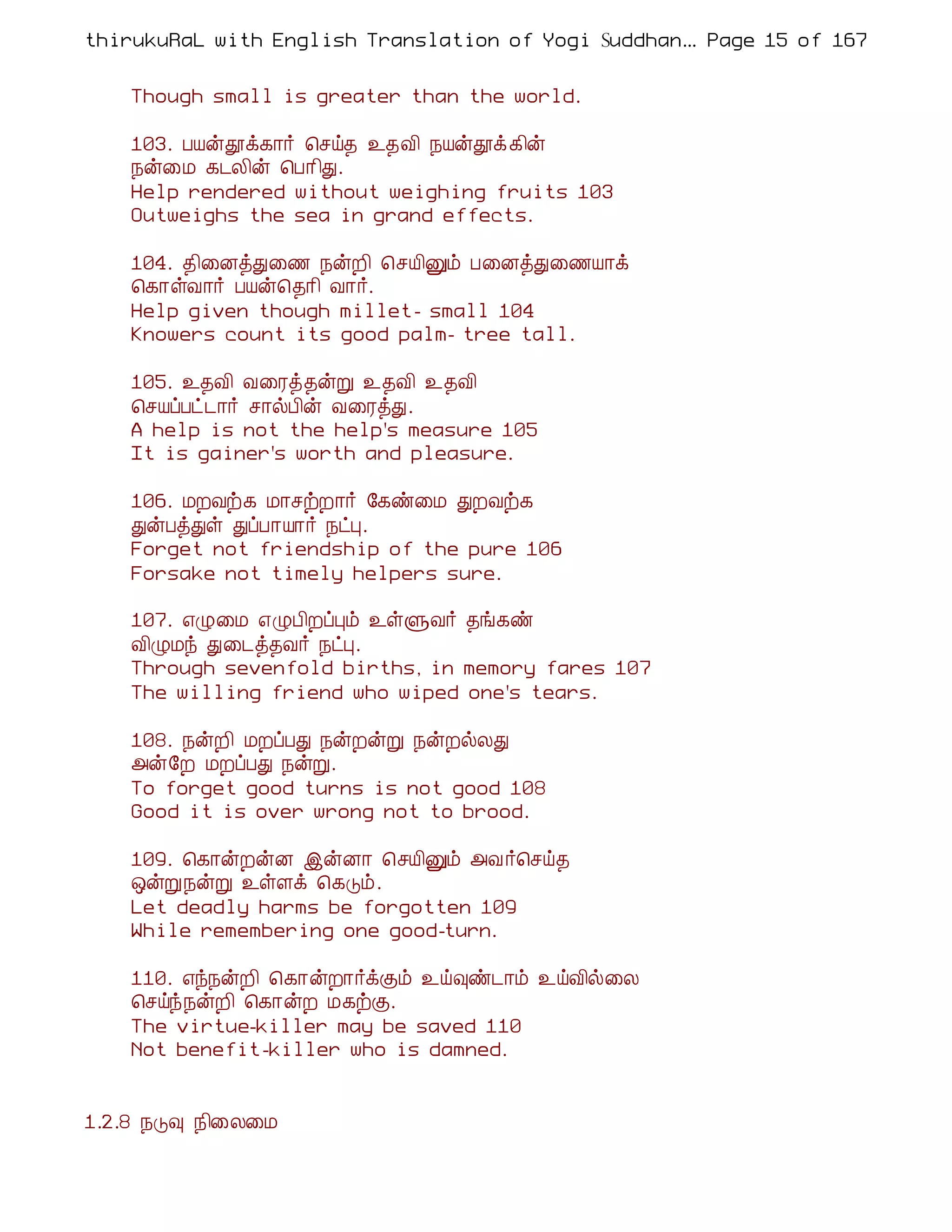 thirukuRaL with English Translation of Yogi Suddhanantha Bharathiar
                                                   ... Page 15 of 167


    Though small is greater than the world.

    103. ÀÂýàì¸¡÷ ¦ºö¾ ¯¾Å¢ ¿Âýàì¸¢ý
    ¿ý¨Á ¸¼Ä¢ý ¦À¡¢Ð.
    Help rendered without weighing fruits 103
    Outweighs the sea in grand effects.

    104. ¾¢¨ÉòÐ¨½ ¿ýÈ¢ ¦ºÂ¢Ûõ À¨ÉòÐ¨½Â¡ì
    ¦¸¡ûÅ¡÷ ÀÂý¦¾¡¢ Å¡÷.
    Help given though millet- small 104
    Knowers count its good palm- tree tall.

    105. ¯¾Å¢ Å¨Ãò¾ýÚ ¯¾Å¢ ¯¾Å¢
    ¦ºÂôÀð¼¡÷ º¡øÀ¢ý Å¨ÃòÐ.
    A help is not the help's measure 105
    It is gainer's worth and pleasure.

    106. ÁÈÅü¸ Á¡ºüÈ¡÷ §¸ñ¨Á ÐÈÅü¸
    ÐýÀòÐû ÐôÀ¡Â¡÷ ¿ðÒ.
    Forget not friendship of the pure 106
    Forsake not timely helpers sure.

    107. ±Ø¨Á ±ØÀ¢ÈôÒõ ¯ûÙÅ÷ ¾í¸ñ
    Å¢ØÁó Ð¨¼ò¾Å÷ ¿ðÒ.
    Through sevenfold births, in memory fares 107
    The willing friend who wiped one's tears.

    108. ¿ýÈ¢ ÁÈôÀÐ ¿ýÈýÚ ¿ýÈøÄÐ
    «ý§È ÁÈôÀÐ ¿ýÚ.
    To forget good turns is not good 108
    Good it is over wrong not to brood.

    109. ¦¸¡ýÈýÉ þýÉ¡ ¦ºÂ¢Ûõ «Å ÷¦ºö¾
    ´ýÚ¿ýÚ ¯ûÇì ¦¸Îõ.
    Let deadly harms be forgotten 109
    While remembering one good-turn.

    110. ±ó¿ýÈ¢ ¦¸¡ýÈ¡÷ìÌõ ¯ö×ñ¼¡õ ¯öÅ¢ø¨Ä
    ¦ºöó¿ýÈ¢ ¦¸¡ýÈ Á¸üÌ.
    The virtue-killer may be saved 110
    Not benefit-killer who is damned.


1.2.8 ¿Î× ¿¢¨Ä¨Á
 