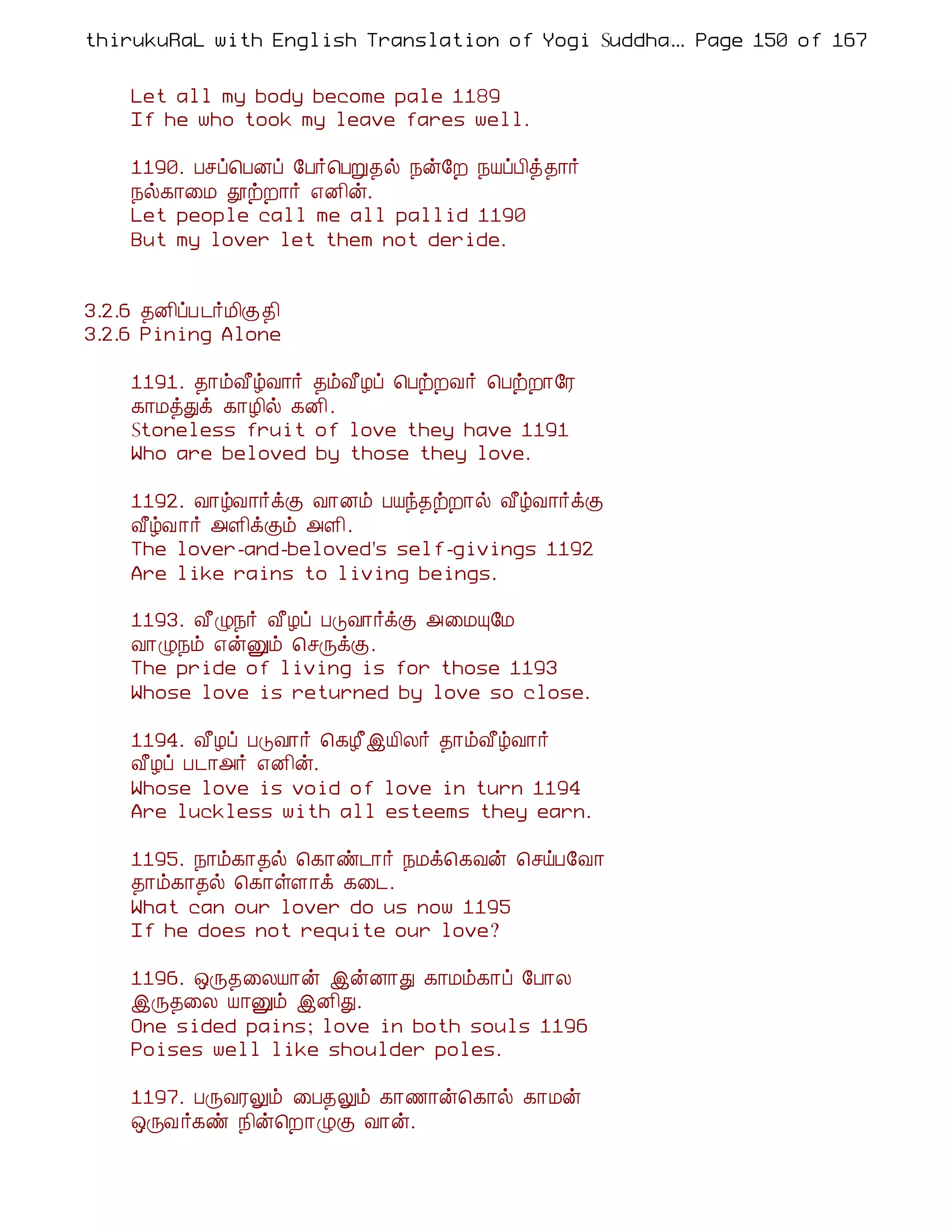 thirukuRaL with English Translation of Yogi Suddhanantha Bharathiar
                                                  ... Page 150 of 167


    Let all my body become pale 1189
    If he who took my leave fares well.

    1190. Àºô¦ÀÉô §À÷¦ÀÚ¾ø ¿ý§È ¿ÂôÀ¢ò¾¡÷
    ¿ø¸¡¨Á àüÈ¡÷ ±É¢ý.
    Let people call me all pallid 1190
    But my lover let them not deride.


3.2.6 ¾É¢ôÀ ¼÷Á¢Ì¾¢
3.2.6 Pining Alone

    1191. ¾¡õÅ£úÅ¡÷ ¾õÅ£Æô ¦ÀüÈÅ÷ ¦ÀüÈ¡§Ã
    ¸¡ÁòÐì ¸¡Æ¢ø ¸É¢.
    Stoneless fruit of love they have 1191
    Who are beloved by those they love.

    1192. Å¡úÅ¡÷ìÌ Å¡Éõ ÀÂó¾üÈ¡ø Å£úÅ¡÷ìÌ
    Å£úÅ¡÷ «Ç¢ìÌõ «Ç¢.
    The lover-and-beloved's self-givings 1192
    Are like rains to living beings.

    1193. Å£Ø¿÷ Å£Æô ÀÎÅ¡÷ìÌ «¨ÁÔ§Á
    Å¡Ø¿õ ±ýÛõ ¦ºÕìÌ.
    The pride of living is for those 1193
    Whose love is returned by love so close.

    1194. Å£Æô ÀÎÅ¡÷ ¦¸Æ£þÂ¢Ä÷ ¾¡õÅ£úÅ¡÷
    Å£Æô À¼¡«÷ ±É¢ý.
    Whose love is void of love in turn 1194
    Are luckless with all esteems they earn.

    1195. ¿¡õ¸¡¾ø ¦¸¡ñ¼¡÷ ¿Áì¦¸Åý ¦ºöÀ§Å¡
    ¾¡õ¸¡¾ø ¦¸¡ûÇ¡ì ¸¨¼.
    What can our lover do us now 1195
    If he does not requite our love?

    1196. ´Õ¾¨ÄÂ¡ý þýÉ¡Ð ¸¡Áõ¸¡ô §À¡Ä
    þÕ¾¨Ä Â¡Ûõ þÉ¢Ð.
    One sided pains; love in both souls 1196
    Poises well like shoulder poles.

    1197. ÀÕÅÃÖõ ¨À¾Öõ ¸¡½¡ý¦¸¡ø ¸¡Áý
    ´ÕÅ ÷¸ñ ¿¢ý¦È¡ØÌ Å¡ý.
 