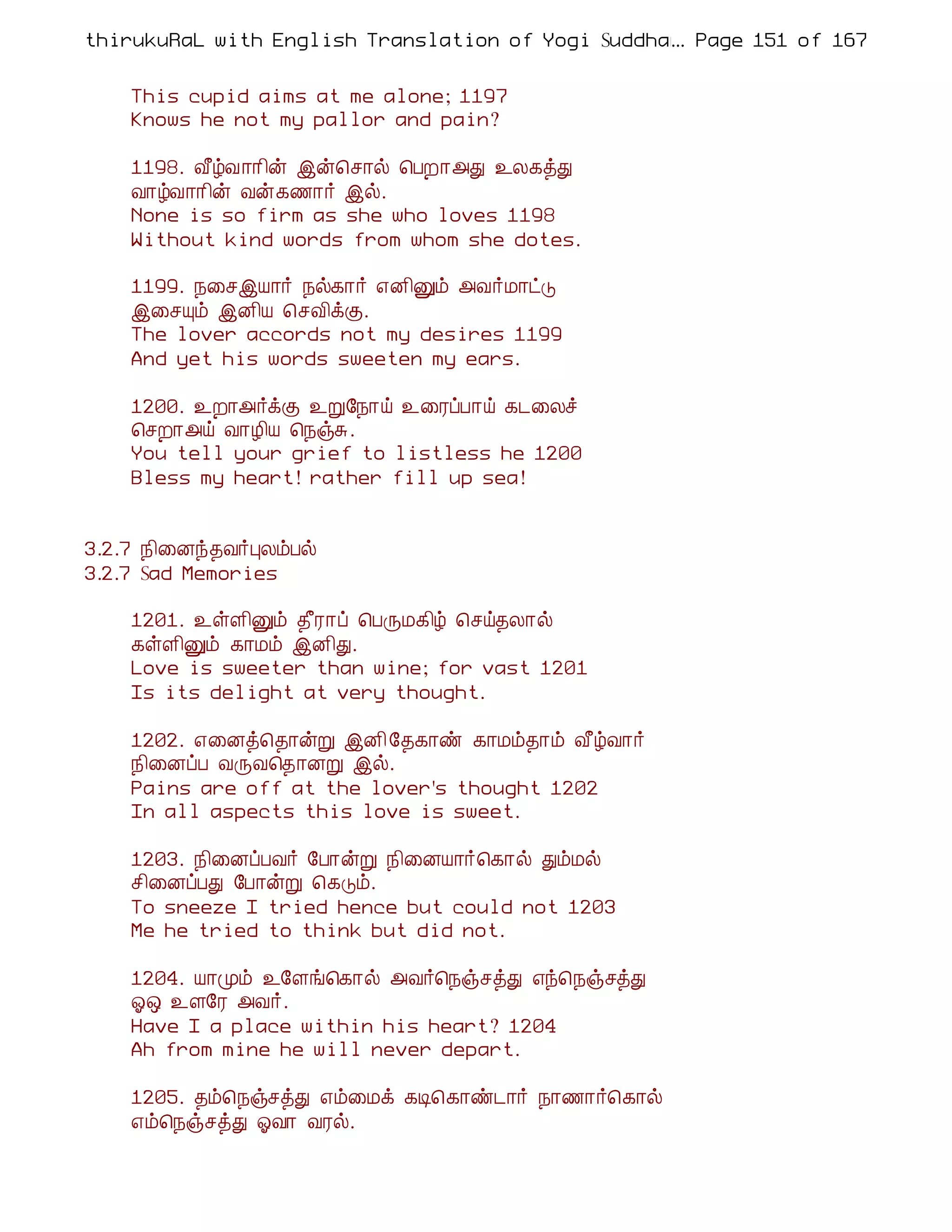 thirukuRaL with English Translation of Yogi Suddhanantha Bharathiar
                                                  ... Page 151 of 167


    This cupid aims at me alone; 1197
    Knows he not my pallor and pain?

    1198. Å£úÅ¡¡¢ý þý¦º¡ø ¦ÀÈ¡«Ð ¯Ä¸òÐ
    Å¡úÅ¡¡¢ý Åý¸½¡÷ þø.
    None is so firm as she who loves 1198
    Without kind words from whom she dotes.

    1199. ¿¨ºþÂ¡÷ ¿ø¸¡÷ ±É¢Ûõ «Å÷Á¡ðÎ
    þ¨ºÔõ þÉ¢Â ¦ºÅ¢ìÌ.
    The lover accords not my desires 1199
    And yet his words sweeten my ears.

    1200. ¯È¡«÷ìÌ ¯Ú§¿¡ö ¯¨ÃôÀ¡ö ¸¼¨Äî
    ¦ºÈ¡«ö Å¡Æ¢Â ¦¿ïÍ.
    You tell your grief to listless he 1200
    Bless my heart! rather fill up sea!


3.2.7 ¿¢¨Éó¾Å÷ÒÄõÀø
3.2.7 Sad Memories

    1201. ¯ûÇ¢Ûõ ¾£Ã¡ô ¦ÀÕÁ¸¢ú ¦ºö¾Ä¡ø
    ¸ûÇ¢Ûõ ¸¡Áõ þÉ¢Ð.
    Love is sweeter than wine; for vast 1201
    Is its delight at very thought.

    1202. ±¨Éò¦¾¡ýÚ þÉ¢ §¾¸¡ñ ¸¡Áõ¾¡õ Å£úÅ¡÷
    ¿¢¨ÉôÀ ÅÕÅ¦¾¡ÉÚ þø.
    Pains are off at the lover's thought 1202
    In all aspects this love is sweet.

    1203. ¿¢¨ÉôÀÅ÷ §À¡ýÚ ¿¢¨ÉÂ¡÷¦¸¡ø ÐõÁø
    º¢¨ÉôÀÐ §À¡ýÚ ¦¸Îõ.
    To sneeze I tried hence but could not 1203
    Me he tried to think but did not.

    1204. Â¡Óõ ¯§Çí¦¸¡ø «Å÷¦¿ïºòÐ ±ó¦¿ïºòÐ
    µ´ ¯Ç§Ã «Å÷.
    Have I a place within his heart? 1204
    Ah from mine he will never depart.

    1205. ¾õ¦¿ïºòÐ ±õ¨Áì ¸Ê¦¸¡ñ¼¡÷ ¿¡½¡÷¦¸¡ø
    ±õ¦¿ïºòÐ µÅ¡ ÅÃø.
 