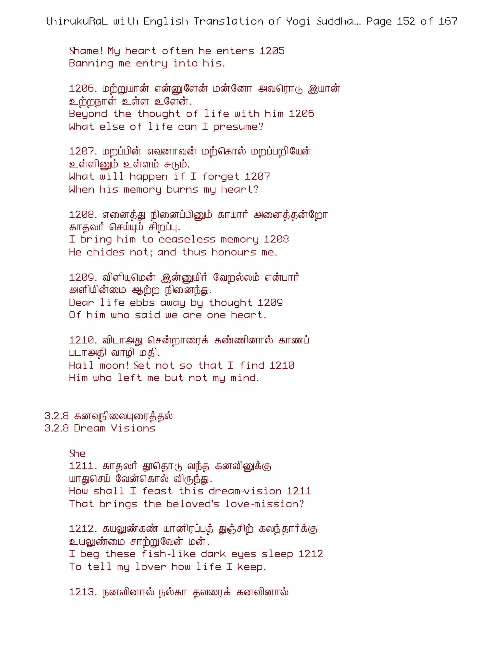 thirukuRaL with English Translation of Yogi Suddhanantha Bharathiar
                                                  ... Page 152 of 167


    Shame! My heart often he enters 1205
    Banning me entry into his.

    1206. ÁüÚÂ¡ý ±ýÛ§Çý Áý§É¡ «Å¦Ã¡Î þÂ¡ý
    ¯üÈ¿¡û ¯ûÇ ¯§Çý.
    Beyond the thought of life with him 1206
    What else of life can I presume?

    1207. ÁÈôÀ¢ý ±ÅÉ¡Åý Áü¦¸¡ø ÁÈôÀÈ¢§Âý
    ¯ûÇ¢Ûõ ¯ûÇõ ÍÎõ.
    What will happen if I forget 1207
    When his memory burns my heart?

    1208. ±¨ÉòÐ ¿¢¨ÉôÀ¢Ûõ ¸¡Â¡÷ «¨Éò¾ý§È¡
    ¸¡¾Ä÷ ¦ºöÔõ º¢ÈôÒ.
    I bring him to ceaseless memory 1208
    He chides not; and thus honours me.

    1209. Å¢Ç¢Ô¦Áý þýÛÂ¢÷ §ÅÈøÄõ ±ýÀ¡÷
    «Ç¢Â¢ý¨Á ¬üÈ ¿¢¨ÉóÐ.
    Dear life ebbs away by thought 1209
    Of him who said we are one heart.

    1210. Å¢¼¡«Ð ¦ºýÈ¡¨Ãì ¸ñ½¢É¡ø ¸¡½ô
    À¼¡«¾¢ Å¡Æ¢ Á¾¢.
    Hail moon! Set not so that I find 1210
    Him who left me but not my mind.


3.2.8 ¸É×¿¢¨ÄÔ¨Ãò¾ø
3.2.8 Dream Visions

    She
    1211. ¸¡¾Ä÷ à¦¾¡Î Åó¾ ¸ÉÅ¢ÛìÌ
    Â¡Ð¦ºö §Åý¦¸¡ø Å¢ÕóÐ.
    How shall I feast this dream-vision 1211
    That brings the beloved's love-mission?

    1212. ¸ÂÖñ¸ñ Â¡É¢ÃôÀò Ðïº¢ü ¸Äó¾¡÷ìÌ
    ¯ÂÖñ¨Á º¡üÚ§Åý Áý .
    I beg these fish-like dark eyes sleep 1212
    To tell my lover how life I keep.

    1213. ¿ÉÅ¢É¡ø ¿ø¸¡ ¾Å¨Ãì ¸ÉÅ¢É¡ø
 