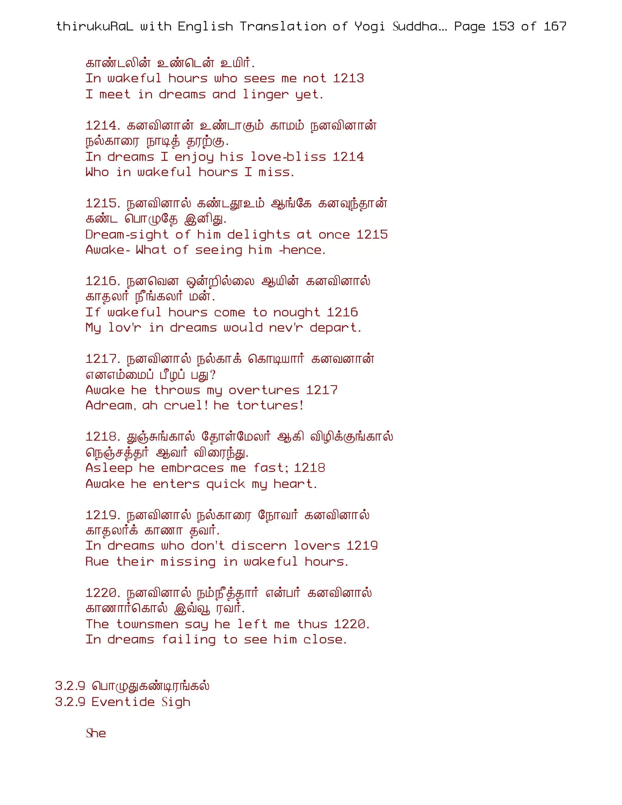 thirukuRaL with English Translation of Yogi Suddhanantha Bharathiar
                                                  ... Page 153 of 167


    ¸¡ñ¼Ä¢ý ¯ñ¦¼ý ¯Â¢÷.
    In wakeful hours who sees me not 1213
    I meet in dreams and linger yet.

    1214. ¸ÉÅ¢É¡ý ¯ñ¼¡Ìõ ¸¡Áõ ¿ÉÅ¢É¡ý
    ¿ø¸¡¨Ã ¿¡Êò ¾ÃüÌ.
    In dreams I enjoy his love-bliss 1214
    Who in wakeful hours I miss.

    1215. ¿ÉÅ¢É¡ø ¸ñ¼à¯õ ¬í§¸ ¸É×ó¾¡ý
    ¸ñ¼ ¦À¡Ø§¾ þÉ¢Ð.
    Dream-sight of him delights at once 1215
    Awake- What of seeing him -hence.

    1216. ¿É¦ÅÉ ´ýÈ¢ø¨Ä ¬Â¢ý ¸ÉÅ¢É¡ø
    ¸¡¾Ä÷ ¿£í¸Ä÷ Áý.
    If wakeful hours come to nought 1216
    My lov'r in dreams would nev'r depart.

    1217. ¿ÉÅ¢É¡ø ¿ø¸¡ì ¦¸¡ÊÂ¡÷ ¸ÉÅÉ¡ý
    ±É±õ¨Áô À£Æô ÀÐ?
    Awake he throws my overtures 1217
    Adream, ah cruel! he tortures!

    1218. ÐïÍí¸¡ø §¾¡û§ÁÄ÷ ¬¸¢ Å¢Æ¢ìÌí¸¡ø
    ¦¿ïºò¾÷ ¬Å÷ Å¢¨ÃóÐ.
    Asleep he embraces me fast; 1218
    Awake he enters quick my heart.

    1219. ¿ÉÅ¢É¡ø ¿ø¸¡¨Ã §¿¡Å÷ ¸ÉÅ¢É¡ø
    ¸¡¾Ä÷ì ¸¡½¡ ¾Å÷.
    In dreams who don't discern lovers 1219
    Rue their missing in wakeful hours.

    1220. ¿ÉÅ¢É¡ø ¿õ¿£ò¾¡÷ ±ýÀ÷ ¸ÉÅ¢É¡ø
    ¸¡½¡÷¦¸¡ø þùç ÃÅ÷.
    The townsmen say he left me thus 1220.
    In dreams failing to see him close.


3.2.9 ¦À¡ØÐ¸ñÊÃí¸ø
3.2.9 Eventide Sigh

    She
 
