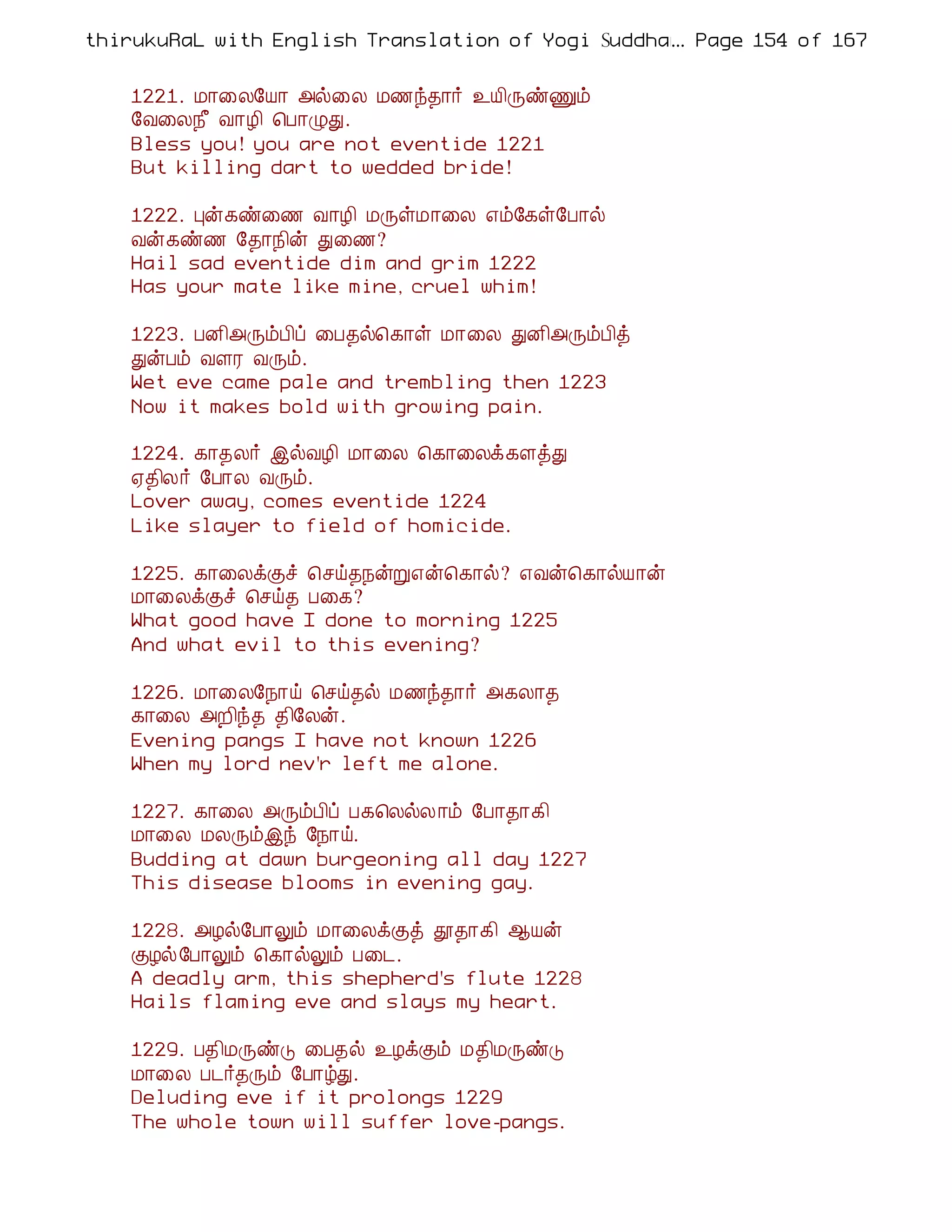 thirukuRaL with English Translation of Yogi Suddhanantha Bharathiar
                                                  ... Page 154 of 167


    1221. Á¡¨Ä§Â¡ «ø¨Ä Á½ó¾¡÷ ¯Â¢ÕñÏõ
    §Å¨Ä¿£ Å¡Æ¢ ¦À¡ØÐ.
    Bless you! you are not eventide 1221
    But killing dart to wedded bride!

    1222. Òý¸ñ¨½ Å¡Æ¢ ÁÕûÁ¡¨Ä ±õ§¸û§À¡ø
    Åý¸ñ½ §¾¡¿¢ý Ð¨½?
    Hail sad eventide dim and grim 1222
    Has your mate like mine, cruel whim!

    1223. ÀÉ¢«ÕõÀ¢ô ¨À¾ø¦¸¡û Á¡¨Ä ÐÉ¢«ÕõÀ¢ò
    ÐýÀõ ÅÇÃ ÅÕõ.
    Wet eve came pale and trembling then 1223
    Now it makes bold with growing pain.

    1224. ¸¡¾Ä÷ þøÅÆ¢ Á¡¨Ä ¦¸¡¨Äì¸ÇòÐ
    ²¾¢Ä÷ §À¡Ä ÅÕõ.
    Lover away, comes eventide 1224
    Like slayer to field of homicide.

    1225. ¸¡¨ÄìÌî ¦ºö¾¿ýÚ±ý¦¸¡ø? ±Åý¦¸¡øÂ¡ý
    Á¡¨ÄìÌî ¦ºö¾ À¨¸?
    What good have I done to morning 1225
    And what evil to this evening?

    1226. Á¡¨Ä§¿¡ö ¦ºö¾ø Á½ó¾¡÷ «¸Ä¡¾
    ¸¡¨Ä «È¢ó¾ ¾¢§Äý.
    Evening pangs I have not known 1226
    When my lord nev'r left me alone.

    1227. ¸¡¨Ä «ÕõÀ¢ô À¸¦ÄøÄ¡õ §À¡¾¡¸¢
    Á¡¨Ä ÁÄÕõþó §¿¡ö.
    Budding at dawn burgeoning all day 1227
    This disease blooms in evening gay.

    1228. «Æø§À¡Öõ Á¡¨ÄìÌò à¾¡¸¢ ¬Âý
    ÌÆø§À¡Öõ ¦¸¡øÖõ À¨¼.
    A deadly arm, this shepherd's flute 1228
    Hails flaming eve and slays my heart.

    1229. À¾¢ÁÕñÎ ¨À¾ø ¯ÆìÌõ Á¾¢ÁÕñÎ
    Á¡¨Ä À¼÷¾Õõ §À¡úÐ.
    Deluding eve if it prolongs 1229
    The whole town will suffer love-pangs.
 