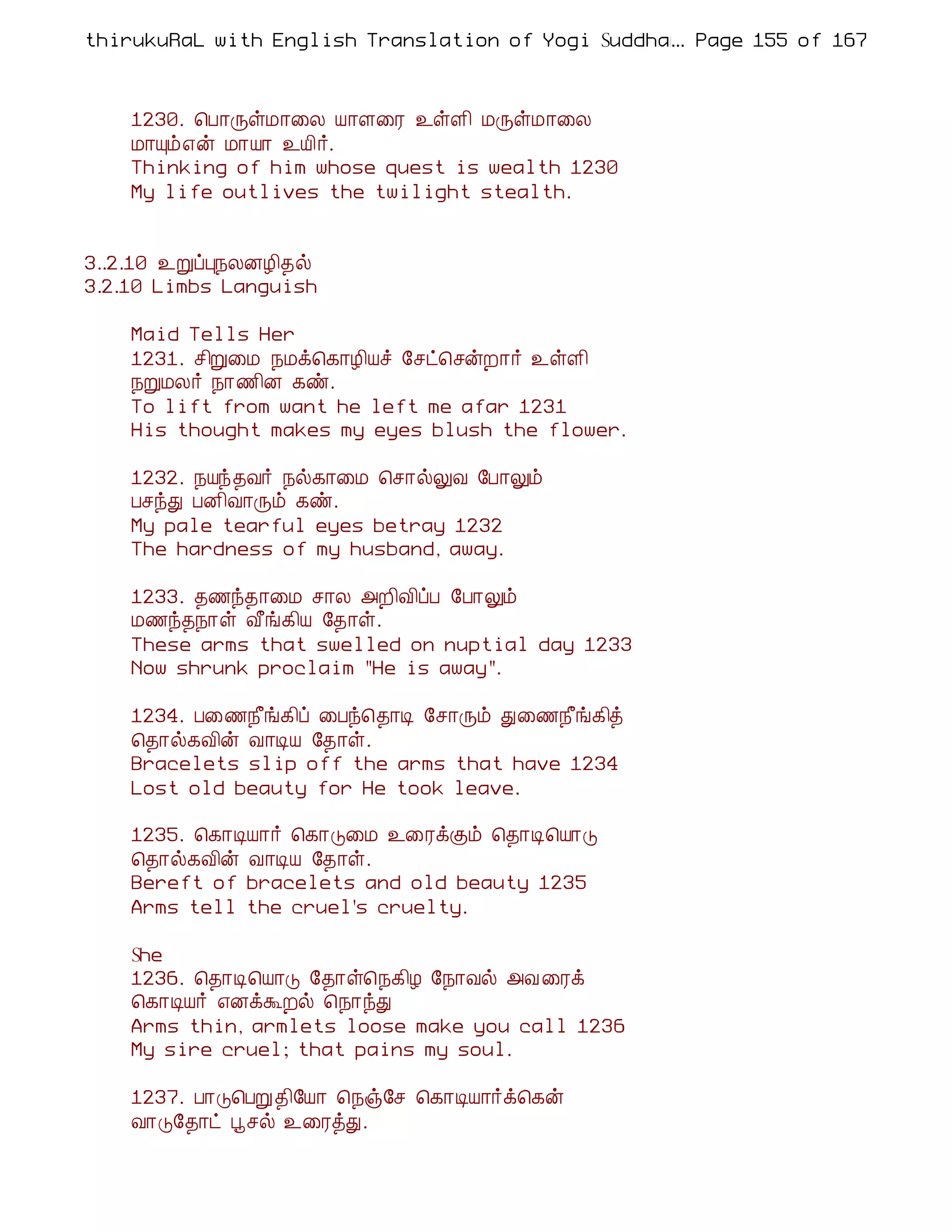 thirukuRaL with English Translation of Yogi Suddhanantha Bharathiar
                                                  ... Page 155 of 167



    1230. ¦À¡ÕûÁ¡¨Ä Â¡Ç¨Ã ¯ûÇ¢ ÁÕûÁ¡¨Ä
    Á¡Ôõ±ý Á¡Â¡ ¯Â¢÷.
    Thinking of him whose quest is wealth 1230
    My life outlives the twilight stealth.


3..2.10 ¯ÚôÒ¿ÄÉÆ¢¾ø
3.2.10 Limbs Languish

    Maid Tells Her
    1231. º¢Ú¨Á ¿Áì¦¸¡Æ¢Âî §ºð¦ºýÈ¡÷ ¯ûÇ¢
    ¿ÚÁÄ÷ ¿¡½¢É ¸ñ.
    To lift from want he left me afar 1231
    His thought makes my eyes blush the flower.

    1232. ¿Âó¾Å÷ ¿ø¸¡¨Á ¦º¡øÖÅ §À¡Öõ
    ÀºóÐ ÀÉ¢Å¡Õõ ¸ñ.
    My pale tearful eyes betray 1232
    The hardness of my husband, away.

    1233. ¾½ó¾¡¨Á º¡Ä «È¢Å¢ôÀ §À¡Öõ
    Á½ó¾¿¡û Å£í¸¢Â §¾¡û.
    These arms that swelled on nuptial day 1233
    Now shrunk proclaim "He is away".

    1234. À¨½¿£í¸¢ô ¨Àó¦¾¡Ê §º¡Õõ Ð¨½¿£í¸¢ò
    ¦¾¡ø¸Å¢ý Å¡ÊÂ §¾¡û.
    Bracelets slip off the arms that have 1234
    Lost old beauty for He took leave.

    1235. ¦¸¡ÊÂ¡÷ ¦¸¡Î¨Á ¯¨ÃìÌõ ¦¾¡Ê¦Â¡Î
    ¦¾¡ø¸Å¢ý Å¡ÊÂ §¾¡û.
    Bereft of bracelets and old beauty 1235
    Arms tell the cruel's cruelty.

    She
    1236. ¦¾¡Ê¦Â¡Î §¾¡û¦¿¸¢Æ §¿¡Åø «Å ¨Ãì
    ¦¸¡ÊÂ÷ ±ÉìÜÈø ¦¿¡óÐ
    Arms thin, armlets loose make you call 1236
    My sire cruel; that pains my soul.

    1237. À¡Î¦ÀÚ¾¢§Â¡ ¦¿ï§º ¦¸¡ÊÂ¡÷ì¦¸ý
    Å¡Î§¾¡ð âºø ¯¨ÃòÐ.
 