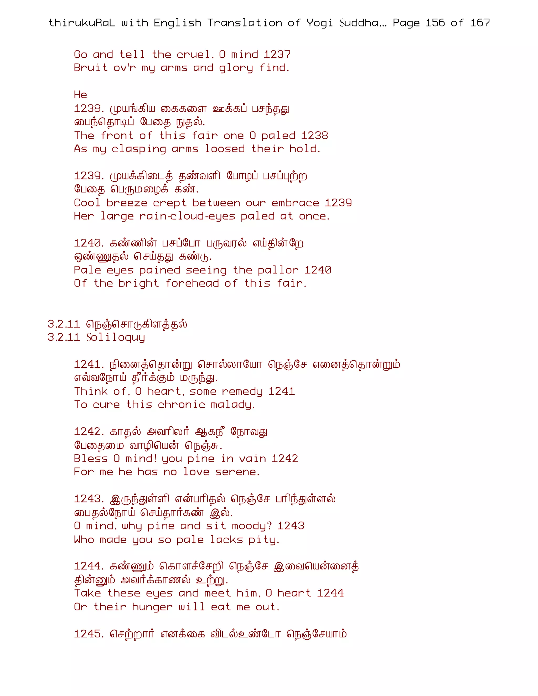 thirukuRaL with English Translation of Yogi Suddhanantha Bharathiar
                                                  ... Page 156 of 167


    Go and tell the cruel, O mind 1237
    Bruit ov'r my arms and glory find.

    He
    1238. ÓÂí¸¢Â ¨¸¸¨Ç °ì¸ô Àºó¾Ð
    ¨Àó¦¾¡Êô §À¨¾ Ñ¾ø.
    The front of this fair one O paled 1238
    As my clasping arms loosed their hold.

    1239. ÓÂì¸¢¨¼ò ¾ñÅÇ¢ §À¡Æô ÀºôÒüÈ
    §À¨¾ ¦ÀÕÁ¨Æì ¸ñ.
    Cool breeze crept between our embrace 1239
    Her large rain-cloud-eyes paled at once.

    1240. ¸ñ½¢ý Àºô§À¡ ÀÕÅÃø ±ö¾¢ý§È
    ´ñÏ¾ø ¦ºö¾Ð ¸ñÎ.
    Pale eyes pained seeing the pallor 1240
    Of the bright forehead of this fair.


3.2.11 ¦¿ï¦º¡Î¸¢Çò¾ø
3.2.11 Soliloquy

    1241. ¿¢¨Éò¦¾¡ýÚ ¦º¡øÄ¡§Â¡ ¦¿ï§º ±¨Éò¦¾¡ýÚõ
    ±ùÅ§¿¡ö ¾£÷ìÌõ ÁÕóÐ.
    Think of, O heart, some remedy 1241
    To cure this chronic malady.

    1242. ¸¡¾ø «Å¡¢Ä÷ ¬¸¿£ §¿¡ÅÐ
    §À¨¾¨Á Å¡Æ¢¦Âý ¦¿ïÍ.
    Bless O mind! you pine in vain 1242
    For me he has no love serene.

    1243. þÕóÐûÇ¢ ±ýÀ¡¢¾ø ¦¿ï§º À¡¢óÐûÇø
    ¨À¾ø§¿¡ö ¦ºö¾¡÷¸ñ þø.
    O mind, why pine and sit moody? 1243
    Who made you so pale lacks pity.

    1244. ¸ñÏõ ¦¸¡Çî§ºÈ¢ ¦¿ï§º þ¨Å¦Âý¨Éò
    ¾¢ýÛõ «Å÷ì¸¡½ø ¯üÚ.
    Take these eyes and meet him, O heart 1244
    Or their hunger will eat me out.

    1245. ¦ºüÈ¡÷ ±Éì¨¸ Å¢¼ø¯ñ§¼¡ ¦¿ï§ºÂ¡õ
 