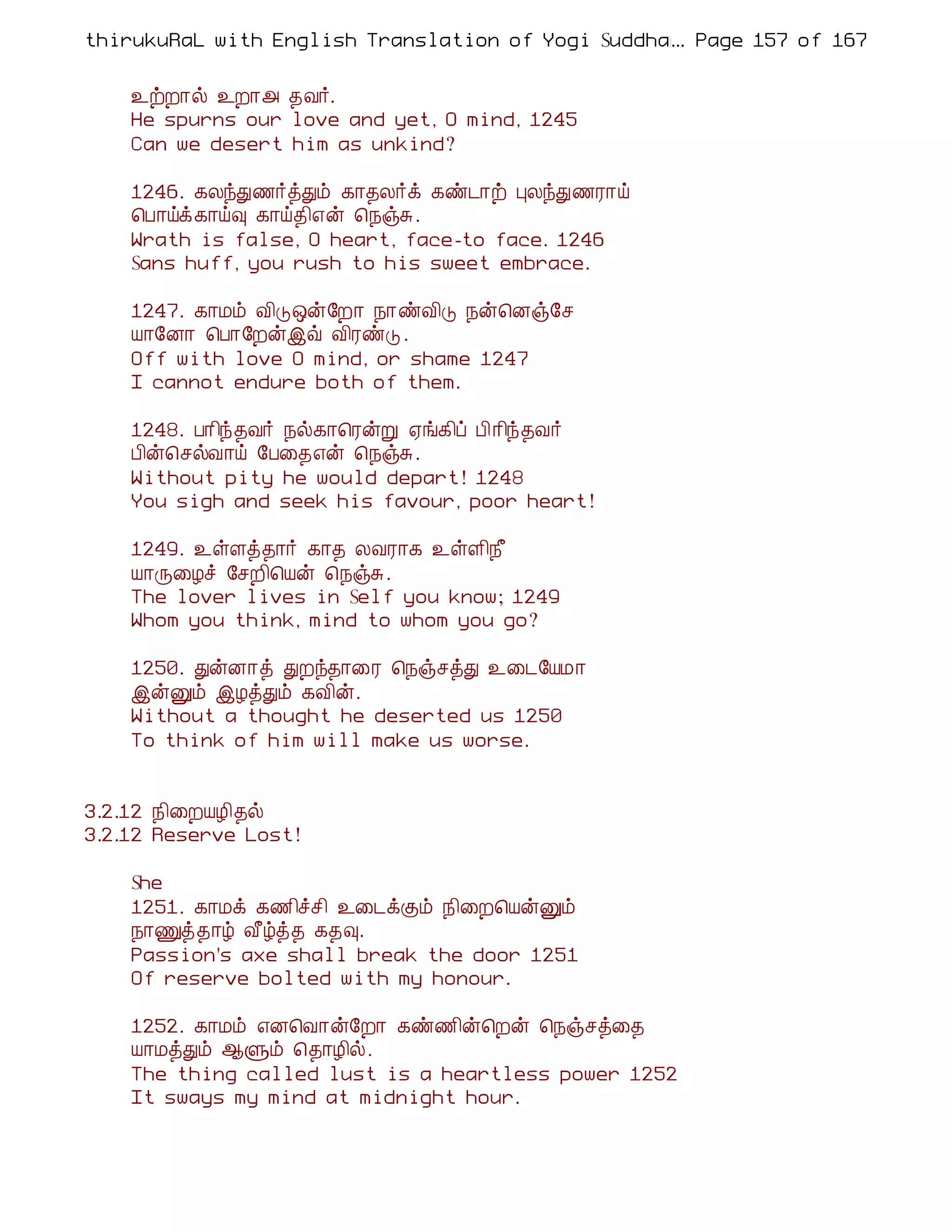 thirukuRaL with English Translation of Yogi Suddhanantha Bharathiar
                                                  ... Page 157 of 167


    ¯üÈ¡ø ¯È¡« ¾Å÷.
    He spurns our love and yet, O mind, 1245
    Can we desert him as unkind?

    1246. ¸ÄóÐ½÷òÐõ ¸¡¾Ä÷ì ¸ñ¼¡ü ÒÄóÐ½Ã¡ö
    ¦À¡öì¸¡ö× ¸¡ö¾¢±ý ¦¿ïÍ.
    Wrath is false, O heart, face-to face. 1246
    Sans huff, you rush to his sweet embrace.

    1247. ¸¡Áõ Å¢Î´ý§È¡ ¿¡ñÅ¢Î ¿ý¦Éï§º
    Â¡§É¡ ¦À¡§Èýþù Å¢ÃñÎ .
    Off with love O mind, or shame 1247
    I cannot endure both of them.

    1248. À¡¢ó¾Å÷ ¿ø¸¡¦ÃýÚ ²í¸¢ô À¢¡¢ó¾Å÷
    À¢ý¦ºøÅ¡ö §À¨¾±ý ¦¿ïÍ.
    Without pity he would depart! 1248
    You sigh and seek his favour, poor heart!

    1249. ¯ûÇò¾¡÷ ¸¡¾ ÄÅÃ¡¸ ¯ûÇ¢¿£
    Â¡Õ¨Æî §ºÈ¢¦Âý ¦¿ïÍ.
    The lover lives in Self you know; 1249
    Whom you think, mind to whom you go?

    1250. ÐýÉ¡ò ÐÈó¾¡¨Ã ¦¿ïºòÐ ¯¨¼§ÂÁ¡
    þýÛõ þÆòÐõ ¸Å¢ý.
    Without a thought he deserted us 1250
    To think of him will make us worse.


3.2.12 ¿¢¨ÈÂÆ¢¾ø
3.2.12 Reserve Lost!

    She
    1251. ¸¡Áì ¸½¢îº¢ ¯¨¼ìÌõ ¿¢¨È¦ÂýÛõ
    ¿¡Ïò¾¡ú Å£úò¾ ¸¾×.
    Passion's axe shall break the door 1251
    Of reserve bolted with my honour.

    1252. ¸¡Áõ ±É¦Å¡ý§È¡ ¸ñ½¢ý¦Èý ¦¿ïºò¨¾
    Â¡ÁòÐõ ¬Ùõ ¦¾¡Æ¢ø.
    The thing called lust is a heartless power 1252
    It sways my mind at midnight hour.
 