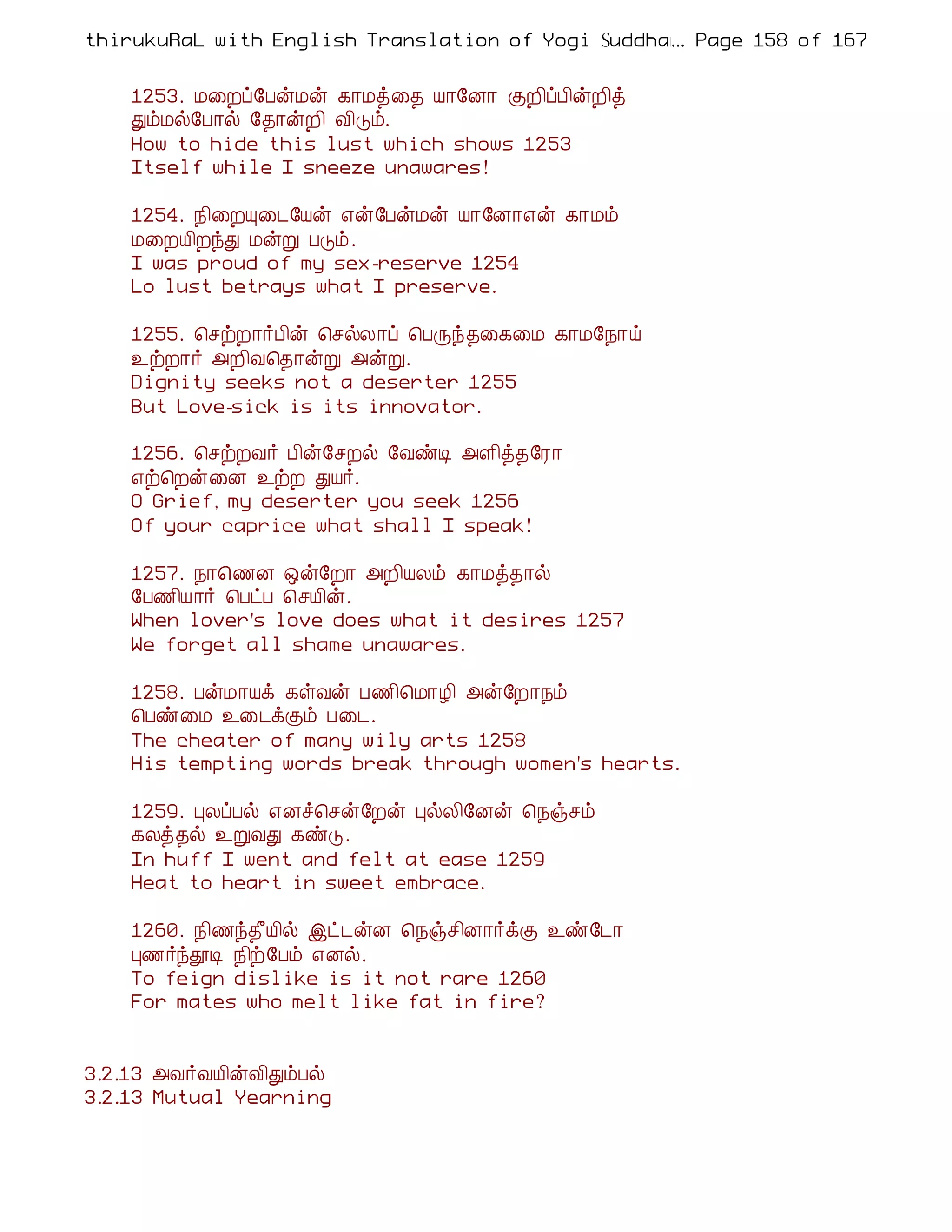thirukuRaL with English Translation of Yogi Suddhanantha Bharathiar
                                                  ... Page 158 of 167


    1253. Á¨Èô§ÀýÁý ¸¡Áò¨¾ Â¡§É¡ ÌÈ¢ôÀ¢ýÈ¢ò
    ÐõÁø§À¡ø §¾¡ýÈ¢ Å¢Îõ.
    How to hide this lust which shows 1253
    Itself while I sneeze unawares!

    1254. ¿¢¨ÈÔ¨¼§Âý ±ý§ÀýÁý Â¡§É¡±ý ¸¡Áõ
    Á¨ÈÂ¢ÈóÐ ÁýÚ ÀÎõ.
    I was proud of my sex-reserve 1254
    Lo lust betrays what I preserve.

    1255. ¦ºüÈ¡÷À¢ý ¦ºøÄ¡ô ¦ÀÕó¾¨¸¨Á ¸¡Á§¿¡ö
    ¯üÈ¡÷ «È¢Å¦¾¡ýÚ «ýÚ.
    Dignity seeks not a deserter 1255
    But Love-sick is its innovator.

    1256. ¦ºüÈÅ÷ À¢ý§ºÈø §ÅñÊ «Ç¢ò¾§Ã¡
    ±ü¦Èý¨É ¯üÈ ÐÂ÷.
    O Grief, my deserter you seek 1256
    Of your caprice what shall I speak!

    1257. ¿¡¦½É ´ý§È¡ «È¢ÂÄõ ¸¡Áò¾¡ø
    §À½¢Â¡÷ ¦ÀðÀ ¦ºÂ¢ý.
    When lover's love does what it desires 1257
    We forget all shame unawares.

    1258. ÀýÁ¡Âì ¸ûÅý À½¢¦Á¡Æ¢ «ý§È¡¿õ
    ¦Àñ¨Á ¯¨¼ìÌõ À¨¼.
    The cheater of many wily arts 1258
    His tempting words break through women's hearts.

    1259. ÒÄôÀø ±Éî¦ºý§Èý ÒøÄ¢§Éý ¦¿ïºõ
    ¸Äò¾ø ¯ÚÅÐ ¸ñÎ.
    In huff I went and felt at ease 1259
    Heat to heart in sweet embrace.

    1260. ¿¢½ó¾£Â¢ø þð¼ýÉ ¦¿ïº¢É¡÷ìÌ ¯ñ§¼¡
    Ò½÷óàÊ ¿¢ü§Àõ ±Éø.
    To feign dislike is it not rare 1260
    For mates who melt like fat in fire?


3.2.13 «Å÷ÅÂ¢ýÅ¢ÐõÀø
3.2.13 Mutual Yearning
 