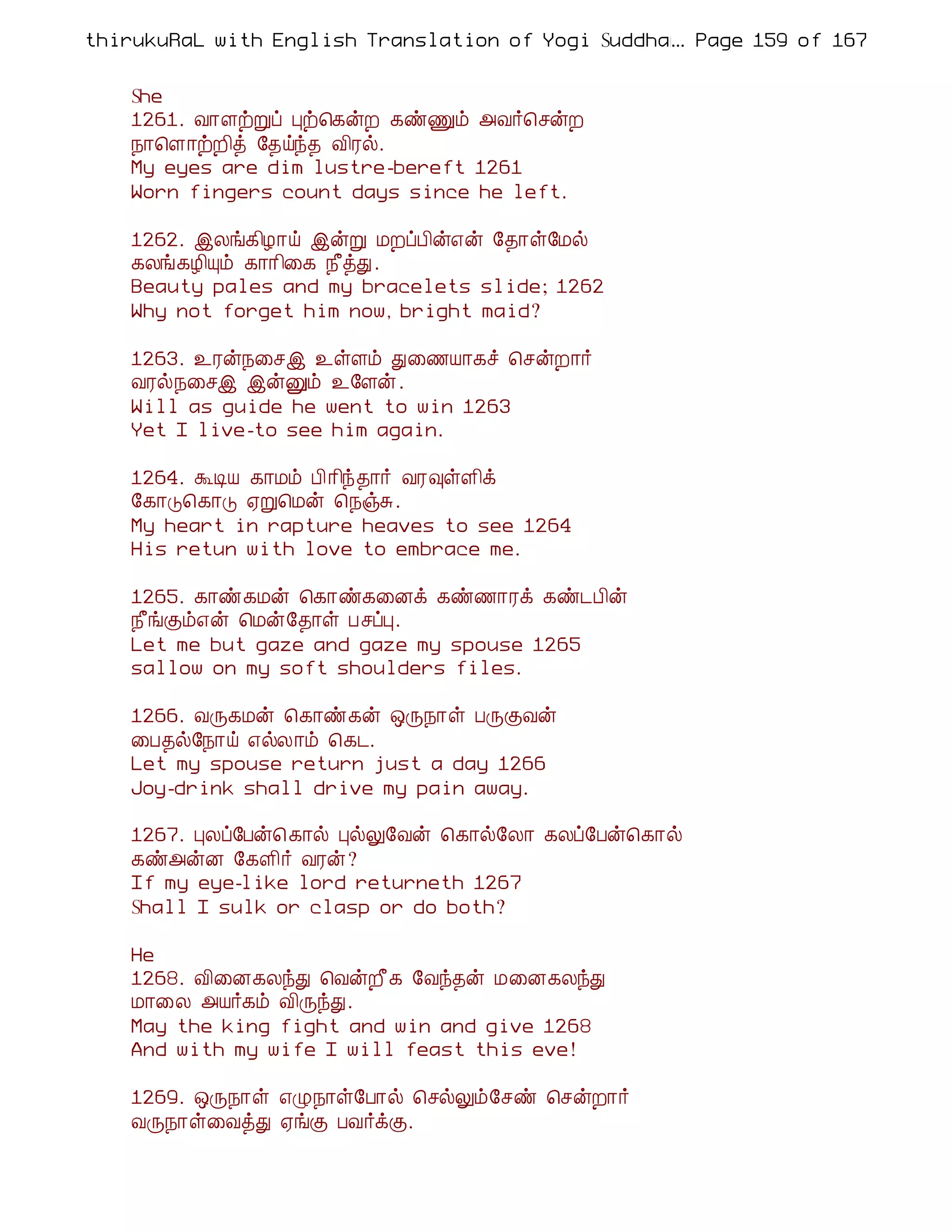 thirukuRaL with English Translation of Yogi Suddhanantha Bharathiar
                                                  ... Page 159 of 167


    She
    1261. Å¡ÇüÚô Òü¦¸ýÈ ¸ñÏõ «Å÷¦ºýÈ
    ¿¡¦Ç¡üÈ¢ò §¾öó¾ Å¢Ãø.
    My eyes are dim lustre-bereft 1261
    Worn fingers count days since he left.

    1262. þÄí¸¢Æ¡ö þýÚ ÁÈôÀ¢ý±ý §¾¡û§Áø
    ¸Äí¸Æ¢Ôõ ¸¡¡¢¨¸ ¿£òÐ.
    Beauty pales and my bracelets slide; 1262
    Why not forget him now, bright maid?

    1263. ¯Ãý¿¨ºþ ¯ûÇõ Ð¨½Â¡¸î ¦ºýÈ¡÷
    ÅÃø¿¨ºþ þýÛõ ¯§Çý.
    Will as guide he went to win 1263
    Yet I live-to see him again.

    1264. ÜÊÂ ¸¡Áõ À¢ ¡¢ó¾¡÷ ÅÃ×ûÇ¢ì
    §¸¡Î¦¸¡Î ²Ú¦Áý ¦¿ïÍ.
    My heart in rapture heaves to see 1264
    His retun with love to embrace me.

    1265. ¸¡ñ¸Áý ¦¸¡ñ¸¨Éì ¸ñ½¡Ãì ¸ñ¼À¢ý
    ¿£íÌõ±ý ¦Áý§¾¡û ÀºôÒ.
    Let me but gaze and gaze my spouse 1265
    sallow on my soft shoulders files.

    1266. ÅÕ¸Áý ¦¸¡ñ¸ý ´Õ¿¡û ÀÕÌÅý
    ¨À¾ø§¿¡ö ±øÄ¡õ ¦¸¼.
    Let my spouse return just a day 1266
    Joy-drink shall drive my pain away.

    1267. ÒÄô§Àý¦ ¸¡ø ÒøÖ§Åý ¦¸¡ø§Ä¡ ¸Äô§Àý¦¸¡ø
    ¸ñ«ýÉ §¸Ç¢÷ ÅÃý?
    If my eye-like lord returneth 1267
    Shall I sulk or clasp or do both?

    He
    1268. Å¢¨É¸ÄóÐ ¦ÅýÈ£¸ §Åó¾ý Á¨É¸ÄóÐ
    Á¡¨Ä «Â÷¸õ Å¢ÕóÐ.
    May the king fight and win and give 1268
    And with my wife I will feast this eve!

    1269. ´Õ¿¡û ±Ø¿¡û§À¡ø ¦ºøÖõ§ºñ ¦ºýÈ¡÷
    ÅÕ¿¡û¨ÅòÐ ²íÌ ÀÅ÷ìÌ.
 