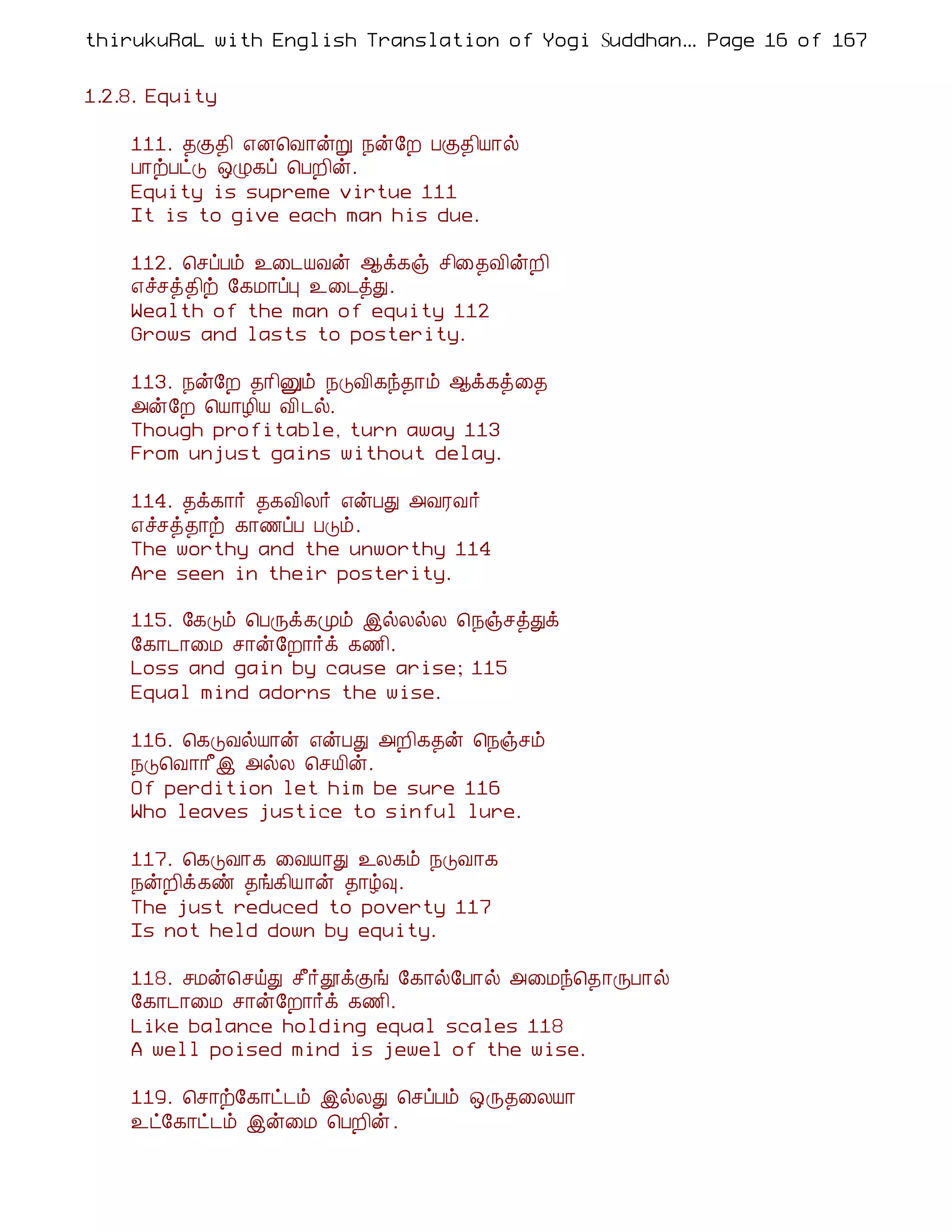 thirukuRaL with English Translation of Yogi Suddhanantha Bharathiar
                                                   ... Page 16 of 167


1.2.8. Equity

    111. ¾Ì¾¢ ±É¦Å¡ýÚ ¿ý§È ÀÌ¾¢Â¡ø
    À¡üÀðÎ ´Ø¸ô ¦ÀÈ¢ý.
    Equity is supreme virtue 111
    It is to give each man his due.

    112. ¦ºôÀõ ¯¨¼ÂÅý ¬ì¸ï º¢¨¾Å¢ýÈ¢
    ±îºò¾¢ü §¸Á¡ôÒ ¯¨¼òÐ.
    Wealth of the man of equity 112
    Grows and lasts to posterity.

    113. ¿ý§È ¾¡¢Ûõ ¿ÎÅ¢¸ó¾¡õ ¬ì¸ò¨¾
    «ý§È ¦Â¡Æ¢Â Å¢ ¼ø.
    Though profitable, turn away 113
    From unjust gains without delay.

    114. ¾ì¸¡÷ ¾¸Å¢Ä÷ ±ýÀÐ «ÅÃÅ÷
    ±îºò¾¡ü ¸¡½ôÀ ÀÎõ.
    The worthy and the unworthy 114
    Are seen in their posterity.

    115. §¸Îõ ¦ÀÕì¸Óõ þøÄøÄ ¦¿ïºòÐì
    §¸¡¼¡¨Á º¡ý§È¡÷ì ¸½¢.
    Loss and gain by cause arise; 115
    Equal mind adorns the wise.

    116. ¦¸ÎÅøÂ¡ý ±ýÀÐ «È¢¸¾ý ¦¿ïºõ
    ¿Î¦Å¡¡£þ «øÄ ¦ºÂ¢ý.
    Of perdition let him be sure 116
    Who leaves justice to sinful lure.

    117. ¦¸ÎÅ¡¸ ¨ÅÂ¡Ð ¯Ä¸õ ¿ÎÅ¡¸
    ¿ýÈ¢ì¸ñ ¾í¸¢Â¡ý ¾¡ú×.
    The just reduced to poverty 117
    Is not held down by equity.

    118. ºÁý¦ºöÐ º£÷àìÌí §¸¡ø§À¡ø «¨Áó¦¾¡ÕÀ¡ø
    §¸¡¼¡¨Á º¡ý§È¡÷ì ¸½¢.
    Like balance holding equal scales 118
    A well poised mind is jewel of the wise.

    119. ¦º¡ü§¸¡ð¼õ þøÄÐ ¦ºôÀõ ´Õ¾¨ÄÂ¡
    ¯ð§¸¡ð¼õ þý¨Á ¦ÀÈ¢ý .
 