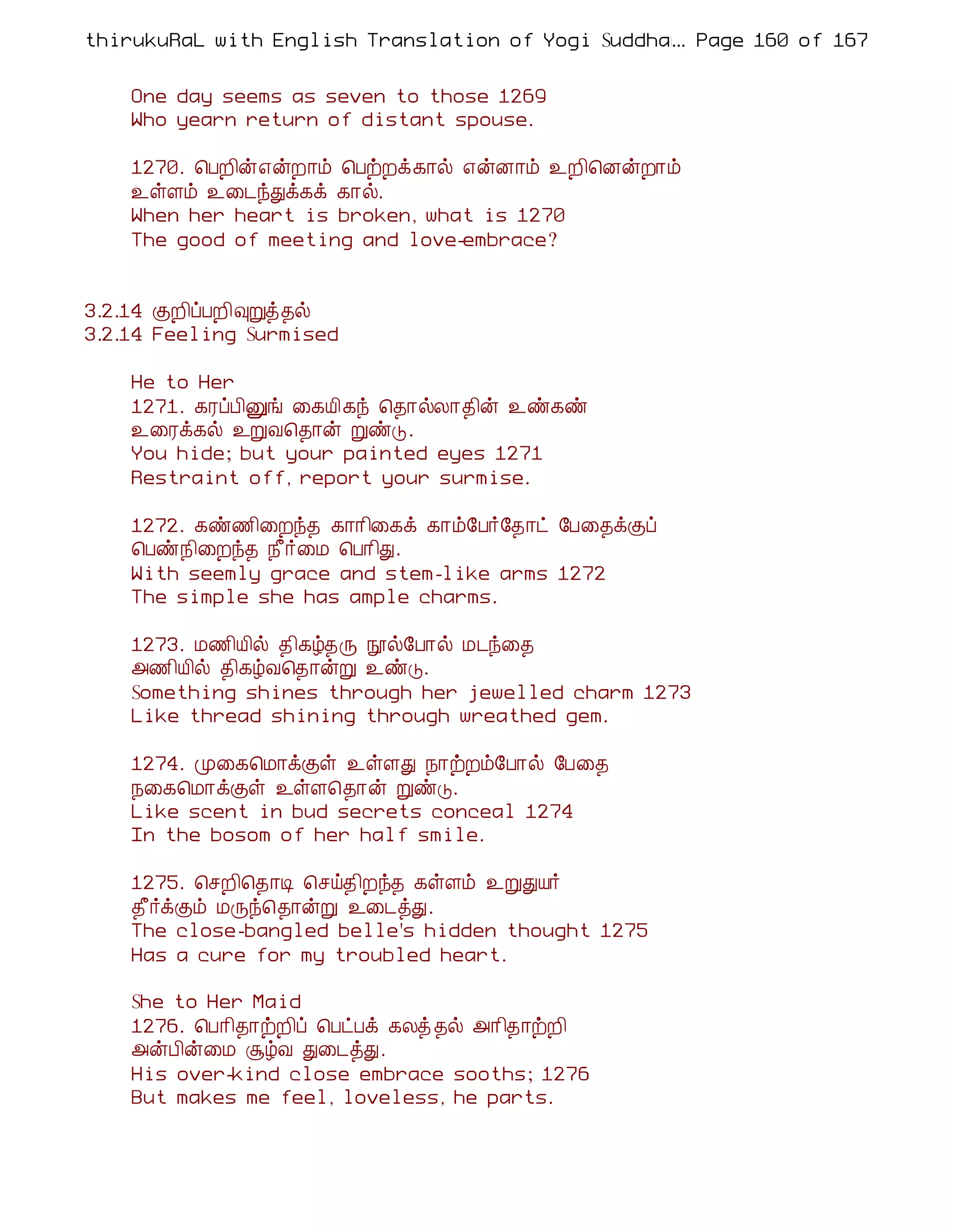 thirukuRaL with English Translation of Yogi Suddhanantha Bharathiar
                                                  ... Page 160 of 167


    One day seems as seven to those 1269
    Who yearn return of distant spouse.

    1270. ¦ÀÈ¢ý±ýÈ¡õ ¦ÀüÈì¸¡ø ±ýÉ¡õ ¯È¢¦ÉýÈ¡õ
    ¯ûÇõ ¯¨¼óÐì¸ì ¸¡ø.
    When her heart is broken, what is 1270
    The good of meeting and love-embrace?


3.2.14 ÌÈ¢ôÀÈ¢×Úò¾ø
3.2.14 Feeling Surmised

    He to Her
    1271. ¸ÃôÀ¢Ûí ¨¸Â¢¸ó ¦¾¡øÄ¡¾¢ý ¯ñ¸ñ
    ¯¨Ãì¸ø ¯ÚÅ¦¾¡ý ÚñÎ.
    You hide; but your painted eyes 1271
    Restraint off, report your surmise.

    1272. ¸ñ½¢¨Èó¾ ¸¡¡¢¨¸ì ¸¡õ§À÷§¾¡ð §À¨¾ìÌô
    ¦Àñ¿¢¨Èó¾ ¿£÷¨Á ¦À¡¢Ð.
    With seemly grace and stem-like arms 1272
    The simple she has ample charms.

    1273. Á½¢Â¢ø ¾¢¸ú¾Õ áø§À¡ø Á¼ó¨¾
    «½¢Â¢ø ¾¢¸úÅ¦¾¡ýÚ ¯ñÎ.
    Something shines through her jewelled charm 1273
    Like thread shining through wreathed gem.

    1274. Ó¨¸¦Á¡ìÌû ¯ûÇÐ ¿¡üÈõ§À¡ø §À¨¾
    ¿¨¸¦Á¡ìÌû ¯ûÇ¦¾¡ý ÚñÎ.
    Like scent in bud secrets conceal 1274
    In the bosom of her half smile.

    1275. ¦ºÈ¢¦¾¡Ê ¦ºö¾¢Èó¾ ¸ûÇõ ¯ÚÐÂ÷
    ¾£÷ìÌõ ÁÕó¦¾¡ýÚ ¯¨¼òÐ.
    The close-bangled belle's hidden thought 1275
    Has a cure for my troubled heart.

    She to Her Maid
    1276. ¦À¡¢¾¡üÈ¢ô ¦ÀðÀì ¸Äò ¾ø «¡¢¾¡üÈ¢
    «ýÀ¢ý¨Á ÝúÅ Ð¨¼òÐ.
    His over-kind close embrace sooths; 1276
    But makes me feel, loveless, he parts.
 