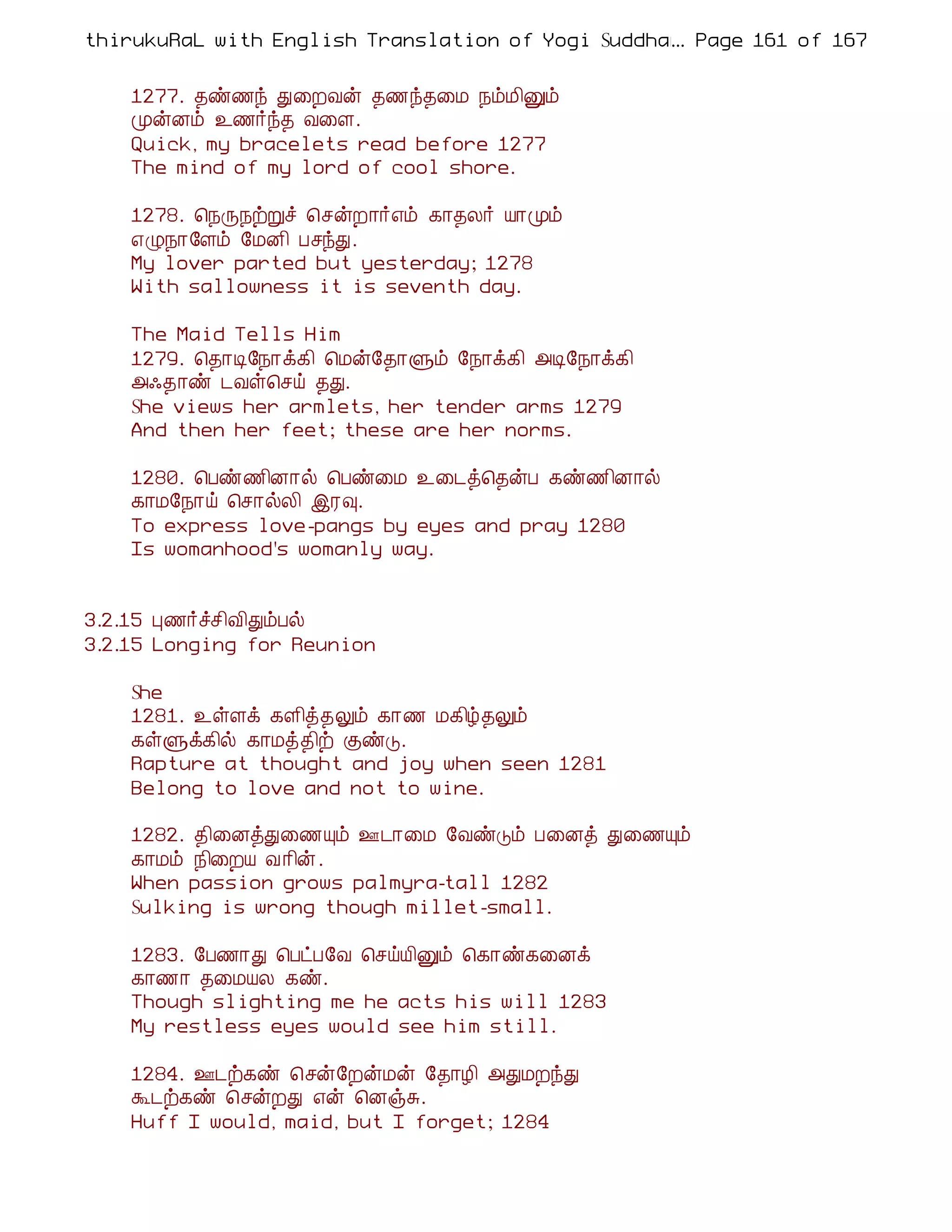 thirukuRaL with English Translation of Yogi Suddhanantha Bharathiar
                                                  ... Page 161 of 167


    1277. ¾ñ½ó Ð¨ÈÅý ¾½ó¾¨Á ¿õÁ¢Ûõ
    ÓýÉõ ¯½÷ó¾ Å¨Ç.
    Quick, my bracelets read before 1277
    The mind of my lord of cool shore.

    1278. ¦¿Õ¿üÚî ¦ºýÈ¡÷±õ ¸¡¾Ä÷ Â¡Óõ
    ±Ø¿¡§Çõ §ÁÉ¢ ÀºóÐ.
    My lover parted but yesterday; 1278
    With sallowness it is seventh day.

    The Maid Tells Him
    1279. ¦¾¡Ê§¿¡ì¸¢ ¦Áý§¾¡Ùõ §¿¡ì¸¢ «Ê§¿¡ì¸¢
    «·¾¡ñ ¼Åû¦ºö ¾Ð.
    She views her armlets, her tender arms 1279
    And then her feet; these are her norms.

    1280. ¦Àñ½¢É¡ø ¦Àñ¨Á ¯¨¼ò¦¾ýÀ ¸ñ½¢É¡ø
    ¸¡Á§¿¡ö ¦º¡øÄ¢ þÃ×.
    To express love-pangs by eyes and pray 1280
    Is womanhood's womanly way.


3.2.15 Ò½÷îº¢Å¢ÐõÀø
3.2.15 Longing for Reunion

    She
    1281. ¯ûÇì ¸Ç¢ò¾Öõ ¸¡½ Á¸¢ú¾Öõ
    ¸ûÙì¸¢ø ¸¡Áò¾¢ü ÌñÎ.
    Rapture at thought and joy when seen 1281
    Belong to love and not to wine.

    1282. ¾¢¨ÉòÐ¨½Ôõ °¼¡¨Á §ÅñÎõ À¨Éò Ð¨½Ôõ
    ¸¡Áõ ¿¢¨ÈÂ Å¡¢ý.
    When passion grows palmyra-tall 1282
    Sulking is wrong though millet-small.

    1283. §À½¡Ð ¦ÀðÀ§Å ¦ºöÂ¢Ûõ ¦¸¡ñ¸¨Éì
    ¸¡½¡ ¾¨ÁÂÄ ¸ñ.
    Though slighting me he acts his will 1283
    My restless eyes would see him still.

    1284. °¼ü¸ñ ¦ºý§ÈýÁý §¾¡Æ¢ «ÐÁÈóÐ
    Ü¼ü¸ñ ¦ºýÈÐ ±ý ¦ÉïÍ.
    Huff I would, maid, but I forget; 1284
 