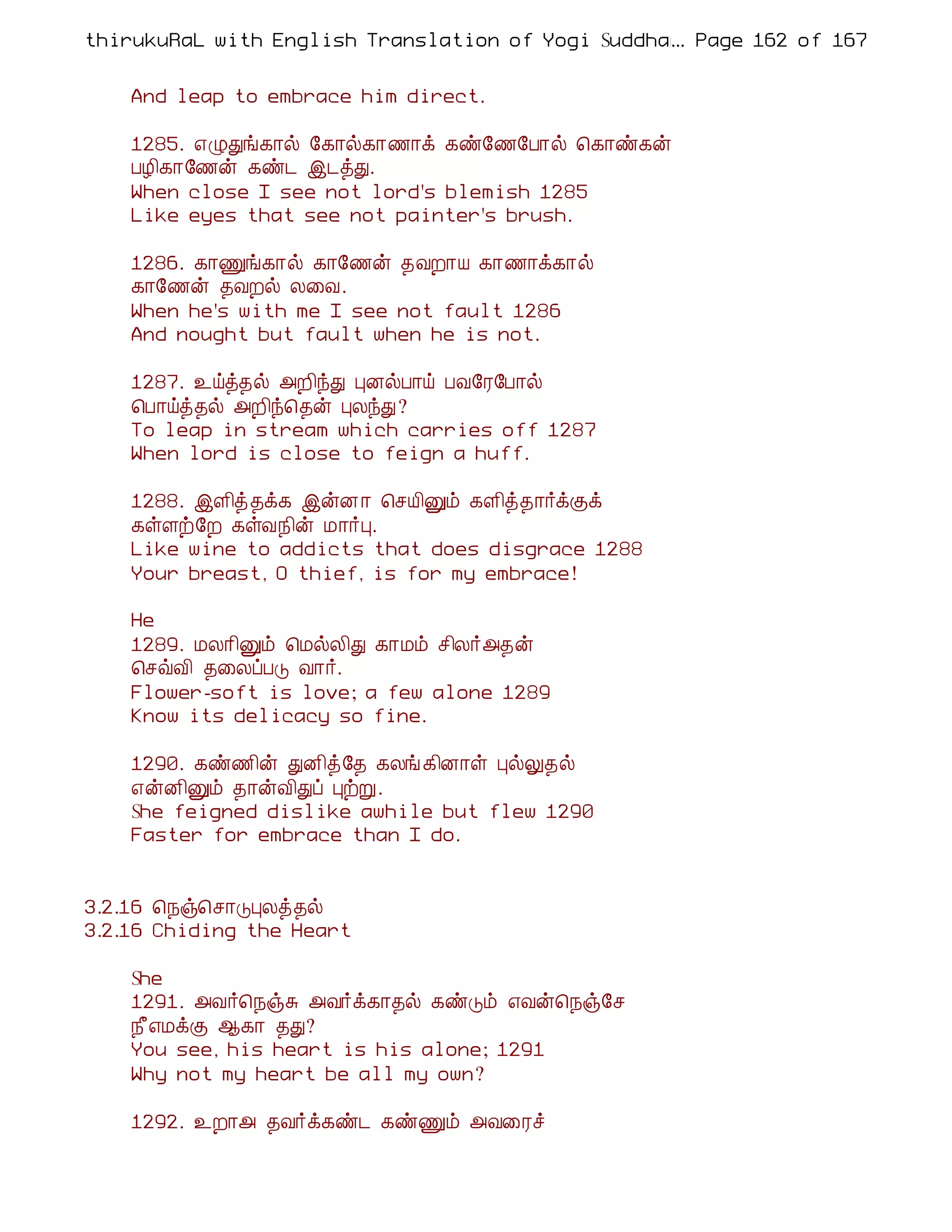 thirukuRaL with English Translation of Yogi Suddhanantha Bharathiar
                                                  ... Page 162 of 167


    And leap to embrace him direct.

    1285. ±ØÐí¸¡ø §¸¡ø¸¡½¡ì ¸ñ§½§À¡ø ¦¸¡ñ¸ý
    ÀÆ¢¸¡§½ý ¸ñ¼ þ¼òÐ.
    When close I see not lord's blemish 1285
    Like eyes that see not painter's brush.

    1286. ¸¡Ïí¸¡ø ¸¡§½ý ¾ÅÈ¡Â ¸¡½¡ì¸¡ø
    ¸¡§½ý ¾ÅÈø Ä¨Å.
    When he's with me I see not fault 1286
    And nought but fault when he is not.

    1287. ¯öò¾ø «È¢óÐ ÒÉøÀ¡ö ÀÅ§Ã§À¡ø
    ¦À¡öò¾ø «È¢ó¦¾ý ÒÄóÐ?
    To leap in stream which carries off 1287
    When lord is close to feign a huff.

    1288. þÇ¢ò¾ì¸ þýÉ ¡ ¦ºÂ¢Ûõ ¸Ç¢ò¾¡÷ìÌì
    ¸ûÇü§È ¸ûÅ¿¢ý Á¡÷Ò.
    Like wine to addicts that does disgrace 1288
    Your breast, O thief, is for my embrace!

    He
    1289. ÁÄ¡¢Ûõ ¦ÁøÄ¢Ð ¸¡Áõ º¢Ä÷«¾ý
    ¦ºùÅ¢ ¾¨ÄôÀÎ Å¡÷.
    Flower-soft is love; a few alone 1289
    Know its delicacy so fine.

    1290. ¸ñ½¢ý ÐÉ¢ò§¾ ¸Äí ¸¢É¡û ÒøÖ¾ø
    ±ýÉ¢Ûõ ¾¡ýÅ¢Ðô ÒüÚ.
    She feigned dislike awhile but flew 1290
    Faster for embrace than I do.


3.2.16 ¦¿ï¦º¡ÎÒÄò¾ø
3.2.16 Chiding the Heart

    She
    1291. «Å÷¦¿ïÍ «Å÷ì¸¡¾ø ¸ñÎõ ±Åý¦¿ï§º
    ¿£±ÁìÌ ¬¸¡ ¾Ð?
    You see, his heart is his alone; 1291
    Why not my heart be all my own?

    1292. ¯È¡« ¾Å÷ì¸ñ¼ ¸ñÏõ «Å¨Ãî
 