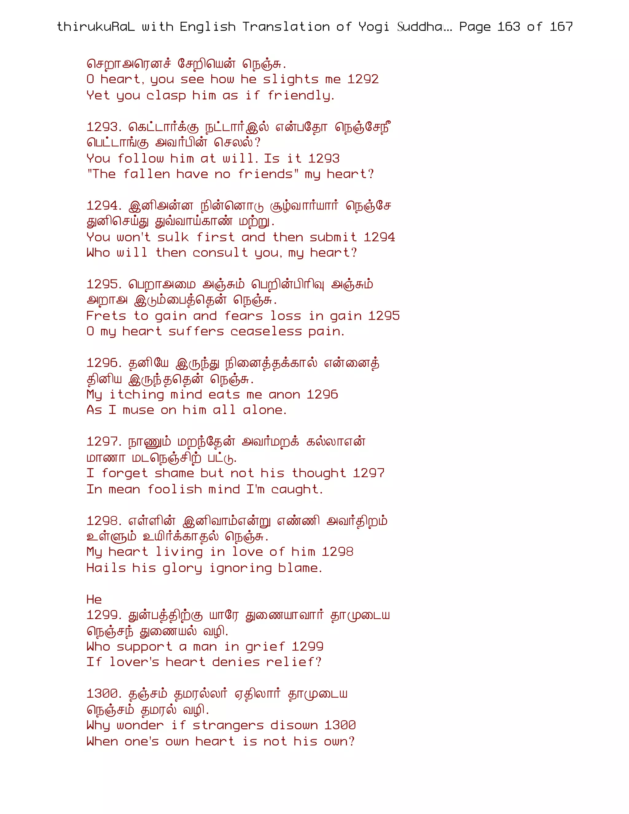 thirukuRaL with English Translation of Yogi Suddhanantha Bharathiar
                                                  ... Page 163 of 167


    ¦ºÈ¡«¦ÃÉî §ºÈ¢¦Âý ¦¿ïÍ.
    O heart, you see how he slights me 1292
    Yet you clasp him as if friendly.

    1293. ¦¸ð¼¡÷ìÌ ¿ð¼¡÷þø ±ýÀ§¾¡ ¦¿ï§º¿£
    ¦Àð¼¡íÌ «Å ÷À¢ý ¦ºÄø?
    You follow him at will. Is it 1293
    "The fallen have no friends" my heart?

    1294. þÉ¢«ýÉ ¿¢ý¦É¡Î ÝúÅ ¡÷Â¡÷ ¦¿ï§º
    ÐÉ¢¦ºöÐ ÐùÅ¡ö¸¡ñ ÁüÚ .
    You won't sulk first and then submit 1294
    Who will then consult you, my heart?

    1295. ¦ÀÈ¡«¨Á «ïÍõ ¦ÀÈ¢ýÀ¢¡¢× «ïÍõ
    «È¡« þÎõ¨Àò¦¾ý ¦¿ïÍ.
    Frets to gain and fears loss in gain 1295
    O my heart suffers ceaseless pain.

    1296. ¾É¢§Â þÕóÐ ¿¢¨Éò¾ì¸¡ø ±ý¨Éò
    ¾¢É¢Â þÕó ¾¦¾ý ¦¿ïÍ.
    My itching mind eats me anon 1296
    As I muse on him all alone.

    1297. ¿¡Ïõ ÁÈó§¾ý «Å÷ÁÈì ¸øÄ¡±ý
    Á¡½¡ Á¼¦¿ïº¢ü ÀðÎ.
    I forget shame but not his thought 1297
    In mean foolish mind I'm caught.

    1298. ±ûÇ¢ý þÉ¢Å¡õ±ýÚ ±ñ½¢ «Å÷¾¢Èõ
    ¯ûÙõ ¯Â¢÷ì¸¡¾ø ¦¿ïÍ.
    My heart living in love of him 1298
    Hails his glory ignoring blame.

    He
    1299. ÐýÀò¾¢üÌ Â¡§Ã Ð¨½Â¡Å¡÷ ¾¡Ó¨¼Â
    ¦¿ïºó Ð¨½Âø ÅÆ¢.
    Who support a man in grief 1299
    If lover's heart denies relief?

    1300. ¾ïºõ ¾ÁÃøÄ÷ ²¾¢Ä¡÷ ¾¡Ó¨¼Â
    ¦¿ïºõ ¾ÁÃø ÅÆ¢.
    Why wonder if strangers disown 1300
    When one's own heart is not his own?
 