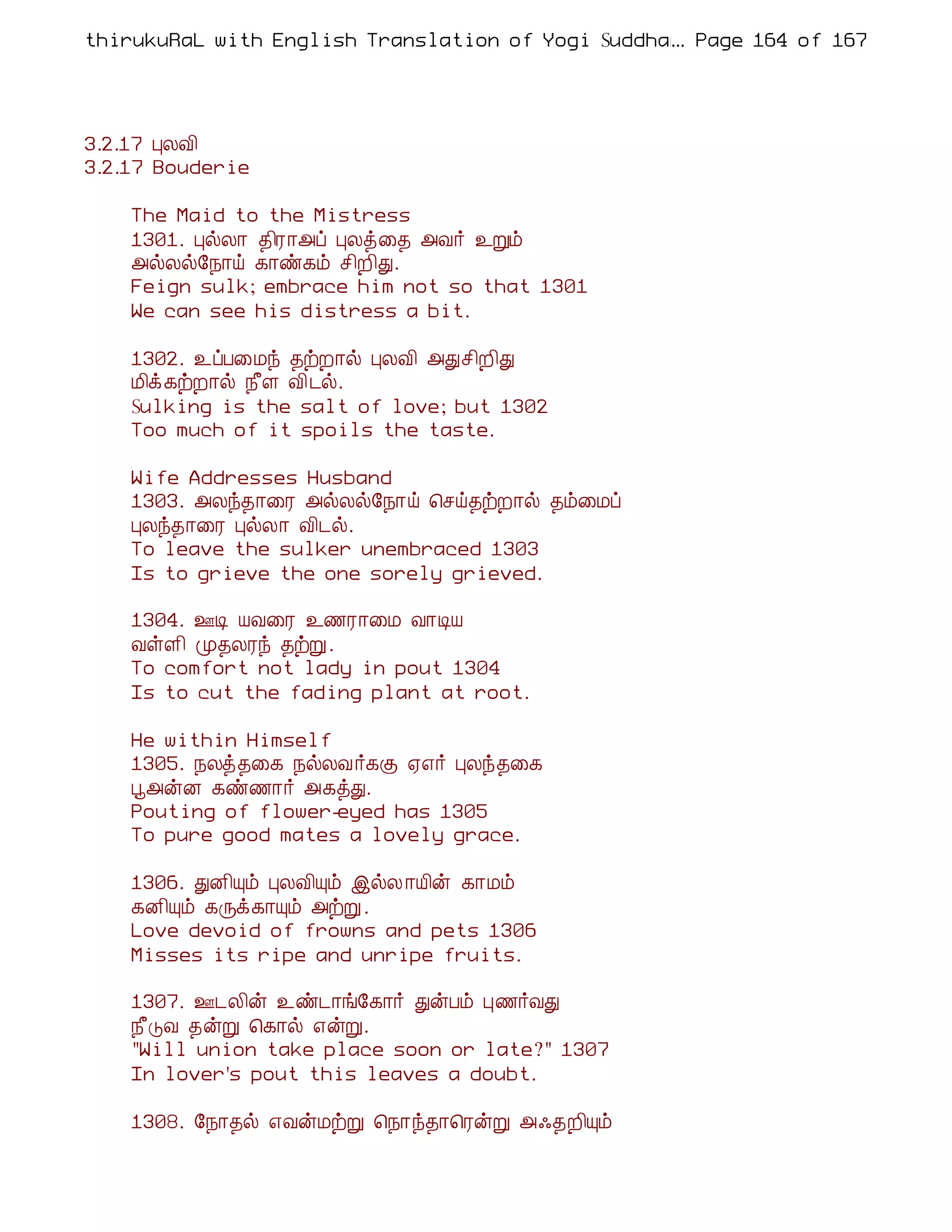 thirukuRaL with English Translation of Yogi Suddhanantha Bharathiar
                                                  ... Page 164 of 167




3.2.17 ÒÄÅ¢
3.2.17 Bouderie

    The Maid to the Mistress
    1301. ÒøÄ¡ ¾¢Ã¡«ô ÒÄò¨¾ «Å÷ ¯Úõ
    «øÄø§¿¡ö ¸¡ñ¸õ º¢È¢Ð.
    Feign sulk; embrace him not so that 1301
    We can see his distress a bit.

    1302. ¯ôÀ¨Áó ¾üÈ¡ø ÒÄÅ¢ «Ðº¢È¢Ð
    Á¢ì¸üÈ¡ø ¿£Ç Å¢¼ø.
    Sulking is the salt of love; but 1302
    Too much of it spoils the taste.

    Wife Addresses Husband
    1303. «Äó¾¡¨Ã «øÄø§¿¡ö ¦ºö¾üÈ¡ø ¾õ¨Áô
    ÒÄó¾¡¨Ã ÒøÄ¡ Å¢¼ø.
    To leave the sulker unembraced 1303
    Is to grieve the one sorely grieved.

    1304. °Ê ÂÅ¨Ã ¯½Ã¡¨Á Å¡ÊÂ
    ÅûÇ¢ Ó¾ÄÃó ¾üÚ.
    To comfort not lady in pout 1304
    Is to cut the fading plant at root.

    He within Himself
    1305. ¿Äò¾¨¸ ¿øÄÅ ÷¸Ì ²±÷ ÒÄó¾¨¸
    â«ýÉ ¸ñ½¡÷ «¸òÐ.
    Pouting of flower-eyed has 1305
    To pure good mates a lovely grace.

    1306. ÐÉ¢Ôõ ÒÄÅ¢Ôõ þøÄ ¡Â¢ý ¸¡Áõ
    ¸É¢Ôõ ¸Õì¸¡Ôõ «üÚ .
    Love devoid of frowns and pets 1306
    Misses its ripe and unripe fruits.

    1307. °¼Ä¢ý ¯ñ¼¡í§¸¡÷ ÐýÀõ Ò½÷ÅÐ
    ¿£ÎÅ ¾ýÚ ¦¸¡ø ±ýÚ.
    "Will union take place soon or late?" 1307
    In lover's pout this leaves a doubt.

    1308. §¿¡¾ø ±ÅýÁüÚ ¦¿¡ó¾¡¦ÃýÚ «·¾È¢Ôõ
 