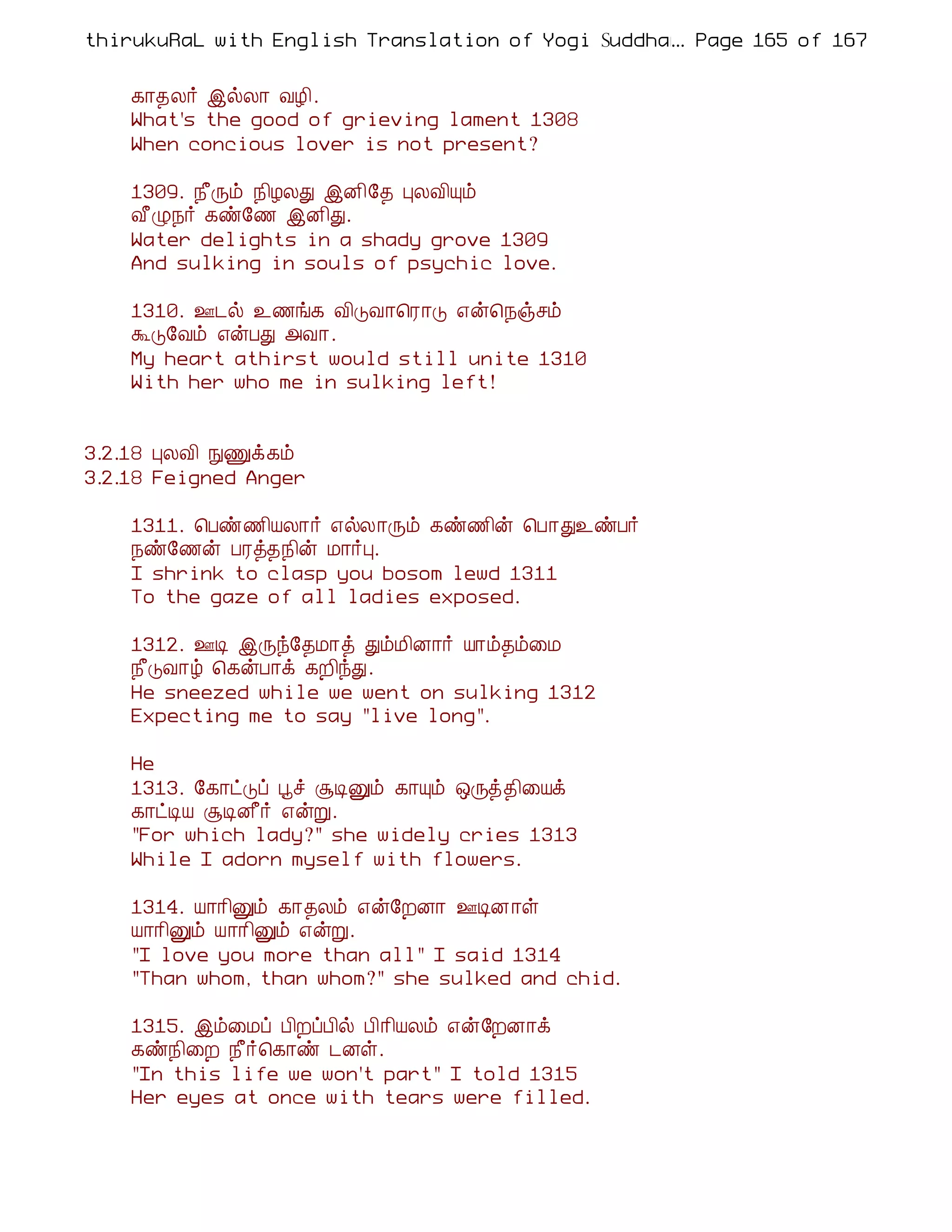 thirukuRaL with English Translation of Yogi Suddhanantha Bharathiar
                                                  ... Page 165 of 167


    ¸¡¾Ä÷ þøÄ¡ ÅÆ¢.
    What's the good of grieving lament 1308
    When concious lover is not present?

    1309. ¿£Õõ ¿¢ÆÄÐ þÉ¢§¾ ÒÄÅ¢Ôõ
    Å£Ø¿÷ ¸ñ§½ þÉ¢Ð.
    Water delights in a shady grove 1309
    And sulking in souls of psychic love.

    1310. °¼ø ¯½í¸ Å¢ÎÅ¡¦Ã¡Î ±ý¦¿ïºõ
    ÜÎ§Åõ ±ýÀÐ «Å¡.
    My heart athirst would still unite 1310
    With her who me in sulking left!


3.2.18 ÒÄÅ¢ ÑÏì¸õ
3.2.18 Feigned Anger

    1311. ¦Àñ½¢ÂÄ¡÷ ±øÄ¡Õõ ¸ñ½¢ý ¦À¡Ð¯ñÀ÷
    ¿ñ§½ý ÀÃò¾¿¢ý Á¡÷Ò.
    I shrink to clasp you bosom lewd 1311
    To the gaze of all ladies exposed.

    1312. °Ê þÕó§¾Á¡ò ÐõÁ¢É¡÷ Â¡õ¾õ¨Á
    ¿£ÎÅ¡ú ¦¸ýÀ¡ì ¸È¢óÐ.
    He sneezed while we went on sulking 1312
    Expecting me to say "live long".

    He
    1313. §¸¡ðÎô âî ÝÊÛõ ¸¡Ôõ ´Õò¾¢¨Âì
    ¸¡ðÊÂ ÝÊÉ£÷ ±ýÚ.
    "For which lady?" she widely cries 1313
    While I adorn myself with flowers.

    1314. Â¡¡¢Ûõ ¸¡¾Äõ ±ý§ÈÉ¡ °ÊÉ¡û
    Â¡¡¢Ûõ Â¡¡¢Ûõ ±ýÚ.
    "I love you more than all" I said 1314
    "Than whom, than whom?" she sulked and chid.

    1315. þõ¨Áô À¢ÈôÀ¢ø À¢¡¢ÂÄõ ±ý§ÈÉ¡ì
    ¸ñ¿¢¨È ¿£÷¦¸¡ñ ¼Éû.
    "In this life we won't part" I told 1315
    Her eyes at once with tears were filled.
 
