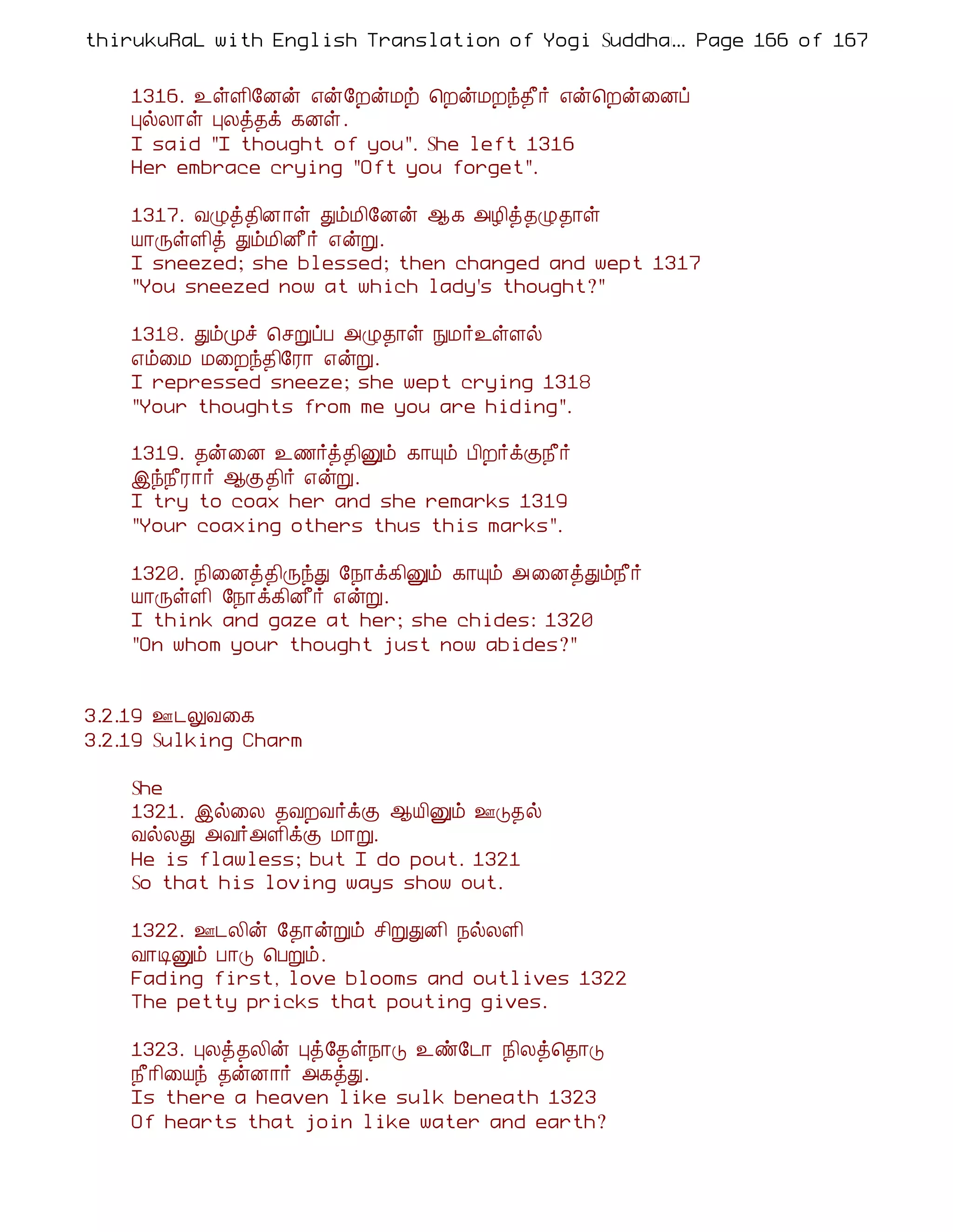 thirukuRaL with English Translation of Yogi Suddhanantha Bharathiar
                                                  ... Page 166 of 167


    1316. ¯ûÇ¢§Éý ±ý§ÈýÁü ¦ÈýÁÈó¾£÷ ±ý¦Èý¨Éô
    ÒøÄ¡û ÒÄò¾ì ¸Éû.
    I said "I thought of you". She left 1316
    Her embrace crying "Oft you forget".

    1317. ÅØò¾¢É¡û ÐõÁ¢§Éý ¬¸ «Æ¢ò¾Ø¾¡û
    Â¡ÕûÇ¢ò ÐõÁ¢É£÷ ±ýÚ.
    I sneezed; she blessed; then changed and wept 1317
    "You sneezed now at which lady's thought?"

    1318. ÐõÓî ¦ºÚôÀ «Ø¾¡û ÑÁ÷¯ûÇø
    ±õ¨Á Á¨Èó¾¢§Ã¡ ±ýÚ.
    I repressed sneeze; she wept crying 1318
    "Your thoughts from me you are hiding".

    1319. ¾ý¨É ¯½÷ò¾¢Ûõ ¸¡Ôõ À¢È÷ìÌ¿£÷
    þó¿£Ã¡÷ ¬Ì¾¢÷ ±ýÚ.
    I try to coax her and she remarks 1319
    "Your coaxing others thus this marks".

    1320. ¿¢¨Éò¾¢ÕóÐ §¿¡ì¸¢Ûõ ¸¡Ôõ «¨ÉòÐõ¿£÷
    Â¡ÕûÇ¢ §¿¡ì¸¢É£÷ ±ýÚ.
    I think and gaze at her; she chides: 1320
    "On whom your thought just now abides?"


3.2.19 °¼ÖÅ¨¸
3.2.19 Sulking Charm

    She
    1321. þø¨Ä ¾ÅÈÅ÷ìÌ ¬Â¢Ûõ °Î¾ø
    ÅøÄÐ «Å÷«Ç¢ìÌ Á¡Ú.
    He is flawless; but I do pout. 1321
    So that his loving ways show out.

    1322. °¼Ä¢ý §¾¡ýÚõ º¢ÚÐÉ¢ ¿øÄÇ¢
    Å¡ÊÛõ À¡Î ¦ÀÚõ.
    Fading first, love blooms and outlives 1322
    The petty pricks that pouting gives.

    1323. ÒÄò¾Ä¢ý Òò§¾û¿¡Î ¯ñ§¼¡ ¿¢Äò¦¾¡Î
    ¿£¡¢¨Âó ¾ýÉ¡÷ «¸òÐ.
    Is there a heaven like sulk beneath 1323
    Of hearts that join like water and earth?
 