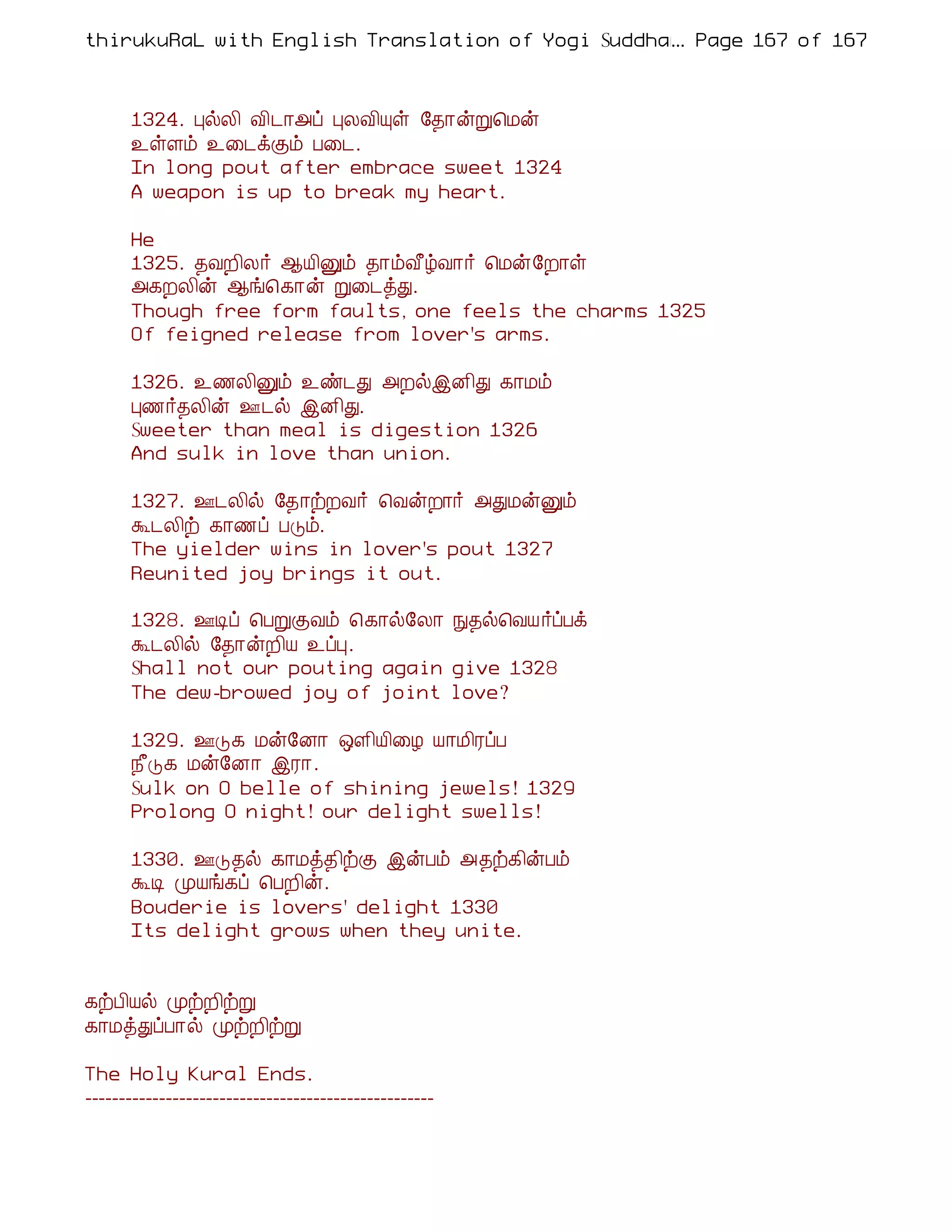 thirukuRaL with English Translation of Yogi Suddhanantha Bharathiar
                                                  ... Page 167 of 167



      1324. ÒøÄ¢ Å¢¼¡«ô ÒÄÅ¢Ôû §¾¡ýÚ¦Áý
      ¯ûÇõ ¯¨¼ìÌõ À¨¼.
      In long pout after embrace sweet 1324
      A weapon is up to break my heart.

      He
      1325. ¾ÅÈ¢Ä÷ ¬Â¢Ûõ ¾¡õÅ£úÅ¡÷ ¦Áý§È¡û
      «¸ÈÄ¢ý ¬í¦¸¡ý Ú¨¼òÐ.
      Though free form faults, one feels the charms 1325
      Of feigned release from lover's arms.

      1326. ¯½Ä¢Ûõ ¯ñ¼Ð «ÈøþÉ¢Ð ¸¡Áõ
      Ò½÷¾Ä¢ý °¼ø þÉ¢Ð.
      Sweeter than meal is digestion 1326
      And sulk in love than union.

      1327. °¼Ä¢ø §¾¡üÈÅ÷ ¦ÅýÈ¡÷ «ÐÁýÛõ
      Ü¼Ä¢ü ¸¡½ô ÀÎõ.
      The yielder wins in lover's pout 1327
      Reunited joy brings it out.

      1328. °Êô ¦ÀÚÌÅõ ¦¸¡ø§Ä¡ Ñ¾ø¦ÅÂ ÷ôÀì
      Ü¼Ä¢ø §¾¡ýÈ¢Â ¯ôÒ.
      Shall not our pouting again give 1328
      The dew-browed joy of joint love?

      1329. °Î¸ Áý§É¡ ´Ç¢Â¢¨Æ Â¡Á¢ÃôÀ
      ¿£Î¸ Áý§É¡ þÃ¡.
      Sulk on O belle of shining jewels! 1329
      Prolong O night! our delight swells!

      1330. °Î¾ø ¸¡Áò¾¢üÌ þýÀõ «¾ü¸¢ýÀõ
      ÜÊ ÓÂí¸ô ¦ÀÈ¢ý.
      Bouderie is lovers' delight 1330
      Its delight grows when they unite.


¸üÀ¢Âø ÓüÈ¢üÚ
¸¡ÁòÐôÀ¡ø ÓüÈ¢üÚ

The Holy Kural Ends.
----------------------------------------------------
 