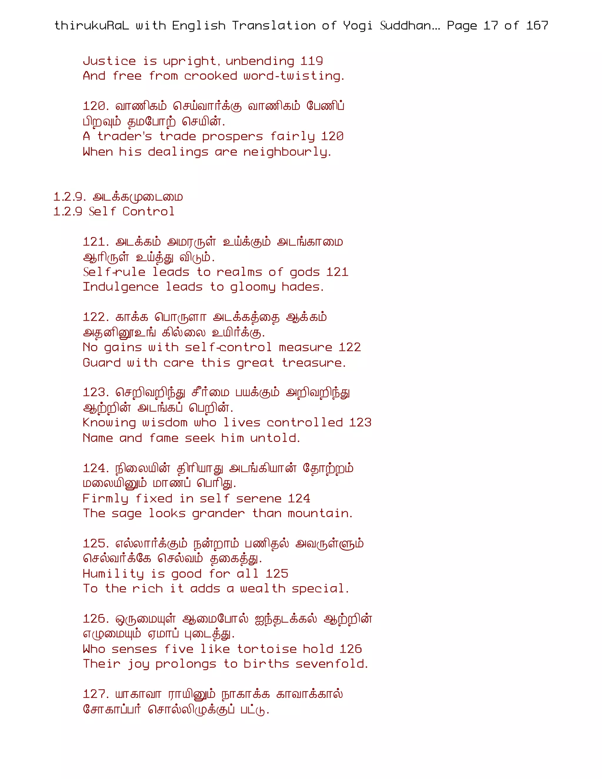 thirukuRaL with English Translation of Yogi Suddhanantha Bharathiar
                                                   ... Page 17 of 167


    Justice is upright, unbending 119
    And free from crooked word-twisting.

    120. Å¡½¢¸õ ¦ºöÅ¡÷ìÌ Å¡½¢¸õ §À½¢ô
    À¢È×õ ¾Á§À¡ü ¦ºÂ¢ý.
    A trader's trade prospers fairly 120
    When his dealings are neighbourly.


1.2.9. «¼ì¸Ó¨¼¨Á
1.2.9 Self Control

    121. «¼ì¸õ «ÁÃÕû ¯öìÌõ «¼í¸¡¨Á
    ¬¡¢Õû ¯öòÐ Å¢Îõ.
    Self-rule leads to realms of gods 121
    Indulgence leads to gloomy hades.

    122. ¸¡ì¸ ¦À¡ÕÇ¡ «¼ì¸ò¨¾ ¬ì¸õ
    «¾É¢ë¯í ¸¢ø¨Ä ¯Â¢÷ìÌ.
    No gains with self-control measure 122
    Guard with care this great treasure.

    123. ¦ºÈ¢ÅÈ¢óÐ º£÷¨Á ÀÂìÌõ «È¢ÅÈ¢óÐ
    ¬üÈ¢ý «¼í¸ô ¦ÀÈ¢ý.
    Knowing wisdom who lives controlled 123
    Name and fame seek him untold.

    124. ¿¢¨ÄÂ¢ý ¾¢¡¢Â¡Ð «¼í¸¢Â¡ý §¾¡üÈõ
    Á¨ÄÂ¢Ûõ Á¡½ô ¦À¡¢Ð.
    Firmly fixed in self serene 124
    The sage looks grander than mountain.

    125. ±øÄ¡÷ìÌõ ¿ýÈ¡õ À½¢¾ø «ÅÕûÙõ
    ¦ºøÅ÷ì§¸ ¦ºøÅõ ¾¨¸òÐ.
    Humility is good for all 125
    To the rich it adds a wealth special.

    126. ´Õ¨ÁÔû ¬¨Á§À¡ø ³ó¾¼ì¸ø ¬üÈ¢ý
    ±Ø¨ÁÔõ ²Á¡ô Ò¨¼òÐ.
    Who senses five like tortoise hold 126
    Their joy prolongs to births sevenfold.

    127. Â¡¸¡Å¡ Ã¡Â¢Ûõ ¿¡¸¡ì¸ ¸¡Å¡ì¸¡ø
    §º¡¸¡ôÀ÷ ¦º¡øÄ¢ØìÌô ÀðÎ.
 