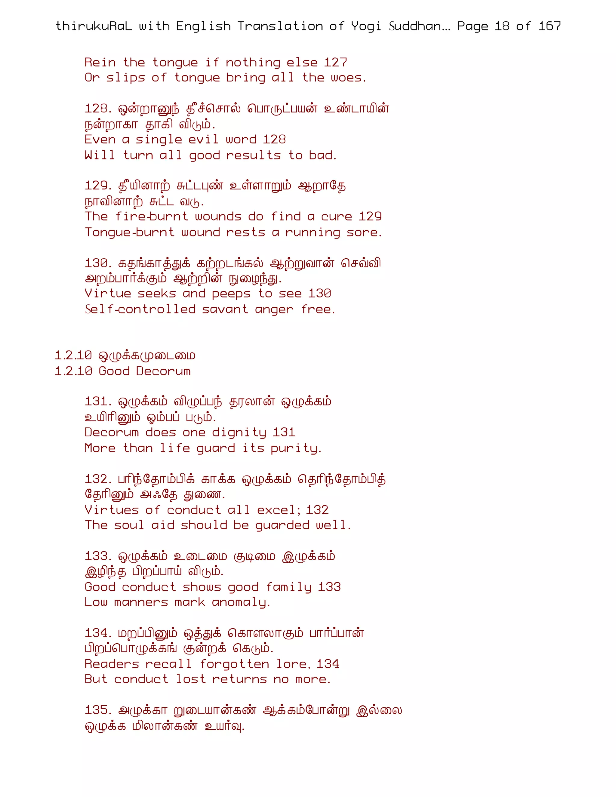 thirukuRaL with English Translation of Yogi Suddhanantha Bharathiar
                                                   ... Page 18 of 167


    Rein the tongue if nothing else 127
    Or slips of tongue bring all the woes.

    128. ´ýÈ¡Ûó ¾£î¦º¡ø ¦À¡ÕðÀÂý ¯ñ¼¡Â¢ý
    ¿ýÈ¡¸¡ ¾¡¸¢ Å¢Îõ.
    Even a single evil word 128
    Will turn all good results to bad.

    129. ¾£Â¢É¡ü Íð¼Òñ ¯ûÇ¡Úõ ¬È¡§¾
    ¿¡Å¢É¡ü Íð¼ ÅÎ.
    The fire-burnt wounds do find a cure 129
    Tongue-burnt wound rests a running sore.

    130. ¸¾í¸¡òÐì ¸üÈ¼í¸ø ¬üÚÅ¡ý ¦ºùÅ¢
    «ÈõÀ¡÷ìÌõ ¬üÈ¢ý Ñ¨ÆóÐ.
    Virtue seeks and peeps to see 130
    Self-controlled savant anger free.


1.2.10 ´Øì¸Ó¨¼¨Á
1.2.10 Good Decorum

    131. ´Øì¸õ Å¢ØôÀó ¾ÃÄ¡ý ´Øì¸õ
    ¯Â¢¡¢Ûõ µõÀô ÀÎõ.
    Decorum does one dignity 131
    More than life guard its purity.

    132. À¡¢ó§¾¡õÀ¢ì ¸¡ì¸ ´Øì¸õ ¦¾¡¢ó§¾¡õÀ¢ò
    §¾¡¢Ûõ « ·§¾ Ð¨½.
    Virtues of conduct all excel; 132
    The soul aid should be guarded well.

    133. ´Øì¸õ ¯¨¼¨Á ÌÊ¨Á þØì¸õ
    þÆ¢ó¾ À¢ÈôÀ¡ö Å¢Îõ.
    Good conduct shows good family 133
    Low manners mark anomaly.

    134. ÁÈôÀ¢Ûõ ´òÐì ¦¸¡ÇÄ¡Ìõ À¡÷ôÀ¡ý
    À¢Èô¦À¡Øì¸í ÌýÈì ¦¸Îõ.
    Readers recall forgotten lore, 134
    But conduct lost returns no more.

    135. «Øì¸¡ Ú¨¼Â¡ý¸ñ ¬ì¸õ§À¡ýÚ þø¨Ä
    ´Øì¸ Á¢Ä¡ý¸ñ ¯Â÷×.
 