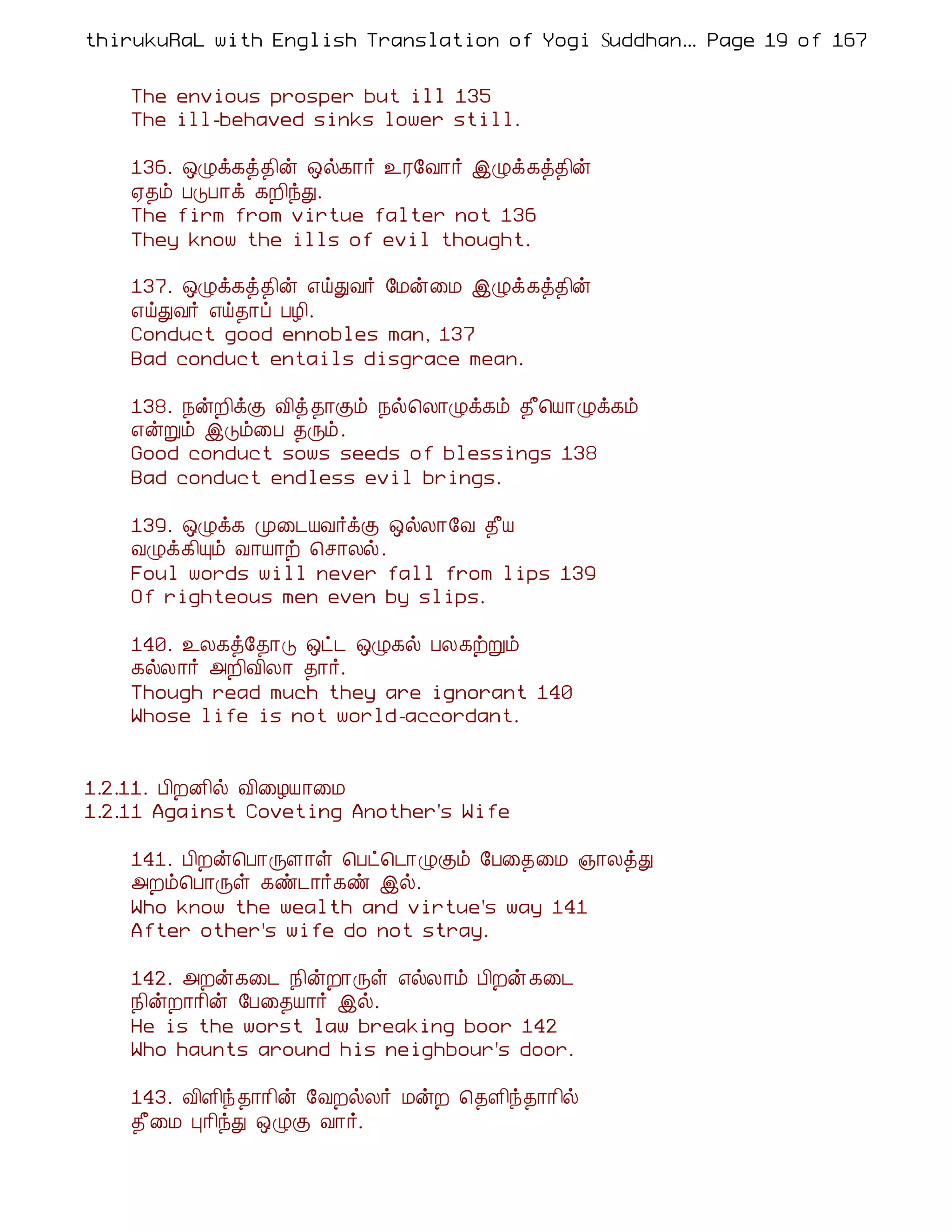 thirukuRaL with English Translation of Yogi Suddhanantha Bharathiar
                                                   ... Page 19 of 167


    The envious prosper but ill 135
    The ill-behaved sinks lower still.

    136. ´Øì¸ò¾¢ý ´ø¸¡÷ ¯Ã§Å¡÷ þØì¸ò¾¢ý
    ²¾õ ÀÎÀ¡ì ¸È¢óÐ.
    The firm from virtue falter not 136
    They know the ills of evil thought.

    137. ´Øì¸ò¾¢ý ±öÐÅ÷ §Áý¨Á þØì¸ò¾¢ý
    ±öÐÅ÷ ±ö¾¡ô ÀÆ¢.
    Conduct good ennobles man, 137
    Bad conduct entails disgrace mean.

    138. ¿ýÈ¢ìÌ Å¢ò ¾¡Ìõ ¿ø¦Ä¡Øì¸õ ¾£¦Â¡Øì¸õ
    ±ýÚõ þÎõ¨À ¾Õõ.
    Good conduct sows seeds of blessings 138
    Bad conduct endless evil brings.

    139. ´Øì¸ Ó¨¼ÂÅ÷ìÌ ´øÄ¡§Å ¾£Â
    ÅØì¸¢Ôõ Å¡Â¡ü ¦º¡Äø.
    Foul words will never fall from lips 139
    Of righteous men even by slips.

    140. ¯Ä¸ò§¾¡Î ´ð¼ ´Ø¸ø ÀÄ¸üÚõ
    ¸øÄ¡÷ «È¢Å¢Ä¡ ¾¡÷.
    Though read much they are ignorant 140
    Whose life is not world-accordant.


1.2.11. À¢ÈÉ¢ø Å¢¨ÆÂ¡¨Á
1.2.11 Against Coveting Another's Wife

    141. À¢Èý¦À¡ÕÇ¡û ¦Àð¦¼¡ØÌõ §À¨¾¨Á »¡ÄòÐ
    «Èõ¦À¡Õû ¸ñ¼¡÷¸ñ þø.
    Who know the wealth and virtue's way 141
    After other's wife do not stray.

    142. «Èý¸¨¼ ¿¢ýÈ¡Õû ±øÄ¡õ À¢Èý ¸¨¼
    ¿¢ýÈ¡¡¢ý §À¨¾Â¡÷ þø.
    He is the worst law breaking boor 142
    Who haunts around his neighbour's door.

    143. Å¢Ç¢ó ¾¡¡¢ý §ÅÈøÄ÷ ÁýÈ ¦¾Ç¢ó¾¡¡¢ø
    ¾£¨Á Ò¡¢óÐ ´ØÌ Å¡÷.
 