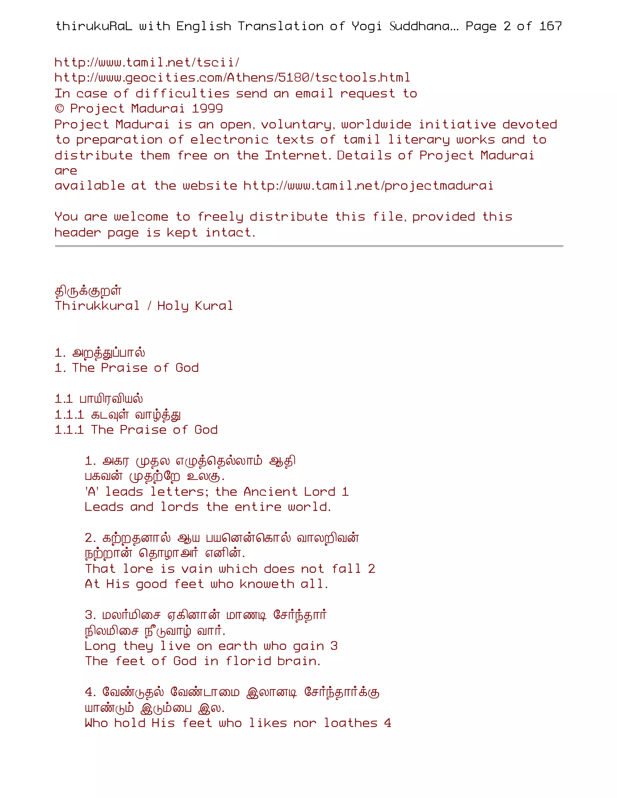 thirukuRaL with English Translation of Yogi Suddhanantha Bharathiar
                                                    ... Page 2 of 167


http://www.tamil.net/tscii/
http://www.geocities.com/Athens/5180/tsctools.html
In case of difficulties send an email request to
© Project Madurai 1999
Project Madurai is an open, voluntary, worldwide initiative devoted
to preparation of electronic texts of tamil literary works and to
distribute them free on the Internet. Details of Project Madurai
are
available at the website http://www.tamil.net/projectmadurai

You are welcome to freely distribute this file, provided this
header page is kept intact.



¾¢ÕìÌÈû
Thirukkural / Holy Kural


1. «ÈòÐôÀ¡ø
1. The Praise of God

1.1 À¡Â¢ÃÅ¢Âø
1.1.1 ¸¼×û Å¡úòÐ
1.1.1 The Praise of God

    1. «¸Ã Ó¾Ä ±Øò¦¾øÄ¡õ ¬¾¢
    À¸Åý Ó¾ü§È ¯ÄÌ.
    'A' leads letters; the Ancient Lord 1
    Leads and lords the entire world.

    2. ¸üÈ¾É¡ø ¬Â ÀÂ¦Éý¦¸¡ø Å¡ÄÈ¢Åý
    ¿üÈ¡ý ¦¾¡Æ¡«÷ ±É¢ý.
    That lore is vain which does not fall 2
    At His good feet who knoweth all.

    3. ÁÄ÷Á¢¨º ²¸¢É¡ý Á¡½Ê §º÷ó¾¡÷
    ¿¢ÄÁ¢¨º ¿£ÎÅ¡ú Å¡÷.
    Long they live on earth who gain 3
    The feet of God in florid brain.

    4. §ÅñÎ¾ø §Åñ¼¡¨Á þÄ¡ÉÊ §º÷ó¾¡÷ìÌ
    Â¡ñÎõ þÎõ¨À þÄ.
    Who hold His feet who likes nor loathes 4
 
