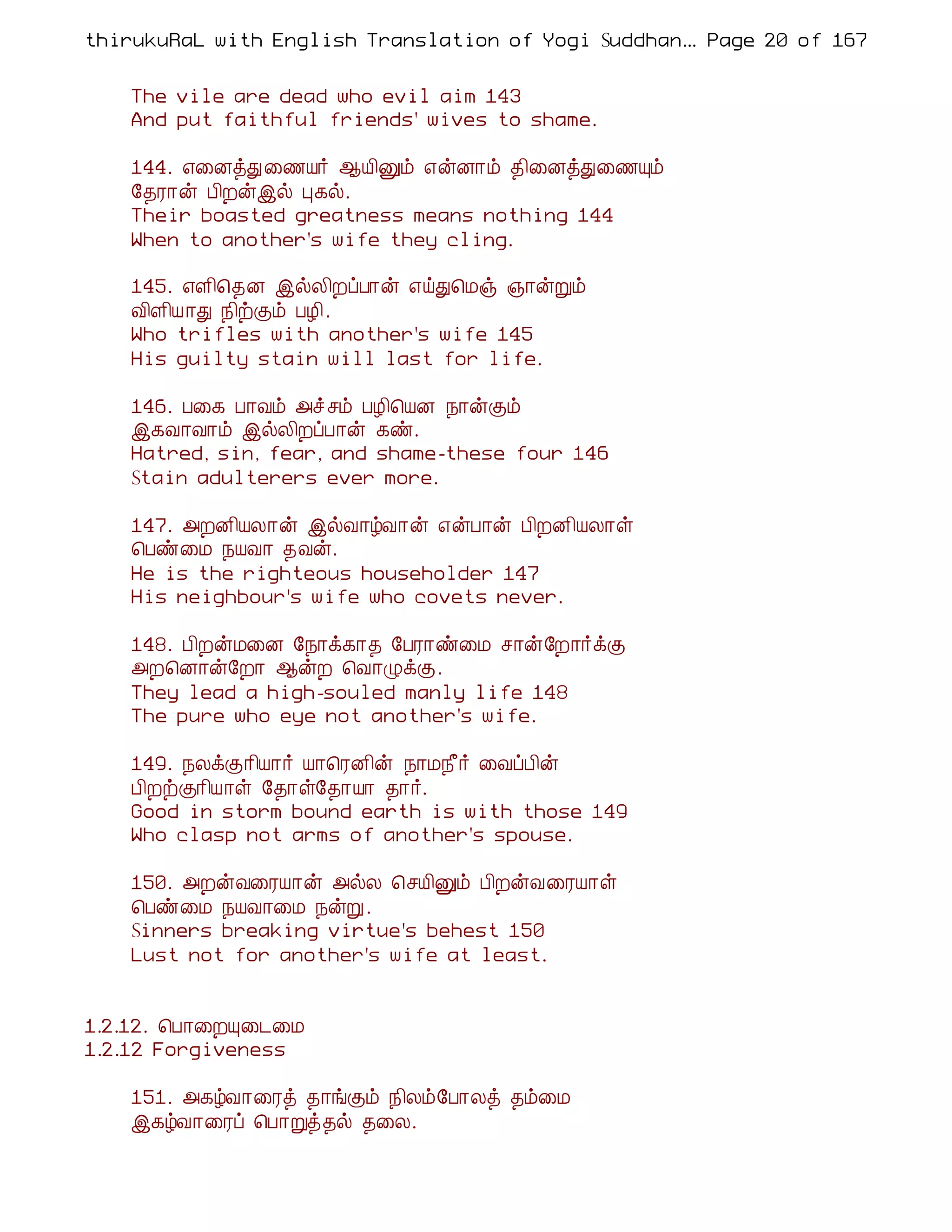 thirukuRaL with English Translation of Yogi Suddhanantha Bharathiar
                                                   ... Page 20 of 167


    The vile are dead who evil aim 143
    And put faithful friends' wives to shame.

    144. ±¨ÉòÐ ¨½Â÷ ¬Â¢Ûõ ±ýÉ¡õ ¾¢¨ÉòÐ¨½Ôõ
    §¾Ã¡ý À¢Èýþø Ò¸ø.
    Their boasted greatness means nothing 144
    When to another's wife they cling.

    145. ±Ç¢¦¾É þøÄ¢ÈôÀ¡ý ±öÐ¦Áï »¡ýÚõ
    Å¢Ç¢Â ¡Ð ¿¢üÌõ ÀÆ¢.
    Who trifles with another's wife 145
    His guilty stain will last for life.

    146. À¨¸ À¡Åõ «îºõ ÀÆ¢¦ÂÉ ¿¡ýÌõ
    þ¸Å¡Å¡õ þøÄ¢ÈôÀ¡ý ¸ñ.
    Hatred, sin, fear, and shame-these four 146
    Stain adulterers ever more.

    147. «ÈÉ¢ÂÄ¡ý þøÅ¡úÅ¡ý ±ýÀ¡ý À¢ÈÉ¢ÂÄ¡û
    ¦Àñ¨Á ¿ÂÅ¡ ¾Åý.
    He is the righteous householder 147
    His neighbour's wife who covets never.

    148. À¢ÈýÁ¨É §¿¡ì¸¡¾ §ÀÃ¡ñ¨Á º¡ý§È¡÷ìÌ
    «È¦É¡ý§È¡ ¬ýÈ ¦Å¡ØìÌ.
    They lead a high-souled manly life 148
    The pure who eye not another's wife.

    149. ¿ÄìÌ¡¢Â¡÷ Â¡¦ÃÉ¢ý ¿¡Á¿£÷ ¨ÅôÀ¢ý
    À¢ÈüÌ¡¢Â¡û §¾¡û§¾¡Â¡ ¾¡÷.
    Good in storm bound earth is with those 149
    Who clasp not arms of another's spouse.

    150. «ÈýÅ¨ÃÂ¡ý «øÄ ¦ºÂ¢Ûõ À¢ÈýÅ¨ÃÂ¡û
    ¦Àñ¨Á ¿ÂÅ¡¨Á ¿ýÚ.
    Sinners breaking virtue's behest 150
    Lust not for another's wife at least.


1.2.12. ¦À¡¨ÈÔ¨¼¨Á
1.2.12 Forgiveness

    151. «¸úÅ¡¨Ãò ¾¡íÌõ ¿¢Äõ§À¡Äò ¾õ¨Á
    þ¸úÅ¡¨Ãô ¦À¡Úò¾ø ¾¨Ä.
 